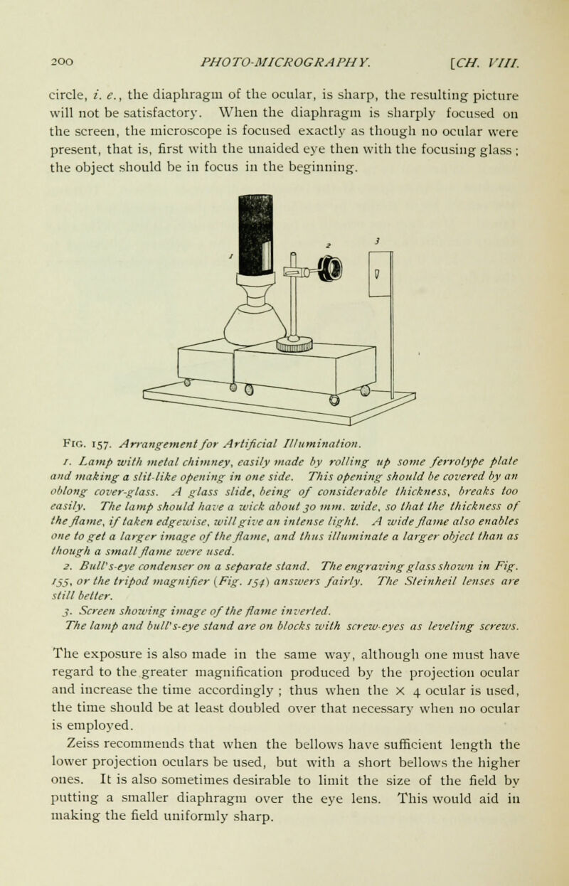 circle, i. e., the diaphragm of the ocular, is sharp, the resulting picture will not be satisfactory. When the diaphragm is sharply focused on the screen, the microscope is focused exactly as though no ocular were present, that is, first with the unaided eye then with the focusing glass ; the object should be in focus in the beginning. Fig. 157. Arrangement for Artificial Illumination. 1. Lamp with metal chimney, easily made by rolling up some ferrotype plate and making a slit-like opening in one side. This opening should be covered by an oblong cover-glass. A glass slide, being of considerable thickness, breaks too easily. The lamp should have a wick about 30 mm. wide, so thai the thickness of the flame, if taken edgewise, will give an intense light. A wide flame also enables one to get a larger image of the flame, and thus illuminate a larger object than as though a small flame were used. 3. Bull's-eye condenser on a separate stand. The engraving glass shown in Fig. J55i or the tripod magnifier {Fig. 154.) answers fairly. The Steinheil lenses are still better. 3. Screen showing image of the flame inverted. The lamp and bull's-eye stand are on blocks with screw-eyes as leveling screws. The exposure is also made in the same way, although one must have regard to the greater magnification produced by the projection ocular and increase the time accordingly ; thus when the X 4 ocular is used, the time should be at least doubled over that necessary when no ocular is employed. Zeiss recommends that when the bellows have sufficient length the lower projection oculars be used, but with a short bellows the higher ones. It is also sometimes desirable to limit the size of the field by putting a smaller diaphragm over the eye lens. This would aid in making the field uniformly sharp.