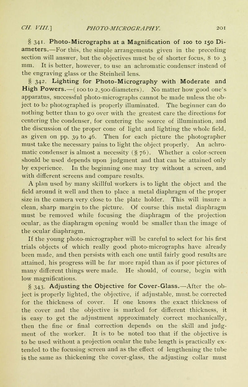 § 341. Photo-Micrographs at a Magnification of 100 to 150 Di- ameters.—For this, the simple arrangements given in the preceding section will answer, but the objectives must be of shorter focus, 8 to 3 mm. It is better, however, to use an achromatic condenser instead of the engraving glass or the Steinheil lens. § 342. Lighting for Photo-Micrography with Moderate and High Powers.—(100 to 2,500diameters). No matter how good one's apparatus, successful photo-micrographs cannot be made unless the ob- ject to be photographed is properly illuminated. The beginner can do nothing better than to go over with the greatest care the directions for centering the condenser, for centering the source of illumination, and the discussion of the proper cone of light and lighting the whole field, as given on pp. 39 to 46. Then for each picture the photographer must take the necessary pains to light the object properly. An achro- matic condenser is almost a necessity (§76)- Whether a color-screen should be used depends upon judgment and that can be attained only by experience. In the beginning one may try without a screen, and with different screens and compare results. A plan used by many skillful workers is to light the object and the field around it well and then to place a metal diaphragm of the proper size in the camera very close to the plate holder. This will insure a clean, sharp margin to the picture. Of course this metal diaphragm must be removed while focusing the diaphragm of the projection ocular, as the diaphragm opening would be smaller than the image of the ocular diaphragm. If the young photo-micrographer will be careful to select for his first trials objects of which really good photo-micrographs have already been made, and then persists with each one until fairly good results are attained, his progress will be far more rapid than as if poor pictures of many different things were made. He should, of course, begin with low magnifications. S 343. Adjusting the Objective for Cover-Glass.—After the ob- ject is properly lighted, the objective, if adjustable, must.be corrected for the thickness of cover. If one knows the exact thickness of the cover and the objective is marked for different thickness, it is easy to get the adjustment approximately correct mechanically, then the fine or final correction depends on the skill and judg- ment of the worker. It is to be noted too that if the objective is to be used without a projection ocular the tube length is practically ex- tended to the focusing screen and as the effect of lengthening the tube is the same as thickening the cover-glass, the adjusting collar must