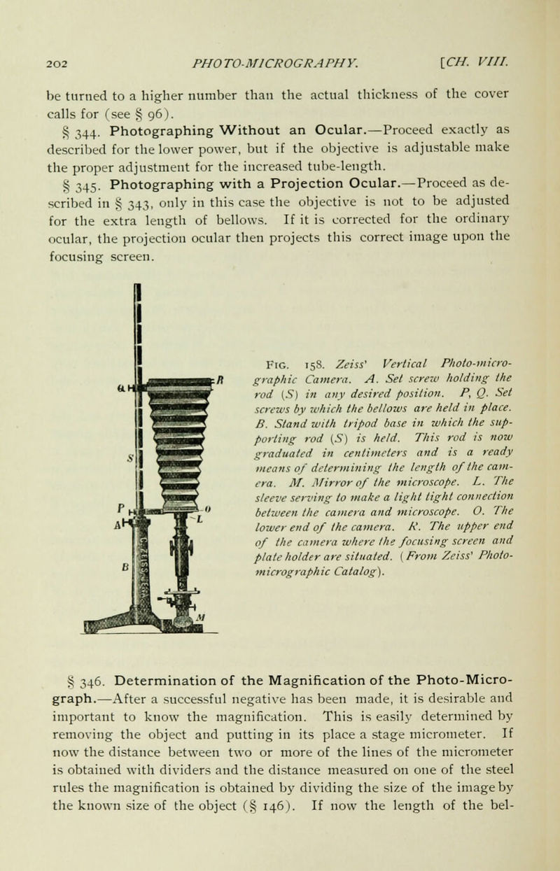 be turned to a higher number than the actual thickness of the cover calls for (see § 96). § 344. Photographing Without an Ocular.—Proceed exactly as described for the lower power, but if the objective is adjustable make the proper adjustment for the increased tube-length. § 345. Photographing with a Projection Ocular.—Proceed as de- scribed in § 343, only in this case the objective is not to be adjusted for the extra length of bellows. If it is corrected for the ordinary ocular, the projection ocular then projects this correct image upon the focusing screen. Fig. 158. Zeiss' Vertical Photo-micro- graphic Camera. A. Set screiv holding the rod (S) in any desired position. P, Q. Set screws by which the bellows are held in place. B. Stand with tripod base in which the sup- porting rod (S) is held. This rod is now graduated in centimeters and is a ready means of determining the length of the cam- era. M. DTirror of the microscope. L. The sleeve serving to make a light tight connection between the camera and microscope. O. The lower end of the camera. R. The upper end of the camera where the focusing screen and plate holder are situated. (From Zeiss' Photo- micrographic Catalog). § 346. Determination of the Magnification of the Photo-Micro- graph.—After a successful negative has been made, it is desirable and important to know the magnification. This is easily determined by removing the object and putting in its place a stage micrometer. If now the distance between two or more of the lines of the micrometer is obtained with dividers and the distance measured on one of the steel rules the magnification is obtained by dividing the size of the image by the known size of the object (§ 146). If now the length of the bel-