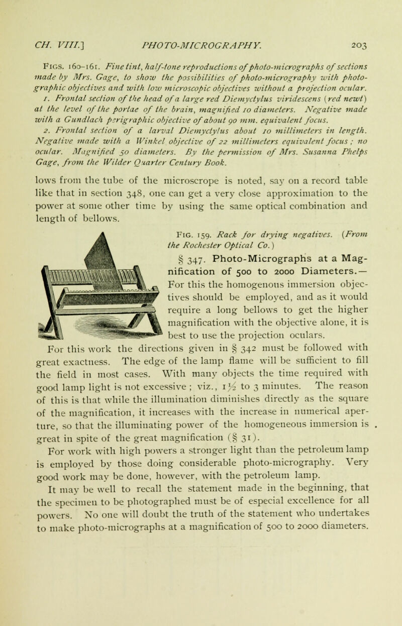 Figs. 160-161. Fine tint, half-tone reproductions of photo-micrographs of sections made by Mrs. Gage, to show the possibilities of photo-micrography with photo- graphic objectives and with loiv microscopic objectives without a projection ocular. r. Frontal section of the head of a large red Diemyctylus viridescens {red newt) at the level of the porlae of the brain, magnified 10 diameters. Negative made with a Gundlach perigraphic objective of about go mm. equivalent focus. 2. Frontal section of a larval Diemyctylus about 10 millimeters in length. Negative made with a Winkel objective of 22 millimeters equivalent focus ; no ocular. Magnified 50 diameters. By the permission of Mrs. Susanna Phelps Gage, from the Wilder Quarter Century Book. lows from the tube of the niieroscrope is noted, say on a record table like that in section 348, one can get a very close approximation to the power at some other time by using the same optical combination and length of bellows. Fig. 159. Rack for drying negatives. (From the Rochester Optical Co.) § 347. Photo-Micrographs at a Mag- nification of 500 to 2000 Diameters.— For this the homogenous immersion objec- tives should be employed, and as it would require a long bellows to get the higher magnification with the objective alone, it is best to use the projection oculars. For this work the directions given in S 342 must be followed with great exactness. The edge of the lamp flame will be sufficient to fill the field in most cases. With many objects the time required with good lamp light is not excessive ; viz., 1% to 3 minutes. The reason of this is that while the illumination diminishes directly as the square of the magnification, it increases with the increase in numerical aper- ture, so that the illuminating power of the homogeneous immersion is great in spite of the great magnification (§ 31). For work with high powers a stronger light than the petroleum lamp is employed by those doing considerable photo-micrography. Very good work may be done, however, with the petroleum lamp. It may be well to recall the statement made in the beginning, that the specimen to be photographed must be of especial excellence for all powers. No one will doubt the truth of the statement who undertakes to make photo-micrographs at a magnification of 500 to 2000 diameters.
