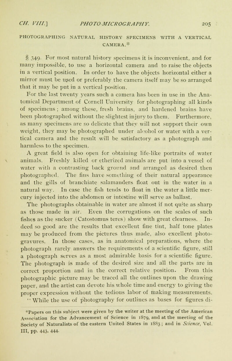 PHOTOGRAPHING NATURAL HISTORY SPECIMENS WITH A VERTICAL CAMERA.* S ,i49- For most natural history specimens it is inconvenient, and for many impossible, to use a horizontal camera and to raise the objects in a vertical position. In order to have the objects horizontal either a mirror must be used or preferably the camera itself may be so arranged that it may be put in a vertical position. For the last twenty years such a camera has been in use in the Ana- tomical Department of Cornell University for photographing all kinds of specimens ; among these, fresh brains, and hardened brains have been photographed without the slightest injury to them. Furthermore, as many specimens are so delicate that they will not support their own weight, they may be photographed under alcohol or water with a ver- tical camera and the result will be satisfactory as a photograph and harmless to the specimen. A great field is also open for obtaining life-like portraits of water animals. Freshly killed or etherized animals are put into a vessel of water with a contrasting back ground and arranged as desired then photographed. The fins have something of their natural appearance and tlie gills of branchiate salamanders float out in the water in a natural way. In case the fish tends to float in the water a little mer- cury injected into the abdomen or intestine will serve as ballast. The photographs obtainable in water are almost if not quite as sharp as those made in air. Even the corrugations on the scales of such fishes as the sucker ( Catostomus teres) show with great clearness. In- deed so good are the results that excellent fine tint, half tone plates may be produced from the pictures thus made, also excellent photo- gravures. In those cases, as in anatomical preparations, where the photograph rarely answers the requirements of a scientific figure, still a photograph serves as a most admirable basis for a scientific figure. The photograph is made of the desired size and all the parts are in correct proportion and in the correct relative position. From this photographic picture may be traced all the outlines upon the drawing paper, and the artist can devote his whole time and energy to giving the proper expression without the tedious labor of making measurements.  While the use of photography for outlines as bases for figures di- *Papers on this subject were given by the writer at the meeting of the American Association for the Advancement of Science in 1S79, and at the meeting of the Society of Naturalists of the eastern United States in 1SS3 ; and in Science, Vol. Ill, pp. 443. 444-