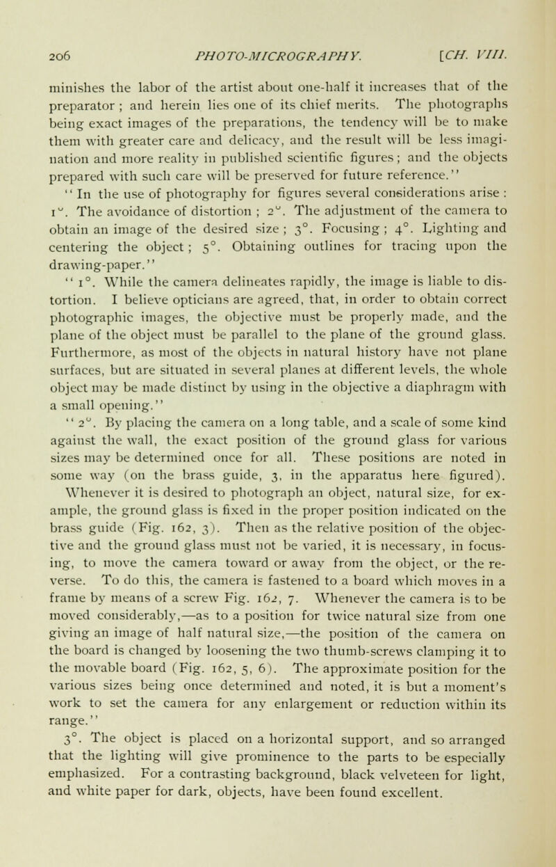 minishes the labor of the artist about one-half it increases that of the preparator ; and herein lies one of its chief merits. The photographs being exact images of the preparations, the tendency will be to make them with greater care and delicacy, and the result will be less imagi- nation and more reality in published scientific figures; and the objects prepared with such care will be preserved for future reference.'' '' In the use of photography for figures several coneiderations arise : i. The avoidance of distortion ; 2°. The adjustment of the camera to obtain an image of the desired size; 30. Focusing; 40. Lighting and centering the object; 5°. Obtaining outlines for tracing upon the drawing-paper.  i°. While the camera delineates rapidly, the image is liable to dis- tortion. I believe opticians are agreed, that, in order to obtain correct photographic images, the objective must be properly made, and the plane of the object must be parallel to the plane of the ground glass. Furthermore, as most of the objects in natural history have not plane surfaces, but are situated in several planes at different levels, the whole object may be made distinct by using in the objective a diaphragm with a small opening.  2°. By placing the camera on a long table, and a scale of some kind against the wall, the exact position of the ground glass for various sizes may be determined once for all. These positions are noted in some way (on the brass guide, 3, in the apparatus here figured). Whenever it is desired to photograph an object, natural size, for ex- ample, the ground glass is fixed in the proper position indicated on the brass guide (Fig. 162, 3). Then as the relative position of the objec- tive and the ground glass must not be varied, it is necessary, in focus- ing, to move the camera toward or away from the object, or the re- verse. To do this, the camera is fastened to a board which moves in a frame by means of a screw Fig. 162, 7. Whenever the camera is to be moved considerably,—as to a position for twice natural size from one giving an image of half natural size,—the position of the camera on the board is changed by loosening the two thumb-screws clamping it to the movable board (Fig. 162, 5, 6). The approximate position for the various sizes being once determined and noted, it is but a moment's work to set the camera for any enlargement or reduction within its range. 3°. The object is placed on a horizontal support, and so arranged that the lighting will give prominence to the parts to be especially emphasized. For a contrasting background, black velveteen for light, and white paper for dark, objects, have been found excellent.