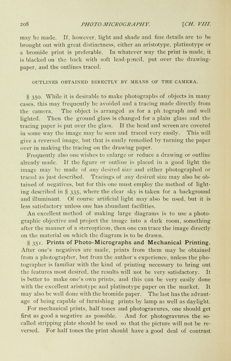 may b; made. If, however, light and shade and fine details are to be brought out with great distinctness, either an aristotype, platinotype or a bromide print is preferable. In whatever way the print is made, it is blacked on the back with soft lead-p;ncil, put over the drawing- paper, and the outlines traced. OUTLINES OBTAINED DIRECTLY BY MEANS OF THE CAMERA. S 350. While it is desirable to make photographs of objects in many cases, this may frequently be avoided and a tracing made directly from the camera. The object is arranged as for a ph tograph and well lighted. Then the ground glass is changed for a plain glass and the tracing paper is put over the glacs. If the head and screen are covered in some way the image may be seen and traced very easily. This will give a reversed image, but that is easily remedied by turning the paper over in making the tracing on the drawing paper. Frequently also one wishes to enlarge or reduce a drawing or outline- already made. If the figure or outline is placed in a good light the image may be made of any desired size and either photographed or traced as just described. Tracings of any desired size may also be ob- tained of negatives, but for this one must employ the method of light- ing described in S 335. where the clear sky is taken for a background and illuminaut. Of course artificial light may also be used, but it is less satisfactory unless one has abundant facilities. An excellent method of making large diagrams is to use a photo- graphic objective and project the image into a dark room, something after the manner of a stereopticon, then one can trace the image directly on the material on which the diagram is to be drawn. §351. Prints of Photo-Micrographs and Mechanical Printing. After one's negatives are made, prints from them may be obtained from a photographer, but from the author's experience, unless the pho- tographer is familiar with the kind of printing necessary to bring out the features most desired, the results will not be very satisfactory. It is better to make one's own prints, and this can be very easily done with the excellent aristotype and platinotype paper on the market. It may also be well done with the bromide paper. The last has the advant- age of being capable of furnishing prints by lamp as well as daylight. For mechanical prints, half tones and photogravures, one should get first as good a negative as possible. And for photogravures the so- called stripping plate should be used so that the picture will not be re- versed. For half tones the print should have a good deal of contrast