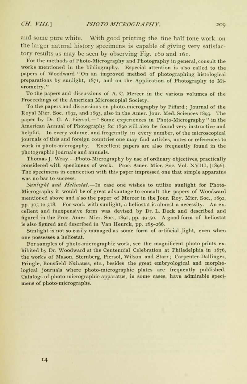 and some pure white. With good printing the fine half tone work on the larger natural history specimens is capable of giving very satisfac- tory results tis may be seen by observing Fig. 160 and 161. For the methods of Photo-Micrography and Photography in general, consult the works mentioned in the bibliography. Especial attention is also called to the papers of Woodward On an improved method of photographing histological preparations by sunlight, 1871, and on the Application of Photography to Mi- crometry. To the papers and discussions of A. C. Mercer in the various volumes of the Proceedings of the American Microscopial Society. To the papers and discussions on photo-micrography by Piffard ; Journal of the Royal Micr. Soc. 1892, and 1893, also in the Amer. Jour. Med. Sciences 1893. The paper by Dr. G. A. Piersol, — Some experiences in Photo-Micrography in the American Annual of Photography for 1890 will also be found very instructive and helpful. In every volume, and freqeuntly in every number, of the microscopical journals of this and foreign countries one may find articles, notes or references to work in photomierogaphy. Excellent papers are also frequently found in the photographic journals and annuals. Thomas J. Wray.—Photo-Micrography by use of ordinary objectives, practically considered with specimens of work. Proc. Amer. Micr. Soc. Vol. XVIII, (1896). The specimens in connection with this paper impressed one that simple apparatus was no bar to success. Sunlight and Heliostat.—In case one wishes to utilize sunlight for Photo- Micrography it would be of great advantage to consult the papers of Woodward mentioned above and also the paper of Mercer in the Jour. Roy. Micr. Soc, 1892, pp. 305 to 318. For work with sunlight, a heliostat is almost a necessity. An ex- cellent and inexpensive form was devised by Dr. L. Deck and described and figured in the Proc. Amer. Micr. Soc, 1891, pp. 49-50. A good form of heliostat is also figured and described in Van Heurck, pp. 265-266. Sunlight is not so easily managed as some form of artificial ^ight, even when one possesses a heliostat. For samples of photo-micrographic work, see the magnificent photo prints ex- hibited by Dr. Woodward at the Centennial Celebration at Philadelphia iu 1S76, the works of Mason, Sternberg, Piersol, Wilson and Starr; Carpenter-Dallinger, Pringle, Bousfield Nehauss, etc., besides the great embryological and morpho- logical journals where photo-micrographic plates are frequently published. Catalogs of photo-micrographic apparatus, in some cases, have admirable speci- mens of photo-micrographs. 14