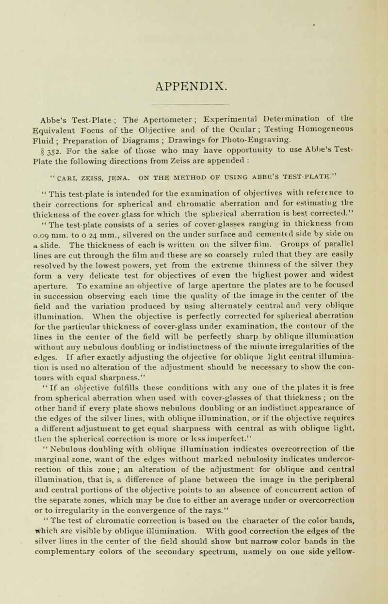 APPENDIX. Abbe's Test-Plate; The Apertometer; Experimental Detet ruination of the Equivalent Focus of the Objective and of the Ocular ; Testing Homogeneous Fluid ; Preparation of Diagrams ; Drawings for Photo-Engraving. I 352. For the sake of those who may have opportunity to use Abbe's Test- Plate the following directions from Zeiss are appended : CARI. ZEISS, JENA. ON THE METHOD OF USING ABBE'S TEST-PLATE.  This test-plate is intended for the examination of objectives with refeie nee to their corrections for spherical and chromatic aberration and for estimating the thickness of the cover glass for which the spherical aberration is best corrected.  The test-plate consists of a series of cover-glasses ranging in thickness from 0.09 mm. to o 24 mm., silvered on the under surface and cemented side by side on a slide. The thickness of each is written on the silver film. Groups of parallel lines are cut through the film and these are so coarsely ruled that they are easily resolved by the lowest powers, yet from the extreme thinness of the silver Ihey form a very delicate test for objectives of even the highest power and widest aperture. To examine an objective of large aperture the plates are to be focused in succession observing each time the quality of the image in the center of the field and the variation produced by using alternately central and very oblique illumination. When the objective is perfectly corrected for spherical aberration for the particular thickness of cover-glass under examination, the contour of the lines in the center of the field will be perfectly sharp by oblique illumination without any nebulous doubling or indistinctness of the minute irregularities of the edges. If after exactly adjusting the objective for oblique light central illumina- tion is used no alteration of the adjustment should be necessary to show the con- tours with equal sharpness.  If an objective fulfills these conditions with any one of the plates it is free from spherical aberration when used with cover-glasses of that thickness ; on the other hand if every plate shows nebulous doubling or an indistinct appearance of the edges of the silver lines, with oblique illumination, or if the objective requires a different adjustment to get equal sharpness with central as with oblique light, then the spherical correction is more or less imperfect.  Nebulous doubling with oblique illumination indicates overcorrection of the marginal zone, want of the edges without marked nebulosity indicates undercor- rection of this zone ; an alteration of the adjustment for oblique and central illumination, that is, a difference of plane between the image in the peripheral and ceutral portions of the objective points to an absence of concurrent action of the separate zones, which may be due to either an average under or overcorrection or to irregularity in the convergence of the rays.  The test of chromatic correction is based on the character of the color bauds, which are visible by oblique illumination. With good correction the edges of the silver lines in the center of the field should show but narrow color bands in the complementary colors of the secondary spectrum, namely on one side yellow-