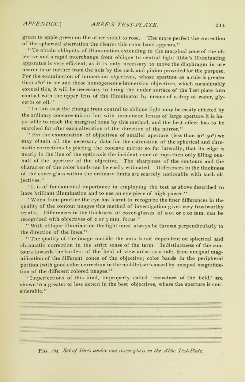 green to apple-green on the otlier violet to rose. The more perfect the correction of the spherical aberration the clearer this color band appears. To obtain obliquity of illumination extending to the marginal zone of the ob- jective and a rapid interchange from oblique to central light Abbe's Illuminating apparatus is very efficient, as it is only necessary to move the diaphragm in use nearer to or further from the axis by the rack and pinion provided for the purpose. For the examination of immersion objectives, whose aperture as a rule is greater than j8o° in air and those homogeneous-immersion objectives, which considerably exceed this, it will be necessary to bring the under surface of the Test plate into contact with the upper lens of the illuminator by means of a drop of water, gly- cerin or oil.  In this case the change from central to oblique light may be easily effected by the ordinary concave mirror but with immersion lenses of large aperture it is im- possible to reach the marginal zone by this method, and the best effect has to be searched for after each alteration of the direction of the mirror.  For the examination of objectives of smaller aperture (less than 4o°-5o°) we may obtain all the necessary data for the estimation of the spherical and chro- matic corrections by placing the concave mirror so far laterally, that its edge is nearly in the line of the optic axis the incident cone of rays then only filling one- half of the aperture of the objective. The sharpness of the contours and the character of the color bands can be easily estimated. Differences in the thickness of the coverglass within the ordinary limits are scarcely noticeable with such ob- jectives.  It is of fundamental importance in employing the test as above described to have brilliant illumination and to use an eye-piece of high power.  When from practice the eye has learnt to recognize the finer differences in the quality of the contour images this method of investigation gives very trustworthy results. Differences in the thickness of cover-glasses of 0.01 or 0.02 mm. can be recognized with objectives of 2 or 3 mm. focus.  With oblique illumination the light must always be thrown perpendicularly to the direction of the lines. The quality of the image outside the axis is not dependent on spherical and chromatic correction in the strict sense of the term. Indistinctness of the con- tours towards the borders of the field of view arises as a rule, from unequal mag- nification of the different zones of the objective; color bands in the peripheral portion (with good color correction in the middle) are caused by unequal magnifica- tion of the different colored images. Imperfections of this kind, improperly called 'curvature of the field,' are shown to a greater or less extent in the best objectives, where the aperture is con- siderable. Fig. 164. Set of lines under one cover-glass in the Abbe Test-Plate.