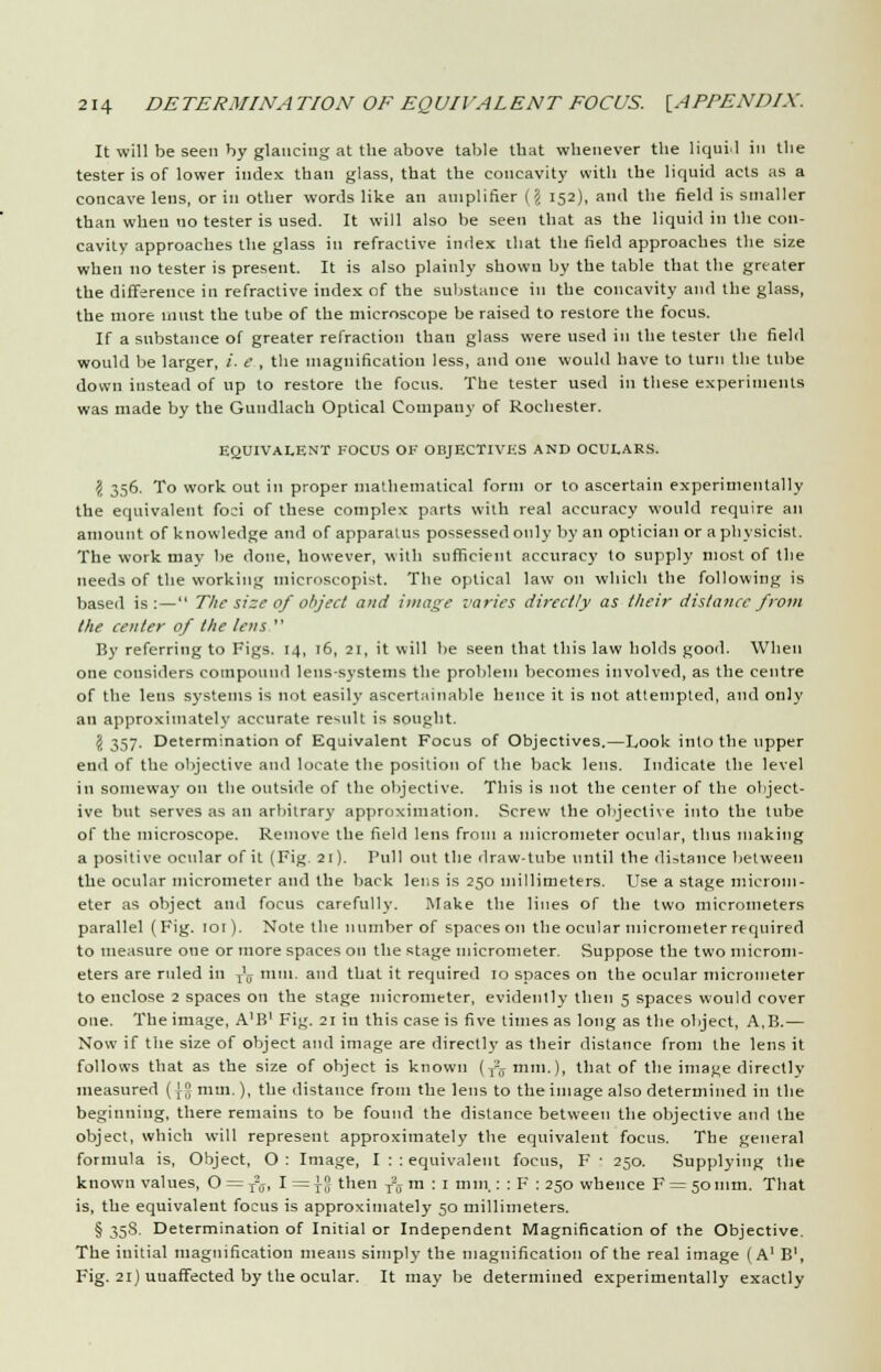 It will be seen by glancing at the above table that whenever the liqui.l in the tester is of lower index than glass, that the concavity with the liquid acts as a concave lens, or in other words like an amplifier {\ 152), and the field is smaller than when no tester is used. It will also be seen that as the liquid in the con- cavity approaches the glass in refractive index that the field approaches the size when no tester is present. It is also plainly shown by the table that the greater the difference in refractive index of the substance in the concavity and the glass, the more must the tube of the microscope be raised to restore the focus. If a substance of greater refraction than glass were used in the tester the field would be larger, i. e , the magnification less, and one would have to turn the tube down instead of up to restore the focus. The tester used in these experiments was made by the Gundlach Optical Company of Rochester. EQUIVALENT FOCUS OK OBJECTIVES AND OCULARS. \ 356. To work out in proper mathematical form or to ascertain experimentally the equivalent foci of these complex parts with real accuracy would require an amount of knowledge and of apparatus possessed only by an optician or a physicist. The work may be done, however, with sufficient accuracy to supply most of the needs of the working microscopist. The optical law on which the following is based is:— The size of object and image varies directly as their distance from the center of the lens  By referring to Pigs. 14, 16, 21, it will be seen that this law holds good. When one considers compound lens-systems the problem becomes involved, as the centre of the lens systems is not easily ascertainable hence it is not attempted, and only an approximately accurate result is sought. j} 357. Determination of Equivalent Focus of Objectives.—Look into the tipper end of the objective and locate the position of the back lens. Indicate the level in someway on the outside of the objective. This is not the center of the object- ive but serves as an arbitrary approximation. Screw the objective into the tube of the microscope. Remove the field lens from a micrometer ocular, thus making a positive ocular of it (Fig 21). Pull out the draw-tube until the distance between the ocular micrometer and the back lens is 250 millimeters. Use a stage microm- eter as object and focus carefully. Make the lines of the two micrometers parallel (Fig. 101). Note the number of spaces on the ocular micrometer required to measure one or more spaces on the stage micrometer. Suppose the two microm- eters are ruled in T\j mm. and that it required 10 spaces on the ocular micrometer to enclose 2 spaces on the stage micrometer, evidently then 5 spaces would cover one. The image, A'B' Fig. 21 in this case is five times as long as the object, A,B.— Now if the size of object and image are directly as their distance from the lens it follows that as the size of object is known (T2j mm.), that of the image directly measured (J- mm.), the distance from the lens to the image also determined in the beginning, there remains to be found the distance between the objective and the object, which will represent approximately the equivalent focus. The general formula is, Object, O : Image, I : : equivalent focus, F : 250. Supplying the known values, O = T20-, I = }° then Tz,j m : 1 mm.: : F : 250 whence F = 5omm. That is, the equivalent focus is approximately 50 millimeters. § 35S. Determination of Initial or Independent Magnification of the Objective. The initial magnification means simply the magnification of the real image (A1 B1, Fig. 21) uuaffected by the ocular. It may be determined experimentally exactly