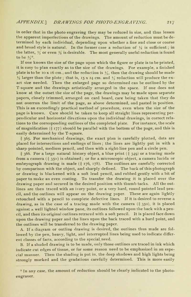 in order that in the photo engraving they may be reduced in size, and thus lessen the apparent imperfections of the drawings. The amount of reduction must be de- termined by each individual, depending upon whether a fine and close or coarse and broad style is natural. In the former case a reduction of )■% is sufficient ; in the latter, V, or even l/2 is desirable. The most generally useful reduction is found to be '/3*. If one knows the size of the page upon which the figure or plate is to be printed, it is easy to plan exactly as to the size of the drawings. For example, a finished plate is to be 10 x 16 cm., and the reduction is */$, then the drawing should be made )/• larger than the plate ; that is, 15 x 24 cm. and *-i reduction will produce the ex- act size needed. Then the enlarged page so determined can be outlined by the T-square and the drawings artistically arranged in the space. If one does not know at the outset the size of the page, the drawings may be made upon separate papers, closely trimmed, arranged on card board, care being taken that they do not overrun the limit of the page, as above determined, and pasted in position. This is an exceedingly practical method of procedure, even when the size of the page is known. Care should be taken to keep all straight lines representing per- pendicular and horizontal directions upon the individual drawings, in correct rela- tions to the corresponding outlines of the completed plate. For instance, the scale of magnification (% 177) should be parallel With the bottom of the page, and this is easily determined by the T-square. 2 365. For mechanical drawings, the exact plan is carefully plotted, dots are placed for intersections and endings of lines ; the lines are lightly put in with a sharp pointed, medium pencil, and then with a right-line pen and a circle pen. \ 366. For a large natural history object, a blue print ('</. 349) or a tracing made from a camera (# 350) is obtained ; or for a microscopic object, a camera lucida or ernbryograph drawing is made (# 176, 17S). The outlines are carefully corrected by comparison with the object, and sharps defined. The back of this photograph or drawing is blackened with a soft lead pencil, and rubbed gently with a bit of paper to make an even coating. To transfer the drawing it is placed over the drawing paper and secured in the desired position with thumb tacks. All the out- lines are then traced with an ivory point, or a very hard, round pointed lead pen- cil, and the outlines will appear on the drawing paper. These are again lightly retouched with a pencil to complete defective lines. If it is desired to reverse a drawing, as in the case of a tracing made with the camera (\ 350), it is placed against a well lighted window pane, its outlines followed upon the back with a pen- cil, and then its original outlines retraced with a soft pencil. It is placed face down upon the drawing paper and the lines upon the back traced with a hard point, and the outlines will be transferred to the drawing paper. A. If a diagram or outline drawing is desired, the outlines thus made are fol- lowed by the pen, heavy, light, and interrupted lines being used to indicate differ- ent classes of facts, according to the special, need. Ii. If a shaded drawing is to be made, only those outlines are traced in ink which indicate cut edges of tissue, or for some reason need to be emphasized in an espe- cial manner. Then the shading is put in. the deep shadows and high lights being strongly marked and the gradations carefully determined. This is more easily * In any case, the amount of reduction should be clearly indicated to the photo- engraver.