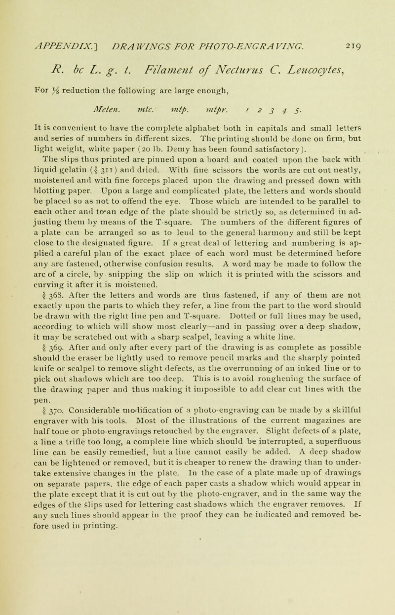 R. be L. g. t. Filament of Necturns C. Leucocytes, For % reduction the following are large enough, Meten. mtc. mlp. intpr. 12345. It is convenient to have the complete alphabet both in capitals and small letters and series of numbers in different sizes. The printing should be done on firm, but light weight, white paper (20 lb. Demy has been found satisfactory). The slips thus printed are pinned upon a board and coated upon the back with liquid gelatin ({I 311) and dried. With fine scissors the words are cut out neatly, moistened and with fine forceps placed upon the drawing and pressed down with blotting paper. Upon a large and complicated plate, the letters and words should be placed so as not to offend the eye. Those which are intended to be parallel to each other and to-an edge of the plate should be strictly so, as determined in ad- justing them by means of the T-square. The numbers of the different figures of a plate can be arranged so as to lend to the general harmony and still be kept close to the designated figure. If a great deal of lettering and numbering is ap- plied a careful plan of the exact place of each word must be determined before any are fastened, otherwise confusion results. A word may be made to follow the arc of a circle, by snipping the slip on which it is printed with the scissors and curving it after it is moistened. $ 368. After the letters and words are thus fastened, if any of them are not exactly upon the parts to which they refer, a line from the part to the word should be drawn with the right line pen and T-square. Dotted or full lines may be used, according to which wdl show most clearly—and in passing over a deep shadow, it may be scratched out with a sharp scalpel, leaving a white line. \ 369. After and only after every part of the drawing is as complete as possible should the eraser be lightly used to remove pencil marks and the sharply pointed knife or scalpel to remove slight defects, as the overrunning of an inked line or to pick out shadows which are too deep. This is to avoid roughening the surface of the drawing paper and thus making it impossible to add clear cut lines with the pen. (i 370. Considerable modification of a photo-engraving can be made by a skillful engraver with his tools. Most of the illustrations of the current magazines are half tone or photo-engravings retouched by the engraver. Slight defects of a plate, a line a trifle too long, a complete line which should be interrupted, a superfluous line can be easily remedied, but a line cannot easily be added. A deep shadow can be lightened or removed, but it is cheaper to renew the drawing than to under- take extensive changes in the plate. In the case of a plate made up of drawings on separate papers, the edge of each paper casts a shadow which would appear in the plate except that it is cut out by the photo-engraver, and in the same way the edges of the slips used for lettering cast shadows which the engraver removes. If any such lines should appear in the proof they can be indicated and removed be- fore used in printing.