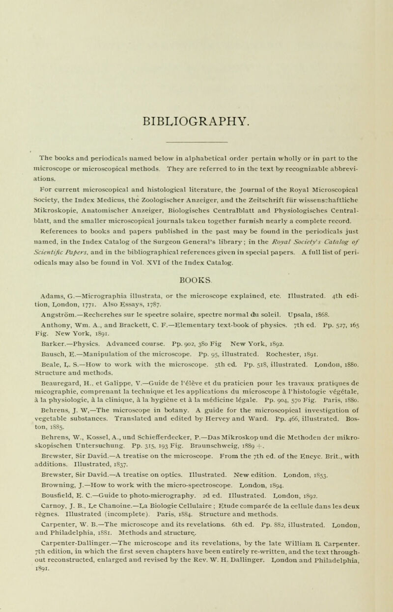 BIBLIOGRAPHY. The books and periodicals named below in alphabetical order pertain wholly or in part to the microscope or microscopical methods They are referred to in the text by recognizable abbrevi- ations. For current microscopical and histological literature, the Journal of the Royal Microscopical Society, the Index Medicus, the Zoologischer Anzeiger, and the Zeitschrift fiir wissens~haftliche Mikroskopie, Anatomischer Anzeiger, Biologisches Centralblatt and Physiologisches Central- Matt, and the smaller microscopical journals taken together furnish nearly a complete record. References to books and papers published in the past maybe found in the periodicals just named, in the Index Catalog of the Surgeon General's library; in the Royal Society's Catalog of Scientific Papers, and in the bibliographical references given in special papers. A full list of peri- odicals may also be found in Vol. XVI of the Index Catalog. BOOKS. Adams, G.—Micrographia illustrata, or the microscope explained, etc. Illustrated. 4th edi- tion, London, 1771. Also Essays, 1787. Angstrom.—Recherches sur le spectre solaire, spectre normal du soleil. Upsala, 1S68. Anthony, Wm. A., and Brackett, C. F.—Elementary text-book of physics. 7th ed. Pp. 527, 165 Fig. New York, 1891. Barker.—Physics. Advanced course. Pp. 902, 380 Fig New York, 1892. Bausch, E.—Manipulation of the microscope. Pp. 95, illustrated. Rochester, 1891. Beale, L. S.—How to work with the microscope. 5th ed. Pp. 518, illustrated. London, 1880. Structure and methods. Beauregard, H., et Galippe, V.—Guide de l'eleve et du praticien pour les travaux pratiques de micographie, comprenant la technique et les applications du microscope & l'histologie vegetale, ;\ la physiologie, a la cliuique, a la hygiene et a la medicine legale. Pp. 904, 570 Fig. Paris, 1880. Behrens, J. W,—The microscope in botany. A guide for the microscopical investigation of vegetable substances. Translated and edited by Hervey and Ward. Pp. 466, illustrated. Bos- ton, 1885. Behrens, W., Kossel, A., und Schiefferdecker, P.—Das Mikroskop und die Method en der mikro- skopischeu Untersuchung. Pp. 315, 193 Fig. Braunschweig, 1S89 +. Brewster, Sir David.—A treatise on the microscope. From the 7th ed. of the Encyc. Brit., with additions. Illustrated, 1837. Brewster, Sir David.—A treatise on optics. Illustrated. New edition. London, 1853. Browning, J.—How to work with the micro-spectroscope. London, 1894. Bousfield, E. C—Guide to photo-micrography. 2d ed. Illustrated. London, 1892. Carnoy. J. B., Le Chanoine.—La Biologie Cellulaire ; Etude comparer de la cellule dans les deux regnes. Illustrated (incomplete). Paris, 1S84. Structure and methods. Carpenter, \V. B.—The microscope and its revelations. 6th ed. Pp. 882, illustrated. London, and Philadelphia, 1SS1. Methods and structure. Carpenter-Dallinger.—The microscope and its revelations, by the late William B. Carpenter. 7th edition, in which the first seven chapters have been entirely re-written, and the text through- out reconstructed, enlarged and revised by the Rev. W. H. Dallinger. London and Philadelphia, 1891.