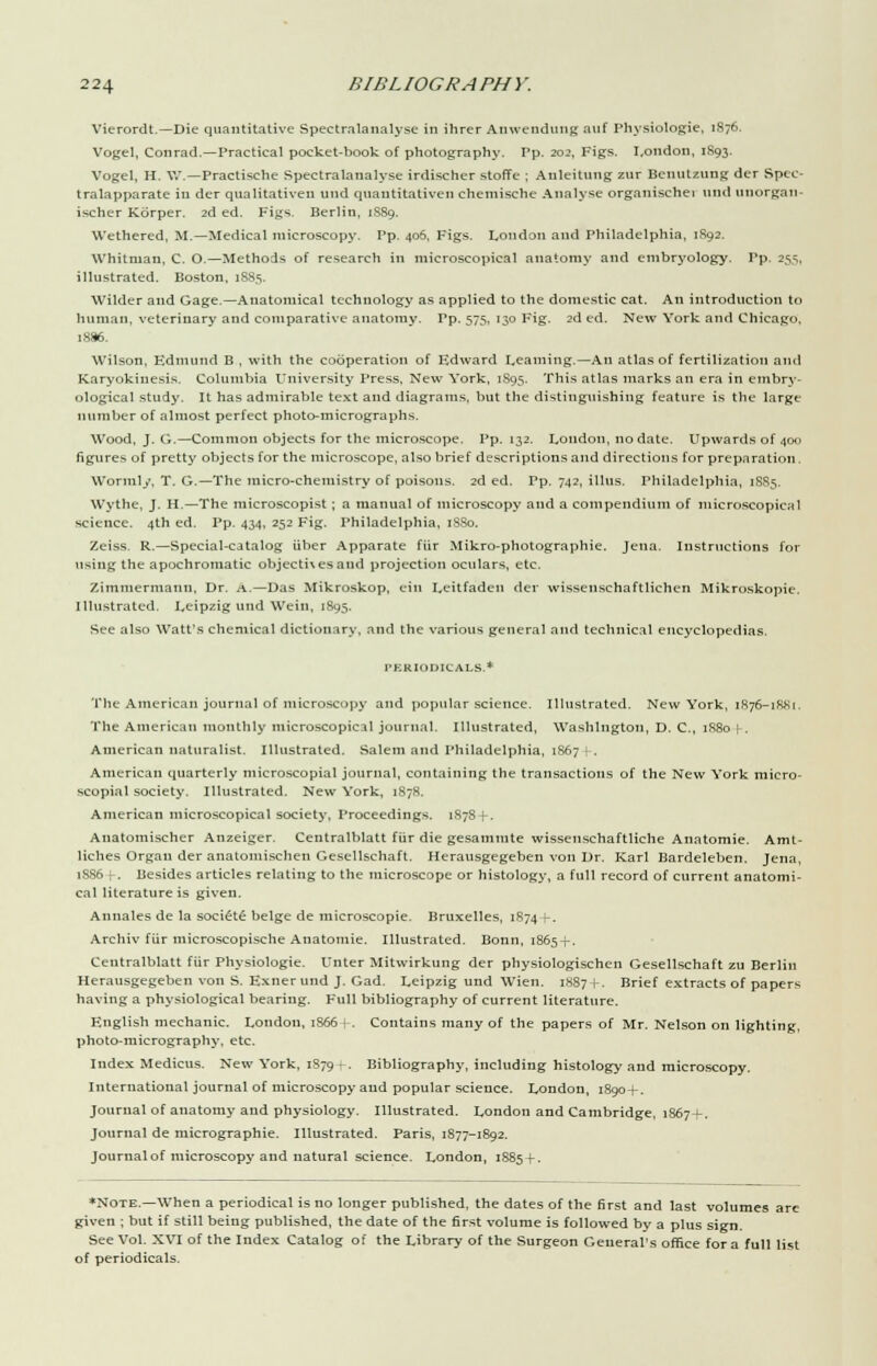 Vierordt.—Die quantitative Spectralanalyse in ihrer Anwendiing auf Physiologie, 1876. Vogel, Conrad.—Practical pocket-book of photography. Pp. 202, Figs. London, 1S93. Vogel, H. W.—Practische Spectralanalyse irdischer stoffe ; Anleitung zur Bcuutzung der Spec- tralapparate in der qualitativen unci quantitative!! cheniische Analyse organischei und unorgan- ischer Korper. 2d ed. Figs. Berlin, 1889. Wethered, M.—Medical microscopy. Pp. 406, Figs. London and Philadelphia, 1892. Whitman, C. O.—Methods of research in microscopical anatomy and embryology. Pp. 255, illustrated. Boston, 1885. Wilder and Gage.—Anatomical technology as applied to the domestic cat. An introduction to human, veterinary and comparative anatomy. Pp. 575, 130 Fig. 2d ed. New York and Chicago, 1886. Wilson, Edmund B , with the cooperation of Edward Learning.—An atlas of fertilization and Karyokinesis. Columbia University Press, New York, 1S95. This atlas marks an era in embry- ological study. It has admirable text and diagrams, but the distinguishing feature is the large number of almost perfect photo-micrographs. Wood, J. G.—Common objects for the microscope. Pp. 132. London, no date. Upwards of 400 figures of pretty objects for the microscope, also brief descriptions and directions for preparation. Wormly, T. G.—The micro-chemistry of poisons. 2d ed. Pp. 742, illus. Philadelphia, 1S85. Wythe, J. H.—The microscopist ; a manual of microscopy and a compendium of microscopical science. 4th ed. Pp. 434, 252 Fig. Philadelphia, 1880. Zeiss. R.—Special-catalog iiber Apparate fiir Mikro-photographie. Jena. Instructions for using the apochromatic objecti\es and projection oculars, etc. Zimmermann, Dr. A.—Das Mikroskop, ein Leitfaden der wissenschaftHchcn Mikroskopie. Illustrated. Leipzig und Weill, 1895. See also Watt's chemical dictionary, and the various general and technical encyclopedias. PERIODICALS.* The American journal of microscopy and popular science. Illustrated. New York, iR76-i8>>i. The American monthly microscopical journal. Illustrated, Washington, D. C, 1R80 [-. American naturalist. Illustrated. Salem and Philadelphia, 1867 | . American quarterly microscopial journal, containing the transactions of the New York micro- scopial society. Illustrated. New York, 1878. American microscopical society, Proceedings. 1878 + . Anatomischer Anzeiger. Centralblatt fiir die gesammte wissenschaftliche Anatomic Amt- liches Organ der analomischen Gesellschaft. Herausgegeben von Dr. Karl Bardeleben. Jena, 1886 K Besides articles relating to the microscope or histology, a full record of current anatomi- cal literature is given. Annales de la society beige de microscopic Bruxelles, 1S74 K Archiv fiir microscopische Anatomic Illustrated. Bonn, 1865-)-. Centralblatt fiir Physiologie. Unter Mitwirkung der physiologischen Gesellschaft zu Berlin Herausgegeben von S. Exnerund J. Gad. Leipzig und Wien. 1887 (-. Brief extracts of papers having a physiological bearing. F'ull bibliography of current literature. F.nglish mechanic. London, 1S66 |-. Contains many of the papers of Mr. Nelson on lighting, photo-micrography, etc. Index Medicus. New York, 1S79 • -. Bibliography, including histology and microscopy. International journal of microscopy and popular science. London, 1890+. Journal of anatomy and physiology. Illustrated. London and Cambridge, 1867+. Journal de micrographic Illustrated. Paris, 1877-1892. Journal of microscopy and natural science. London, 1S85 + . ♦Note.—When a periodical is no longer published, the dates of the first and last volumes arc given ; but if still being published, the date of the first volume is followed by a plus sign. See Vol. XVI of the Index Catalog of the Library of the Surgeon General's office for a full list of periodicals.