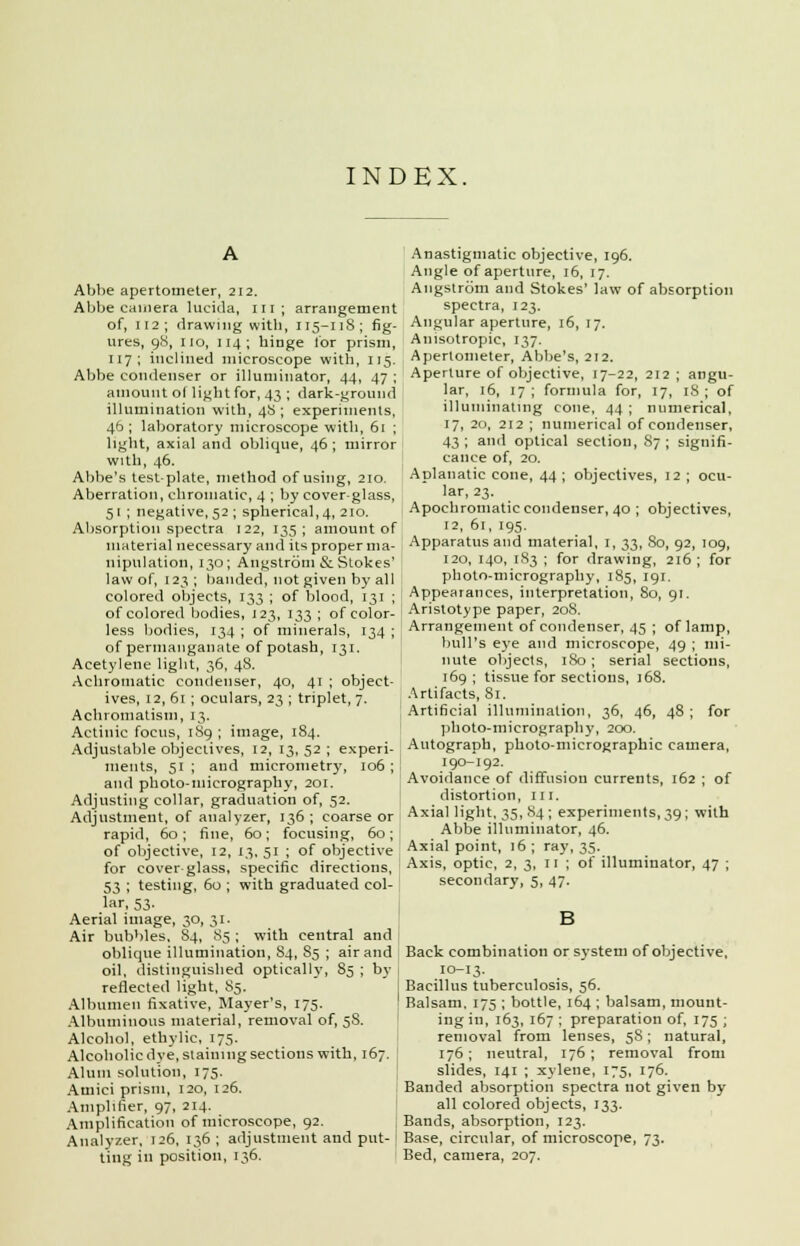 INDEX. Abbe apertometer, 212. Abbe camera lucida, in; arrangement of, 112; drawing with, 115-118; fig- ures, 98, no, 114; hinge for prism, 117; inclined microscope with, 115. Abbe condenser or illuminator, 44, 47 ; amount ol light for, 43 ; dark-ground illumination with, 48; experiments, 46; laboratory microscope with, 61 ; light, axial and oblique, 46 ; mirror with, 46. Abbe's test-plate, method of using, 210. Aberration, chromatic, 4 ; by cover-glass, 51 ; negative, 52 ; spherical, 4, 210. Absorption spectra 122, 135; amount of material necessary and its proper ma- nipulation, 130; Angstrom & Stokes' law of, 123; banded, not given by all colored objects, 133 ; of blood, 131 ; of colored bodies, J23, 133 ; of color- less bodies, 134 ; of minerals, 134 ; of permanganate of potash, 131. Acetylene light, 36, 48. Achromatic condenser, 40, 41 ; object- ives, 12, 61 ; oculars, 23 ; triplet, 7. Achromatism, 13. Actinic focus, 1S9 ; image, 184. Adjustable objectives, 12, 13,52; experi- ments, 51 ; and micrometry, 106 ; and photo-micrography, 201. Adjusting collar, graduation of, 52. Adjustment, of analyzer, 136 ; coarse or rapid, 60 ; fine, 60 ; focusing, 60 ; of objective, 12 13, 51 ; of objective specific directions, with graduated col- for cover glass 53 ; testing, 60 lar, 53. Aerial image, 30, 31. Air bubbles, 84, 85 ; with central and oblique illumination, S4, S5 ; air and oil, distinguished optically, 85 ; by reflected light, S5. Albumen fixative, Mayer's, 175. Albuminous material, removal of, 5S. Alcohol, ethylic, 175. Alcoholic dye, staiumg sections with, 167. Alum solution, 175. Atiiici prism, 120, 126. Amplifier, 97, 214. Amplification of microscope, 92. Analyzer, 126, 136 ; adjustment and put- ting in position, 136. Anastigmatic objective, 196. Angle of aperture, 16, 17. Angstrom and Stokes' law of absorption spectra, 123. Angular aperture, 16, 17. Anisotropic, 137. Apertometer, Abbe's, 212. Aperture of objective, 17-22, 212 ; angu- lar, 16, 17 ; formula for, 17, 18 ; of illuminating cone, 44 ; numerical, 17, 20, 212 ; numerical of condenser, 43; and optical section, 87; signifi- cance of, 20. Aplanatic cone, 44 ; objectives, 12 ; ocu- lar, 23. Apochromatic condenser, 40 ; objectives, 12, 61, 195. Apparatus and material, 1, 33, So, 92, 109, 120, 140, 1S3 ; for drawing, 216 ; for photo-micrography, 185, 191. Appearances, interpretation, 80, 91. Arislotype paper, 208. Arrangement of condenser, 45 ; of lamp, bull's eye and microscope, 49 ; mi- nute objects, 180; serial sections, 169; tissue for sections, )68. Artifacts, 81. Artificial illumination, 36, 46, 48; for photo-micrography, 200. Autograph, photo-micrographic camera, 190-192. Avoidance of diffusion currents, 162 ; of distortion, 111. Axial light, 35, 84 ; experiments, 39; with Abbe illuminator, 46. Axial point, 16; ray, 35. Axis, optic, 2,3,11; of illuminator, 47 ; secondary, 5, 47. Back combination or system of objective, 10-13. Bacillus tuberculosis, 56. Balsam. 175 ; bottle, 164 ; balsam, mount- ing in, 163, 167 ; preparation of, 175 ; removal front lenses, 58; natural, 176; neutral, 176; removal from slides, 141 ; xylene, 175, 176. Banded absorption spectra not given by all colored objects, 133. Bands, absorption, 123. Base, circular, of microscope, 73. Bed, camera, 207.