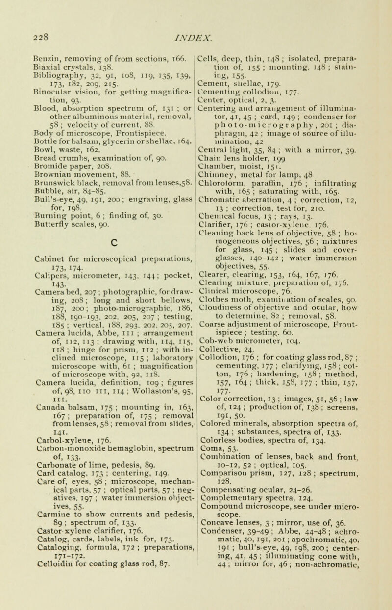 Benzin, removing of from sections, 166. Biaxial crystals, 138. Bibliography, 32, 91, 10S, 119, 135, 139, 173, 182, 209, 215. Binocular vision, for getting magnifica- tion, 93. Blood, absorption spectrum of, 131 ; or other albuminous material, removal, 58 ; velocity of current, 8S Body of microscope, Frontispiece. Bottle for balsam, glycerin or shellac, 164. Bowl, waste, 162. Bread crumbs, examination of, 90. Bromide paper, 208. Brownian movement, 88. Brunswick black, removal from lenses,58. Bubble, air, 84-85. Bull's-eye, 49, 191, 200; engraving, glass for, 198. Burning point, 6 ; finding of, 30. Butterfly scales, 90. Cabinet for microscopical preparations, 173. 174- Calipers, micrometer, 143, 144; pocket, 143- Camera bed, 207 ; photographic, for draw- ing, 20S; long atid short bellows, 187, 200; photo-micrographic, 186, 188, 190-193. 202. 205, 207 ; testing, 185 ; vertical, 188, 293, 202, 205, 207. Camera lucida, Abbe, 111 ; arrangement of, 112, 113; drawing with, 114, 115, 118 ; hinge for prism, 112 ; with in- clined microscope, 115; laboratory microscope with, 61 ; magnification of microscope with, 92, 118. Camera lucida, definition, 109 ; figures of, 98, no in, 114 ; Wollaston's, 95, III. Canada balsam, 175 ; mounting in, 163, 167 ; preparation of, 175 ; removal from lenses, 5S; removal from slides, 141. Carbol-xylene, 176. Carbon-monoxide hemaglobin, spectrum of, 133- Carbonate of lime, pedesis, 89. Card catalog, 173; centering, 149. Care of, eyes, 58 ; microscope, mechan- ical parts, 57 ; optical parts, 57 ; neg- atives, 197 ; water immersion object- ives, 55. Carmine to show currents and pedesis, 89 ; spectrum of, 133. Castor xylene clarifier, 176. Catalog, cards, labels, ink for, 173. Cataloging, formula, 172 ; preparations, 171-172. Celloidin for coating glass rod, 87. Cells, deep, thin, 148 ; isolated, prepara- tion of, 155; mounting, 148; slain- ig, 155- Cement, sliellac, 179. Cementing collodion, 177. Center, optical, 2, 3. Centering and arrangement of illumina- tor, 41, 45 ; card, 149 ; condenser for p h o t o -111 i c r o g r a p by , 201 ; dia- phragm, 42 ; image ol source of illu- mination, 42 Central light, 35, S4 ; with a mirror, 39. Chain lens holder, 199 Chamber, moist, 151. Chimney, metal for lamp, 48 Chlorolorm, paraffin, 176 ; infiltrating with, 165 ; saturating with, 165. Chromatic aberration, 4 ; correction, 12, 13 ; correction, test lor, 210. Chemical focus, 13 ; ra\s, 13. Clarifier, 176; easior-x\ lene. 176. Cleaning back lens of objective, 58 ; ho- mogeneous objectives, 56 ; mixtures for glass, 145 ; slides and cover- glasses, 140-142 ; water immersion objectives, 55. Clearer, clearing, 153, 164, 167, 176. Clearing mixture, preparation of, 176. Clinical microscope, 76. Clothes moth, examination of scales, 90. Cloudiness of objective and ocular, how to determine, 82 ; removal, 58. Coarse adjustment of microscope, Front- ispiece ; testing. 60. Cob-web micrometer, 104. Collective, 24. Collodion, 176 ; for coating glass rod, 87 ; cementing, 177 ; clarifying, 158 ; cot- ton, 176; hardening, 158; method, 157, 164; thick, 15S, 177; thill, 157, 177. Color correction, 13 ; images, 51, 56 ; law of, 124 ; production of, 138 ; screens, 191, 5°- Colored minerals, absorption spectra of, 134 ; substances, spectra of, 133. Colorless bodies, spectra of, 134. Coma, 53._ Combination of lenses, back and front, 10-12, 52 ; optical, 105. Comparison prism, 127, 128; spectrum, 128. Compensating ocular, 24-26. Complementary spectra, 124. Compound microscope, see under micro- scope. Concave lenses, 3 ; mirror, use of, 36. Condenser, 39-49 ; Abbe, 44-48; achro- matic, 40, 191, 201; apochromatic,40, 191 ; bull's-eye, 49, 198, 200; center- ing, 41, 45 ; illuminating cone with, 44; mirror for, 46; non-achromatic,