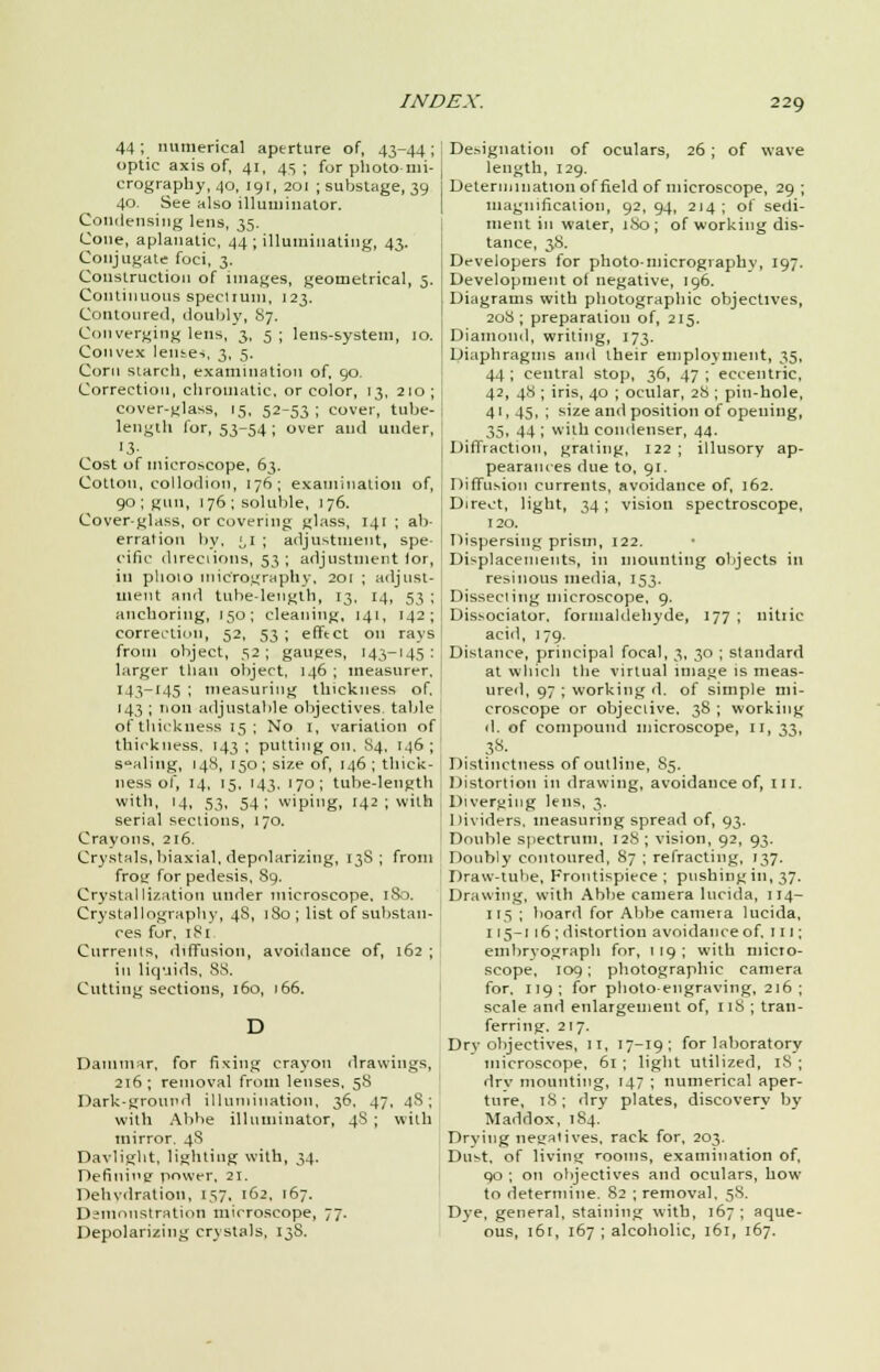 44; numerical aperture of, 43-44; optic axis of, 41, 4s; for photo-mi- crography, 40, 191, 201 ; substage, 39 40. See also illuminator. Condensing lens, 35. Cone, aplanatic, 44 ; illuminating, 43. Conjugate foci, 3. Construction of images, geometrical, 5. Continuous spectrum, 123. Contoured, doubly, 87. Converging lens, 3, 5 ; lens-system, 10. Convex lenses, 3, 5. Corn starch, examination of, 90. Correction, chromatic, or color, 13, 210; cover-glass, 15, 52-53; cover, tube- length for, 53-54; over and under, Cost of microscope, 63. Cotton, collodion, 176; examination of, 90; gun, 176; soluble, 176. Cover-glass, or covering glass, 141 ; ab- erration by, ;,I ; adjustment, spe- cific directions, 53 ; adjustment for, in phoio micrography. 201 ; adjust- ment and tube-length, 13, 14, 53 ; anchoring, 150; cleaning, 141, 142; correction, 52, 53 ; effect on rays from object, 52; gauges, 143-145: larger than object, 146 ; measurer. 143-145 ; measuring thickness of. 143 ; non adjustable objectives table of thickness 15; No 1, variation of thickness. 143; putting on, 84, 146; s-aling, 148, 150; size of, 146; thick- ness of, 14, 15, 143. 170; tube-length with, 14, 53, 54; wiping, 142 ; with serial sections, 170. Crayons, 216. Crystals, biaxial, depolarizing, 13S ; from frotr for pedesis, S9. Crystallization under microscope. 180. Crystallography, 4S, 180; list of substan- ces for, 181 Currents, diffusion, avoidance of, 162 ; in liquids, SS. Cutting sections, 160, 166. Dammar, for fixing crayon drawings, 216; removal from lenses, 58 Dark-ground illumination, 36, 47, 48; with Abbe illuminator, 48 ; with mirror. 48 Daylight, lighting with, 34. Definii'e power, 21. Dehydration, 157, 162, 167. Demonstration microscope, 77. Depolarizing crystals. 13S. Designation of oculars, 26 ; of wave length, 129. Determination of field of microscope, 29 ; magnification, 92, 94, 214 ; of sedi- ment in water, 180; of working dis- tance, 38. Developers for photo-micrography, 197. Development of negative, 196. Diagrams with photographic objectives, 208; preparation of, 215. Diamond, writing, 173. Diaphragms and their employment, 35, 44; central stop, 36, 47; eccentric, 42, 48 ; iris, 40 ; ocular, 28 ; pin-hole, 41,45, ; size and position of opening, 35, 44 ; with condenser, 44. Diffraction, grating, 122 ; illusory ap- pearances due to, 91. Diffusion currents, avoidance of, 162. Direct, light, 34; vision spectroscope, 120. Dispersing prism, 122. Displacements, in mounting objects in resinous media, 153. Disseciing microscope. 9. Dissociator, formaldehyde, 177 ; nitric acid, 179. Distance, principal focal, 3, 30 ; standard at which the virtual image is meas- ured, 97 ; working d. of simple mi- croscope or objective. 38 ; working d. of compourul microscope, 11, 33, 38- Distinctness of outline, 85. Distortion in drawing, avoidance of, in. Diverging lens, 3. I lividers. measuring spread of, 93. Double spectrum, 128; vision, 92, 93. Doubly contoured, 87 ; refracting, 137. Draw-tube, Frontispiece; pnshingin, 37. Drawing, with Abbe camera lucida, 114- 115 ; board for Abbe camera lucida, 115-1 16 ; distortion avoidance of, 111; embryograph for, 1 19 ; with micro- scope, 109; photographic camera for, 119; for photo-engraving, 216; scale and enlargement of, 118 ; tran- ferring. 217. Dry objectives, 11, 17-19; for laboratory microscope, 61 ; light utilized, 18 ; drv mounting, 147 ; numerical aper- ture, 18 ; dry plates, discovery by Maddox, 184. Drying negatives, rack for, 203. Dust, of living rooms, examination of, 90 ; on objectives and oculars, how- to determine. 82 ; removal. 58. Dye, general, staining with, 167 ; aque- ous, 161, 167 ; alcoholic, 161, 167.