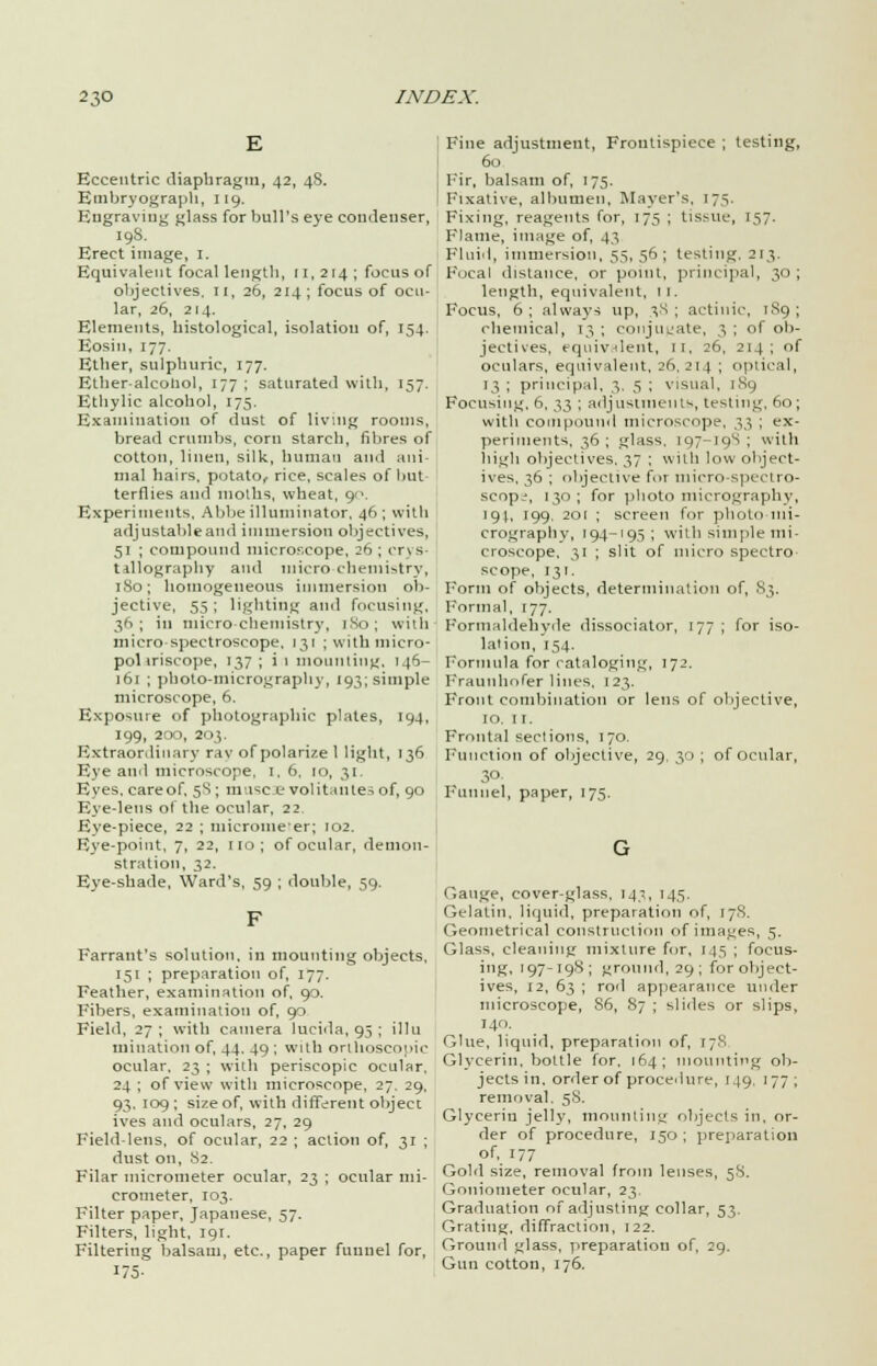 E Eccentric diapbragm, 42, 48. Embryograph, 119. Engraving glass for bull's eye condenser, 198. Erect image, I. Equivalent focal lengtb, [1,214; focus of objectives. II, 26, 214 ; focus of ocu- lar, 26, 214. Elements, bistological, isolation of, 154. Eosiu, 177. Etber, sulpburic, 177. Etber-alcohol, 177 ; saturated with, 157. Etliylic alcobol, 175. Examination of dust of living rooms, bread crumbs, corn starch, fibres of cotton, linen, silk, human and ani- mal hairs, potato, rice, scales of but terflies and moths, wheat, 90. Experiments, Abbe illuminator, 46; with adjustable and immersion objectives, 51 ; compound microscope, 26 ; crys- tallography and micro chemistry, 180; homogeneous immersion ob- jective, 5.S ; lighting and focusing, 36; in micro-chemistry, 1.N0; with micro spectroscope, 131 ; with micro- pol iriscope, 137 ; i 1 mounting, 146- 161 ; photo-micrography, 193; simple microscope, 6. Exposure of photographic plates, 194, I99, 200, 2' 13. Extraordinary ray of polarize 1 light, 136 Eye and microscope, I, 6, 10, 31. Eyes, care of, 58; muse e vol itallies of, 90 Eye-lens of the ocular, 22 Eye-piece, 22 ; micrometer; 102. Eye-point, 7, 22, no; of ocular, demon- stration, 32. Eye-shade, Ward's, 59 ; double, 59. Farrant's solution, in mounting objects, 151 ; preparation of, 177. Feather, examination of, 90. Fibers, examination of, 90 Field, 27 ; with camera lucida, 95 ; illu initiation of, 44. 49 ; with orthoscope ocular, 23 ; with periscopic ocular, 24 ; of view with microscope, 27. 29, 93, 109 ; size of, with different object ives and oculars, 27, 29 Field lens, of ocular, 22 ; action of, 31 ; dust on, 82. Filar micrometer ocular, 23 ; ocular mi- crometer, 103. Filter paper, Japanese, 57. Filters, light, 19:. Filtering balsam, etc., paper funnel for, i5- Fine adjustment, Frontispiece ; testing, 60 Fir, balsam of, 175. Fixative, albumen, Mayer's, 175. Fixing, reagents for, 175 ; tissue, 157. Flame, image of, 43 Fluid, immersion, 35. 56; testing, 213. Focal distance, or point, principal, 30 ; length, equivalent, II, Focus, 6; always up, 38; actinic, 189; chemical, 13 ; conjugate, 3 ; of ob- jectives, equivalent, 11, 26, 214; of oculars, equivalent, 26,214 I optical, 13 ; principal, 3. 5 ; visual, 189 Focusing, 6, 33 ; adjustments, testing, 60; with compound microscope, 33 ; ex- periments, 36 ; glass. 197-19S ; with high objectives. 37 ; with low object- ives. 36 ; objective fot micro spectro- scopy, 130 ; for photo micrography, 194, 199. 201 ; screen for photo-mi- crography, 194-195; with simple mi- croscope, 31 ; slit of micro spectro scope, 131. Form of objects, determination of, S3. Formal, 177. Formaldehyde dissociator, 177; for iso- lation, 154. Formula for cataloging, 172. Fraunhofer lines, 123. Front combination or lens of objective, IO. 1 i. Frontal sections, 170. Function of objective, 29, 30 ; of ocular, 30 Funnel, paper, 175. Gauge, cover-glass. 14;, 145. Gelatin, liquid, preparation of, 17S. Geometrical construction of images, 5. Glass, cleaning mixture for, 145 ; focus- ing, 197-198; ground, 29; for object- ives, 12, 63 ; rod appearance under microscope, 86, 87 ; slides or slips, 140. Glue, liquid, preparation of, 178 Glycerin, bottle for. 164; mounting ob- jects in. order of procedure, 149, 177; removal. 58. Glyceriu jelly, mounting objects in, or- der of procedure, 150; preparation of, 177 Gold size, removal from lenses, 58. Goniometer ocular, 23. Graduation of adjusting collar, 53. Grating, diffraction, 122. Ground glass, preparation of, 29. Gun cotton, 176.