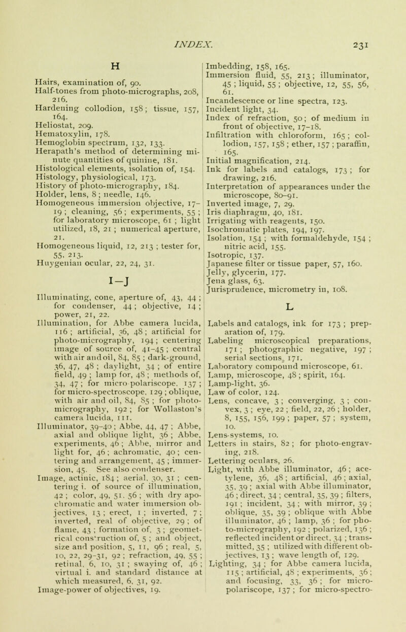 H Hairs, examination of, 90. Half-tones from photo-micrographs, 208 216. Hardening collodion, 15S; tissue, 157, 164. Heliostat, 209. Hematoxylin, 178. Hemoglobin spectrum, 132, 133. Herapath's method of determining mi- nute quantities of quinine, 181. Histological elements, isolation of, 154. Histology, physiological, 173. History of photo-micrography, 184. Holder, lens, 8; needle, 146. Homogeneous immersion objective, 17-, 19; cleaning, 56; experiments, 55 ; for laboratory microscope, 61 ; light utilized, 18, 21 ; numerical aperture, 21. Homogeneous liquid, 12, 213 ; tester for, 55. 213- Huygenian ocular, 22, 24, 31. I-J Illuminating, cone, aperture of, 43, 44 ; for condenser, 44; objective, 14 ; power, 21, 22. Illumination, for Abbe camera lucida, 116; artificial, 36, 48; artificial for photo-micrography, 194; centering image of source of, 41-45 ; central with air and oil, S4, S5 ; dark-ground, 36, 47, 48 ; daylight, 34 ; of entire field, 49 ; lamp for, 4S ; methods of, 34, 47 ; for micro polariseope. 137 ; for micro-spectroscope. 129 ; oblique, with air and oil, 84, 85 ; for photo- micrography, 192 ; for Wollaston's camera lucida, 111. Illuminator, 39-40; Abbe, 44, 47 ; Abbe, axial and oblique light, 36 ; Abbe, experiments, 46 ; Abbe, mirror and Light for, 46; achromatic, 40; cen- tering and arrangement, 45 ; immer- sion, 45. See also condenser. Image, actinic, 184; aerial. 30, 31 ; cen- tering i. of source of illumination, 42 ; color, 49, 51. 56 ; with dry apo- chroiuatic and water immersion ob- jectives, 13; erect, 1; inverted, 7; inverted, real of objective, 29 ; of flame, 43 ; formation of. 3 ; geomet- rical cons'ruction of, 5 ; and object, size and position, 5, 11, 96 ; real, 5, 10, 22, 29-31, 92 ; refraction, 49, 55 ; retinal. 6, 10, 31 ; swaying of, 46 ; virtual i. and standard distance at which measured, 6, 31, 92. Image-power of objectives, 19. Imbedding, 158, 165. Immersion fluid, 55, 213; illuminator, 45 ; liquid, 55 ; objective, 12, 55, 56, 61. Incandescence or line spectra, 123. Incident light, 34. Index of refraction, 50; of medium in front of objective, 17-1S. Infiltration with chloroform, 165 ; col- lodion, 157, 15S ; ether, 157 ; paraffin, . .l65- Initial magnification, 214. Ink for labels and catalogs, 173 ; for drawing, 216. Interpretation of appearances under the microscope, So-91. Inverted image, 7, 29. Iris diaphragm, 40, 181. Irrigating with reagents, 150. Isochromatic plates, 194, 197. Isolation, 154 ; with formaldehyde, 154 ; nitric acid, 155. Isotropic, 137. Japanese filter or tissue paper, 57, 160. Jelly, glycerin, 177. Jena glass, 63. Jurisprudence, micrometry in, 108. Labels and catalogs, ink for 173 ; prep- aration of, 179. Labeling microscopical preparations, 171 ; photographic negative, 197 ; serial sections, 171. Laboratory compound microscope, 61. Lamp, microscope, 48 ; spirit, 164. Lamp-light, 36. Law of color, 124. Lens, concave, 3 ; converging, 3 ; con- vex, 3 ; eye, 22 ; field, 22, 26 ; holder, 8, 155, 156, 199 ; paper, 57 ; system, 10. Lens systems, 10. Letters in stairs, 82 ; for photo-engrav- ing, 218. Lettering oculars, 26. Light, with Abbe illuminator, 46; ace- tvlene, 36, 48; artificial, 46; axial, 35, 39; axial with Abbe illuminator, 46 ; direct, 34 ; central, 35, 39 ; filters, 191 ; incident, 34 ; with mirror, 39 ; oblique, 35, 39 ; oblique with Abbe illuminator, 46 ; lamp, 36 ; for pho- to-micrography, 192 ; polarized, 136 ; reflected incident or direct, 34 ; trans- mitted, 35 ; utilized with different ob- jectives, 13 ; wave length of, 129. Lighting, 34 ; for Abbe camera lucida, 115 ; artificial, 48 ; experiments, 36 : and focusing, 33, 36 ; for micro- polariscope, 137 ; for micro-spectro-