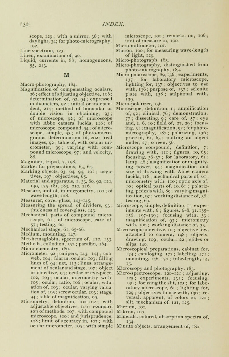 scope, 129; with a mirror, 36 ; with daylight, 34; for photo-micrography, 192. Line spectrum, 123. Linen, examination of, 90. Liquid, currents in, 88 ; homogeneous, 55. 213. M Macro-photography, 184. Magnification of compensating oculars, 26 ; effect of adjusting objective, 10S ; determination of, 92, 94 ; expressed in diameters, 92 ; initial or indepen- dent, 214; method of binocular or double vision in obtaining, 93 ; of microscope, 92 ; of microscope with Abbe camera lucida, 118; of microscope, compound, 94 ; of micro- scope, simple, 93 ; of photo-micio- graphs, determination of, 202 ; real images, 92 ; table of, with ocular mi- crometer, 99; varying with com- pound microscope, 97 ; and velocity, 88. Magnifier, tripod. 7, 198, Marker for preparations, 63, 64. Marking objects, 63, 64, 94, 101 ; nega- tives, 197 ; objectives, 65. Material and apparatus, I, 33, So, 92, 120, 140, 175-181, 183, 210, 216. Measure, unit of, in micrometry, too ; of wave length, 128. Measurer, cover-glass, 143-143. Measuring the spread of dividers, 93 ; thickness of cover-glass, 143. Mechanical parts of compound micro- scope, 61 ; of microscope, care of, 57 ; testing, 60 Mechanical stage, 61, 65-66. Medium, mounting, 147. Met-hemaglobin, spectrum of, 122, 133. Methods, collodion/157 ; paraffin, 164. Micro-chemistry, 180. Micrometer, 92 ; calipers, 143, 144; cob- web, 104; filar m. ocular, 103; filling lines of, 94 ; net, 113 ; lines, arrange- ment of ocular and stage, 107 ; object or objective, 94 ; ocular or eye-piece, 102, 103 ; ocular, micrometry with. 105 ; ocular, ratio, 106 ; ocular, valu- ation of, 103; ocular, varying valua- tion of, 105 ; screw ocular. 103 ; stage, 94 ; table of magnification, 99. Micrometry, definition, 100-102 ; with adjustable objectives. 106 ; compari- son of methods, 107 ; with compound microscope, 100; and jurisprudence, 10S ; limit of accuracy in, 107; with ocular micrometer, 105 ; with simple microscope, 100; remarks on, 106; unit of measure in, 100. Micro-millimeter. 101. Micron, 100; for measuring wave-length of light, 129. Micro-photograph, 183. Micro-photography, distinguished from photo-micrography, 183. Micro-polariscope, 89, 136; experiments, 137 ; for laboratory microscope, lighting for, 137; objectives to use with, 136 ; purpose of, 137 ; selenite plate with, 138 ; sulphonal with, 139- Micro-polarizer, 136. Microscope, definition, 1 ; amplification of, 92; clinical, 76; demonstration, 77 ; dissecting, 9 ; care of, 57 ; eye and, i,6, 10; field of, 27, 29 ; focus- ing, 31 ; magnification, 92 ; lor photo- micrography, 187; polarizing, 136; price of, 61, 63; putting an object under, 27 ; screen, 56. Microscope compound, definition, 7 ; drawing with, 110 ; figures, 10, 65 ; focusing, 36-37 ; for laboratory, 61 ; lamp, 48 ; magnification or magnify- ing power, 94; magnification and size of drawing with Abbe camera lucida, 118; mechanical parts of, 61 ; micrometry with, 100; optic axis of, 10; optical parts of, 10, 61 ; polariz- ing, pedesis with, 89 ; varying magni- fication, 97 ; working distance of, 38 ; testing, 60. Microscope, simple, definition, 1 ; exper- iments with, 6 ; figures, 6-8, 31, 155- >5°' '97-I99; focusing with, 33; magnification of, 93 ; micrometry with, 100 ; working distance of, 33. Microscopic objective, 10 ; objective low, attached to camera, 198 ; objects, drawing, 109 ; ocular, 22 ; slides or slips, 140. Microscopical preparations, cabinet for, 174 ; cataloging, 172 ; labeling, 171 ; mounting, 146-170; tube-length, 14, J5- Microscopy and photography, 183. Micro-spectroscope, 120-121 ; adjusting, 125; experiments, 131 ; focusing, 130; focusing the slit, 125 ; for labo- ratory microscope, 61 ; lighting for, 129 ; objectives to use with, 130 ; re- versal, apparent, of colors in, 120; slit, mechanism of, 121, 125. Micrum, 100. Mikron, 100. Minerals, colored, absorption spectra of, 134- Miuute objects, arrangement of, 180.