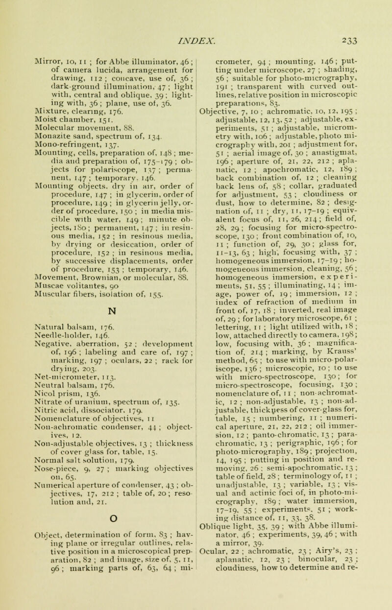 Mirror, 10, 11 ; for Abbe illuminator, 46 ; j of camera lucida, arrangement for drawing, 112; concave, use of, 36; dark-ground illumination, 47 ; light with, central and oblique, 39 ; light- ing with, 36 ; plane, use of, 36. Mixture, clearing, 176. Moist chamber, 151. Molecular movement, 88. Monazite sand, spectrum of, 134. Mono-refringent, 137. Mounting, cells, preparation of, 148 ; me- dia and preparation of, 175-179 ; ob- jects for polariscope, 137; perma- nent, 147 ; temporary- 146. Mounting objects, dry in air, order of procedure, 147 ; in glycerin, order of procedure, 149; in glycerin jelly, or- der of procedure, 150 ; in media mis- cible with water, 149; minute ob- jects, 1S0; permanent, 147; in resin- ous media, 152 ; in resinous media, by drying or desiccation, order of procedure, 152 ; in resinous media, by successive displacements, order of procedure, 153 ; temporary, 146. Movement, Browuian, or molecular, 88. Muscae volitantes, 90 Muscular fibers, isolation of, 15s. N Natural balsam, 176. Needle-holder, 146. Negative, aberration, 32 ; development of, 196 ; labeling and care of, 197 ; marking, 197 ; oculars, 22 ; rack for drying, 203. Net-inicrouieter, 113. Neutral balsam, 176. Nicol prism, 136. Nitrate of uranium, spectrum of, 135. Nitric acid, dissociator. 179. Nomenclature of objectives, 11 Non-achromatic condenser, 41 ; object- ives, 12. Non-adjustable objectives, 13 ; thickness of cover glass for, table, 15. Normal salt solution, 179. Nose-piece, 9, 27 ; marking objectives on, 63. Numerical aperture of condenser, 43 ; ob- jectives, 17, 212; table of, 20; reso lution and, 21. Object, determination of form, S3 ; hav- ing plane or irregular outlines, rela- tive position in a microscopical prep- aration, 82 ; and image, size of, 5, II, 96 ; marking parts of, 63, 64 ; mi- crometer, 94; mounting, 146; put- ting under microscope, 27 ; shading, 56 ; suitable for photo-micrography, 191 ; transparent with curved out- lines, relative position in microscopic preparations, 83. Objective, 7, 10 ; achromatic, 10, 12, 195 ; adjustable, 12, 13,52 ; adjustable, ex- periments, 51 ; adjustable, microm- etry with, 106 ; adjustable, photo mi- crography with, 201 ; adjustment for, 51 ; aerial image of, 30; anastigmat, 196; aperture of, 21, 22, 212; apla- natic, 12 ; apochromatic, 12, 189 ; back combination of, 12 ; cleaning back lens of, 58 ; collar, graduated for adjustment, 53 ; cloudiness or dust, how to determine, 82 ; desig- nation of, 11 ; dry, 11, 17-19 ; equiv- alent focus of, 11, 26, 214; field of, 28, 29; focusing for micro-spectro- scope, 130; front combination of, 10, 11 ; function of, 29, 30; glass for, 11-13, 63 ; high, focusing with, 37 ; homogeneous immersion, 17-19 ; ho- mogeneous immersion, cleaning, 56 ; homogeneous immersion, experi- ments, 51, 55 ; illuminating, 14 ; im- age, power of, 19; immersion, 12 ; index of refraction of medium in front of, 17, 18 ; inverted, real image of, 29 ; for laboratory microscope, 61 ; lettering, 11 ; light utilized with, iS ; low, attached directly to camera, 198; low, focusing with, 36 ; magnifica- tion of, 214 ; marking, by Krauss' method, 63 ; to use with micro-polar- iscope, 136 ; microscopic, 10: to use with micro-spectroscope, 130; for micro-spectroscope, focusing, 130 ; nomenclature of, 11 ; lion achromat- ic, 12; non-adjustable, 13; non-ad- justable, thickness of cover-glass for, table, 15 ; numbering, 11 ; numeri- cal aperture, 21, 22, 212 ; oil immer- sion, 12 ; panto-chromatic, 13 ; para- chromatic, 13 ; perigraphic, 196; for photo-micrography, 1S9; projection, ■4. '95; putting in position and re- moving. 26 ; semi-apochromatic. 13 ; table of field, 28; terminology of, 11 ; unadjustable, 13 ; variable, 13 ; vis- ual and actinic foci of, in photo-mi- crographv, 189; water immersion, 17-19, 55 ; experiments. 51 ; work- ing distance of, 11, 33, 38. Oblique light, 35, 39 ; with Abbe illumi- nator, 46 ; experiments, 39, 46 ; with a mirror, 39. Ocular, 22 ; achromatic, 23 ; Airy's, 23 ; aplanatic, 12, 23; binocular, 23; cloudiness, how to determine and re-