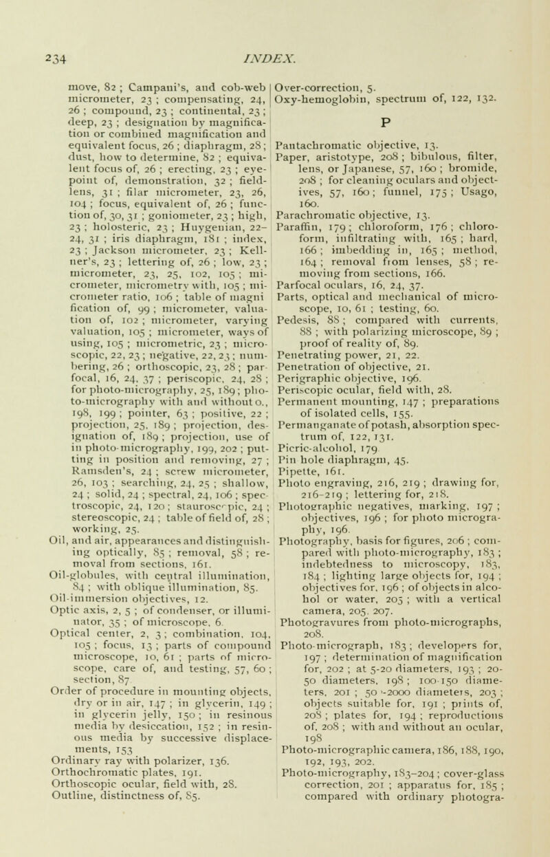 move, 82 ; Campaui's, and cob-web I micrometer, 23 ; compensating, 24, 26 ; compound, 23 ; continental, 23 ; deep, 23 ; designation by magnifica- tion or combined magnification and equivalent focus, 26 ; diaphragm, 28; dust, how to determine, 82 ; equiva- lent focus of, 26 ; erecting, 23 ; eye- ' point of, demonstration, 32 ; field- lens, 31 ; filar micrometer, 23, 26, 104 ; focus, equivalent of, 26 ; func- tion of, 30, 31 ; goniometer, 23 ; high, 23 ; holosteric, 23 ; Huygenian, 22- 24, 31 ; iris diaphragm, 181 ; index, 23 ; Jackson micrometer, 23 ; Kell- ner's, 23 ; lettering of, 26 ; low, 23 ; micrometer, 23, 25, 102, 105 ; mi- crometer, micrometry with, 105 ; mi- crometer ratio, 106; table of tnagui fication of, 99 ; micrometer, valua- tion of, 102 ; micrometer, varying valuation, 105 ; micrometer, ways of using, 105 ; micronietric, 23 ; micro- scopic, 22, 23 ; negative, 22, 23 ; num- bering, 26 ; orthoscopic, 23, 28 ; par focal, 16, 24, 37 ; periscopic, 24, 28 ; for photo-micrography, 25, 189; pho- to-micrography with and withouto., [98, 199 ; pointer, 63 ; positive, 22 ; projection, 25, 189 ; projection, des- ignation of, 189; projection, use of in photo-micrography, 199, 202 ; put- ting in position and removing, 27 ; Ramsden's, 24 ; screw micrometer, 26, 103 ; searching, 24, 25 ; shallow, 24 ; solid, 24 ; spectral, 24, 106 ; spec troscopic, 24, 120; slaurosc-pic, 24; stereoscopic, 24 ; table of field of, 28 ; working, 25, Oil, and air, appearances and distinguish- ing optically, 83 ; removal, 58 ; re- moval from sections, 161. Oil-globules, with central illumination, 84 ; with oblique illumination, 85. Oil-immersion objectives, 12. Optic axis, 2, 5 ; of condenser, or illumi- nator, 35 ; of microscope. 6 Optical center, 2, 3; combination. 104, 105 ; focus, 13 ; parts of compound microscope, 10, 61 ; parts of micro- scope, care of, and testing, 57, 60 ; section, 87 Order of procedure in mounting objects, dry or in air, 147 ; in glycerin, 149 ; in glycerin jelly, 150 ; in resinous media by desiccation, 152 ; in resin- ous media by successive displace- ments, 153 Ordinary ray with polarizer, 136. Orthochromatic plates, 191. Orthoscopic ocular, field with, 2S. Outline, distinctness of, S5. Over-correction, 5. Oxy-heruoglobin, spectrum of, 122, 132. Pantachromatic objective, 13. Paper, aristotype, 208 ; bibulous, filter, lens, or Japanese, 57, 160; bromide, 208 ; for cleaning oculars and object- ives, 57, 160; funnel, 175; Usago, 160. Parachromatic objective, 13. Paraffin, 179; chloroform, 176; chloro- form, infiltrating with, 165 ; hard, 166 ; imbedding in, 165 ; method, 164 ; removal fiom lenses, 58 ; re- moving from sections, 166. Parfocal oculars, 16, 24, 37. Parts, optical and mechanical of micro- scope, 10, 61 ; testing, 60. Pedesis, 88 ; compared with currents, 88 ; with polarizing microscope, 89 ; proof of reality of, 89. Penetrating power, 21, 22. Penetration of objective, 21. Perigraphic objective, 196. Peri.--copic ocular, field with, 28. Permanent mounting, 147 ; preparations of isolated cells, 155. Permanganate of potash, absorption spec- trum of, 122, 131. Picric-alcohol, 179 Pin hole diaphragm, 45. Pipette, 161. Photo engraving, 216, 219 ; drawing for, 216-219 ' lettering for, 218. Photographic negatives, marking, 197 ; objectives, 196 ; for photo microgra- phy, 196. Photography, basis for figures, 206 ; com- pared with photo-micrography, 183 ; indebtedness to microscopy, 183, 184 ; lighting large objects for, 194 ; objectives for. 196 ; of objects in alco- hol or water, 205 ; with a vertical camera, 205. 207. Photogravures from photo-micrographs, 208. Photomicrograph, 183; developers for, 197 ; determination of magnification for, 202 ; at 5-20 diameters, 193 ; 20- 50 diameters. 198; 100-150 diame- ters, 201 ; 50 '-2000 diameteis, 203 ; objects suitable for, 191 ; prints of, 208 ; plates for, 194 ; reproductions of, 20S ; with and without an ocular, 198 Photo-micrographic camera, 1S6, 1S8, 190, 192, 193, 202. Photo-micrography, 183-204; cover-glass correction, 201 ; apparatus for. 185 ; compared with ordinary photogra-