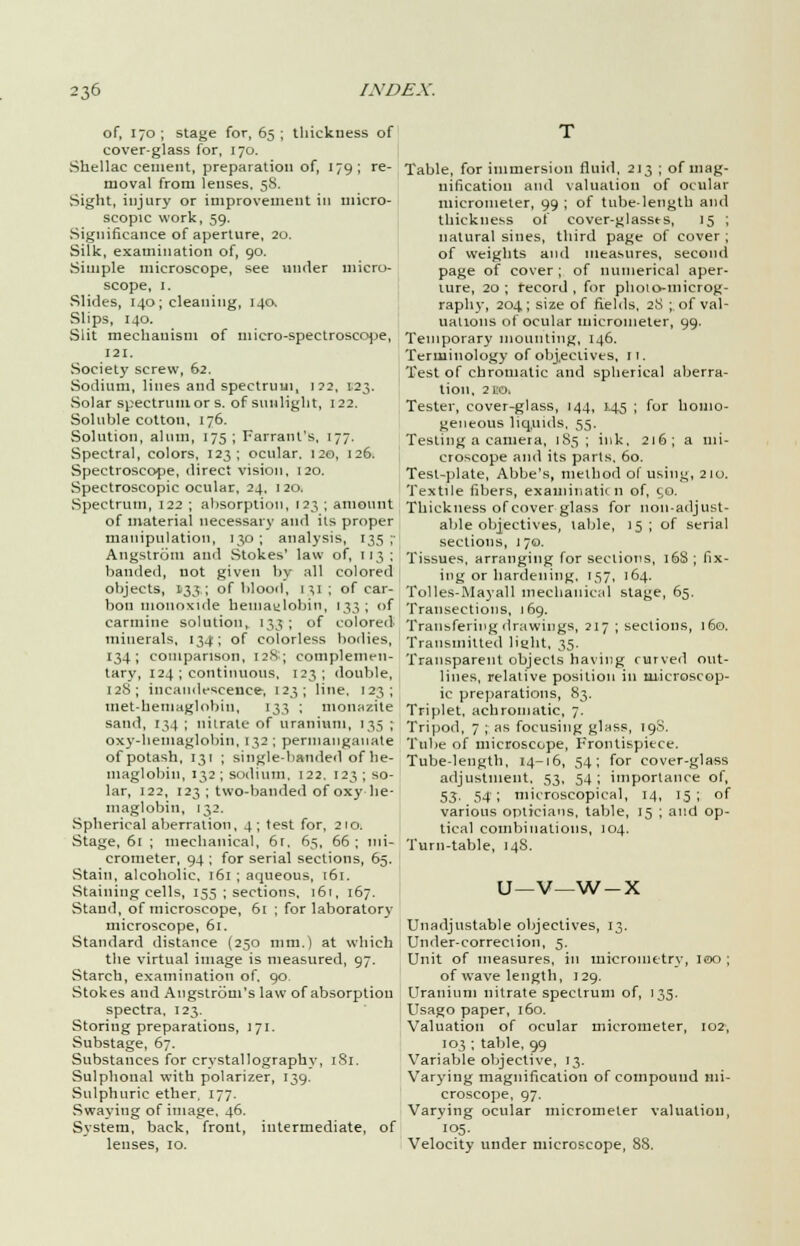 of, 170 ; stage for, 65 ; thickness of cover-glass for, 170. Shellac cement, preparation of, 179; re- moval from lenses. 58. Sight, injury or improvement in micro- scopic work, 59. Significance of aperture, 20. Silk, examination of, 90. Simple microscope, see under micro- scope, 1. Slides, 140; cleaning, 140, Slips, 140. Slit mechanism of micro-spectroscope, 121. Society screw, 62. Sodium, lilies and spectrum, i?2, 123. Solar spectrum or s. of sunlight, 122. Soluble cotton, 176. Solution, alum, 175; Farrant's, 177. Spectral, colors, 123; ocular. 120, 126. Spectroscope, direct vision, 120. Spectroscopic ocular, 24, 1 20. Spectrum, 122 ; absorption, 123 ; amount of material necessary and its proper manipulation, 130 ; analysis, 135 ;• Angstrom and Stokes' law of, 113; banded, uot given by all colored objects, 133; of blood, 1^1; of car- bon monoxide hemaylobin, 133; of carmine solution, 133 ; of colored minerals, 134; of colorless bodies, 134; comparison, 12S; complemen- tary, 124 ; continuous, 123; double, 128; incandescence, 123; line, 123; tnet-heiuaglobin, 133 ; monazite sand, 134 ; nilrate of uranium, 135 ; oxy-hemaglobin, 132 ; permanganate of potash, 131 ; single-handed of he- magl obin, 132 ; sodium, 122, 123 ; so- lar, 122, 123 ; two-banded of oxyhe- maglobin, 132. Spherical aberration, 4; test for, 210. Stage, 61 ; mechanical, 61. 65, 66 ; mi- crometer, 94 ; for serial sections, 65. Stain, alcoholic, 161 ; aqueous, i6r. Staining cells, 155 ; sections, 161, 167. Stand, of microscope, 61 ; for laboratory microscope, 61. Standard distance (250 mm.) at which the virtual image is measured, 97. Starch, examination of. 90. Stokes and Angstrom's law of absorption spectra, 123. Storing preparations, 171. Substage, 67. Substances for crystallography, 181. Sulphonal with polarizer, 139. Sulphuric ether. 177. Swaying of image. 46. System, back, front, intermediate, of lenses, 10. Table, for immersion fluid. 213 ; of mag- nification and valuation of ocular micrometer, 99 ; of tube-length and thickness of cover-glasses, 15 ; natural sines, third page of cover ; of weights and measures, second page of cover ; of numerical aper- ture, 20; record, for photo-microg- raphy, 204; size of fields, 28 ; of val- uations of ocular micrometer, 99. Temporary mounting, 146. Terminology of objectives, 11. Test of chromatic and spherical aberra- tion, 2EO. Tester, cover-glass, 144, 1.45 ; for homo- geneous liquids, 55. Testing a camera, 185; ink, 216; a mi- croscope and its parts. 60. Test-plate, Abbe's, method of using, 210. Textile fibers, examination of, 50. Thickness of cover glass for non-adjust- able objectives, table, 15 ; of serial sections, 170. Tissues, arranging for sections, 16S ; fix- ing or hardening, 157, 164. Tolles-Mayall mechanical stage, 65. Transections, 169. Transfering drawings, 217 ; sections, 160. Transmitted light, 35. Transparent objects having curved out- lines, relative position in microscop- ic preparations, 83. Triplet, achromatic, 7. Tripod, 7 ; as focusing glnss, 198. Tube of microscope, Frontispiece. Tube-length, 14-16, 54; for cover-glass adjustment. 53, 54; importance of, S3' 54'; microscopical, 14, 15; of various opticians, table, 15 ; and op- tical combinations, 104. Turn-table, 148. U—V—w-x Unadjustable objectives, 13. Under-correction, 5. Unit of measures, in micrometry, 100 ; of wave length, 129. Uranium nitrate spectrum of, 135. Usago paper, 160. Valuation of ocular micrometer, 102, 103 ; table, 99 Variable objective, 13. Varying magnification of compound mi- croscope, 97. Varying ocular micrometer valuation, 105. Velocity under microscope, 88.