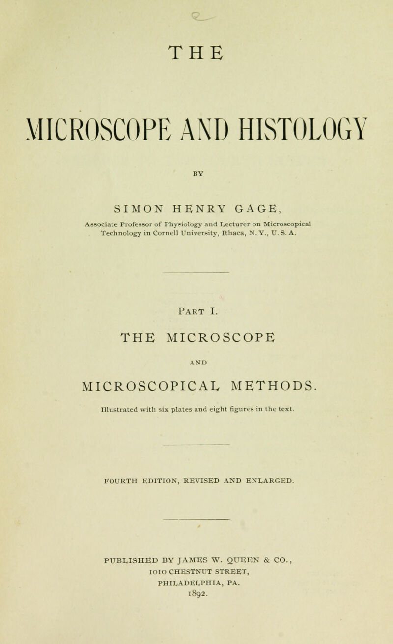 <2^ THE MICROSCOPE AND HISTOLOGY SIMON HENRY GAGE, Associate Professor of Physiology and Lecturer on Microscopical Technology in Cornell University, Ithaca, N. Y., U. S. A. Part I. THE MICROSCOPE AND MICROSCOPICAL METHODS. Illustrated with six plates and eight figures in the text. FOURTH EDITION, REVISED AND ENLARGED. PUBLISHED BY JAMES W. QUEEN & CO., IOIO CHESTNUT STREET, PHILADELPHIA, PA. 1892.