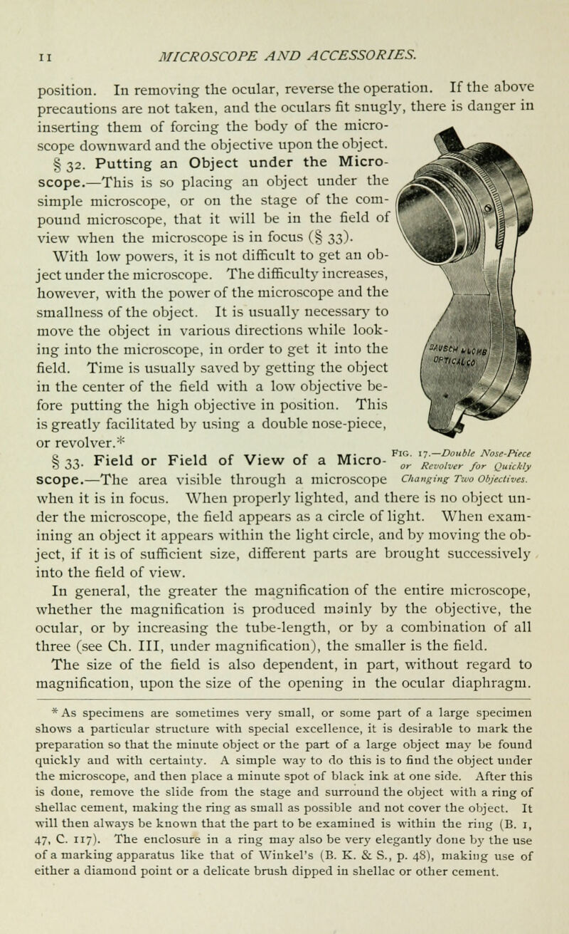 position. In removing the ocular, reverse the operation. If the above precautions are not taken, and the oculars fit snugly, there is danger in inserting them of forcing the body of the micro- scope downward and the objective upon the object. § 32. Putting an Object under the Micro- scope.—This is so placing an object under the simple microscope, or on the stage of the com- pound microscope, that it will be in the field of view when the microscope is in focus (§ 33). With low powers, it is not difficult to get an ob- ject under the microscope. The difficulty increases, however, with the power of the microscope and the smallness of the object. It is usually necessary to move the object in various directions while look- ing into the microscope, in order to get it into the field. Time is usually saved by getting the object in the center of the field with a low objective be- fore putting the high objective in position. This is greatly facilitated by using a double nose-piece, or revolver.* ci T-i-ijf t-**ij r tt* r hit- FlG- 17—Double Nose-Piece § 33. Field or Field of View of a Micro- or Rcvolver for Quicldy scope.—The area visible through a microscope changing Two objectives. when it is in focus. When properly lighted, and there is no object un- der the microscope, the field appears as a circle of light. When exam- ining an object it appears within the light circle, and by moving the ob- ject, if it is of sufficient size, different parts are brought successively into the field of view. In general, the greater the magnification of the entire microscope, whether the magnification is produced mainly by the objective, the ocular, or by increasing the tube-length, or by a combination of all three (see Ch. Ill, under magnification), the smaller is the field. The size of the field is also dependent, in part, without regard to magnification, upon the size of the opening in the ocular diaphragm. * As specimens are sometimes very small, or some part of a large specimen shows a particular structure with special excellence, it is desirable to mark the preparation so that the minute object or the part of a large object may be found quickly and with certainty. A simple way to do this is to find the object under the microscope, and then place a minute spot of black ink at one side. After this is done, remove the slide from the stage and surround the object with a ring of shellac cement, making the ring as small as possible and not cover the object. It will then always be known that the part to be examined is within the ring (B. 1, 47, C. 117). The enclosure in a ring may also be very elegantly done by the use of a marking apparatus like that of Wiukel's (B. K. &. S., p. 48), making use of either a diamond point or a delicate brush dipped in shellac or other cement.