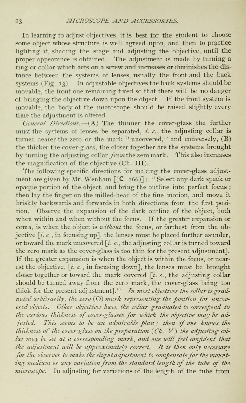 In learning to adjust objectives, it is best for the student to choose some object whose structure is well agreed upon, and then to practice lighting it, shading the stage and adjusting the objective, until the proper appearance is obtained. The adjustment is made by turning a ring or collar which acts on a screw and increases or diminishes the dis- tance between the systems of lenses, usually the front and the back systems (Fig. 13). In adjustable objectives the back systems should be movable, the front one remaining fixed so that there will be no danger of bringing the objective down upon the object. If the front system is movable, the body of the microscope should be raised sliglitly every time the adjustment is altered. General Directions.—(A) The thinner the cover-glass the further must the systems of lenses be separated, i. e., the adjusting collar is turned nearer the zero or the mark uncovered, and conversely, (B) the thicker the cover-glass, the closer together are the systems brought by turning the adjusting collar from the zero mark. This also increases the magnification of the objective (Ch. III). The following specific directions for making the cover-glass adjust- ment are given by Mr. Wenham [(C. 166)] :  Select any dark speck or opaque portion of the object, and bring the outline into perfect focus ; then lay the finger on the milled-head of the fine motion, and move it briskly backwards and forwards in both directions from the first posi- tion. Observe the expansion of the dark outline of the object, both when within and when without the focus. If the greater expansion or coma, is when the object is without the focus, or farthest from the ob- jective [/. e., in focusing up], the lenses must be placed further asunder, or toward the mark uncovered [z. e., the adjusting collar is turned toward the zero mark as the cover-glass is too thin for the present adjustment]. If the greater expansion is when the object is within the focus, or near- est the objective, [/. e., in focusing down], the lenses must be brought closer together or toward the mark covered [i. e., the adjusting collar should be turned away from the zero mark, the cover-glass being too thick for the present adjustment]. In most objectives the collar is grad- uated arbitrarily, the zero (O) ?nark representing the position for uncov- ered objects. Other objectives have the collar graduated to correspond to the various thickness of cover-glasses for which the objective may be ad- justed. This seems to be an admirable plan; then if one knows the thickness of the cover-glass on the preparation {Ch. V) the adjusting col- lar may be set at a corresponding mark, a?id one will feel confident that the adjustment will be approximately eorrect. It is tketi only necessary for the observer to make the slight adjustment to compensate for the mount- ing medium or any variation from the standard length of the tube of the microscope. In adjusting for variations of the length of the tube from