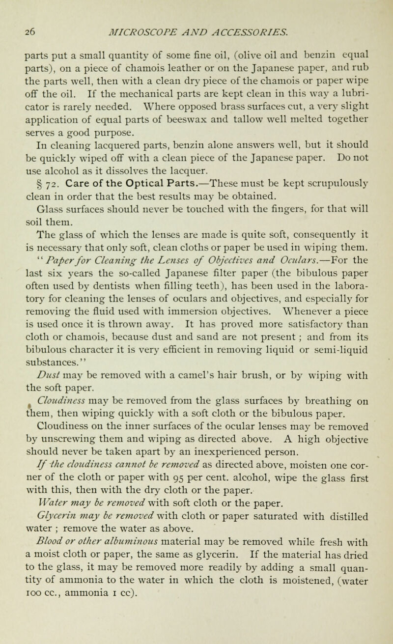 parts put a small quantity of some fine oil, (olive oil and benziu equal parts), on a piece of chamois leather or on the Japanese paper, and rub the parts well, then with a clean dry piece of the chamois or paper wipe off the oil. If the mechanical parts are kept clean in this way a lubri- cator is rarely needed. Where opposed brass surfaces cut, a very slight application of equal parts of beeswax and tallow well melted together serves a good purpose. In cleaning lacquered parts, benzin alone answers well, but it should be quickly wiped off with a clean piece of the Japanese paper. Do not use alcohol as it dissolves the lacquer. § 72. Care of the Optical Parts.—These must be kept scrupulously clean in order that the best results may be obtained. Glass surfaces should never be touched with the fingers, for that will soil them. The glass of which the lenses are made is quite soft, consequently it is necessary that only soft, clean cloths or paper be used in wiping them. Paper for Cleaning the Lenses of Objectives arid Oculars.—For the last six years the so-called Japanese filter paper (the bibulous paper often used by dentists when filling teeth), has been used in the labora- tory for cleaning the lenses of oculars and objectives, and especially for removing the fluid used with immersion objectives. Whenever a piece is used once it is thrown away. It has proved more satisfactory than cloth or chamois, because dust and sand are not present; and from its bibulous character it is very efficient in removing liquid or semi-liquid substances. Dust may be removed with a camel's hair brush, or by wiping with the soft paper. Cloudiness may be removed from the glass surfaces by breathing on them, then wiping quickly with a soft cloth or the bibulous paper. Cloudiness on the inner surfaces of the ocular lenses may be removed by unscrewing them and wiping as directed above. A high objective should never be taken apart by an inexperienced person. If the cloudiness cannot be removed as directed above, moisten one cor- ner of the cloth or paper with 95 per cent, alcohol, wipe the glass first with this, then with the dry cloth or the paper. Water may be removed with soft cloth or the paper. Glycerin may be removed with cloth or paper saturated with distilled water ; remove the water as above. Blood or other albuminous material may be removed while fresh with a moist cloth or paper, the same as glycerin. If the material has dried to the glass, it may be removed more readily by adding a small quan- tity of ammonia to the water in which the cloth is moistened, (water 100 cc, ammonia 1 cc).