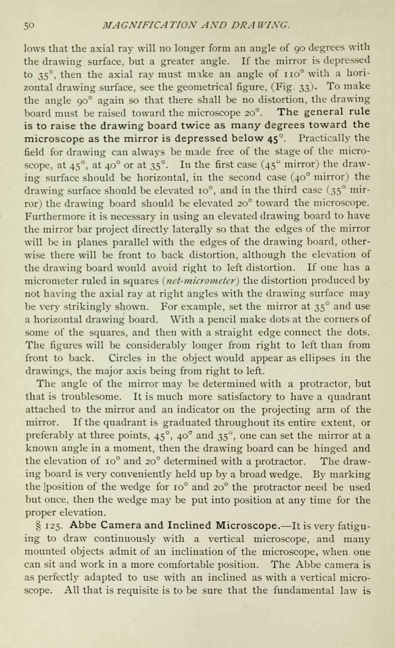 lows that the axial ray will no longer form an angle of 90 degrees with the drawing surface, but a greater angle. If the mirror is depressed to 35°, then the axial ray must mike an angle of no° with a hori- zontal drawing surface, see the geometrical figure, (Fig. 33). To make the angle 90° again so that there shall be no distortion, the drawing board must be raised toward the microscope 20°. The general rule is to raise the drawing board twice as many degrees toward the microscope as the mirror is depressed below 45°. Practically the field for drawing can always be made free of the stage of the micro- scope, at 45°, at 40° or at 35°. In the first case (45° mirror) the draw- ing surface should be horizontal, in the second case (40° mirror) the drawing surface should be elevated io°, and in the third case (35° mir- ror) the drawing board should be elevated 20° toward the microscope. Furthermore it is necessary in using an elevated drawing board to have the mirror bar project directly laterally so that the edges of the mirror will be in planes parallel with the edges of the drawing board, other- wise there will be front to back distortion, although the elevation of the drawing board would avoid right to left distortion. If one has a micrometer ruled in squares {net-micro meter) the distortion produced by not having the axial ray at right angles with the drawing surface may be very strikingly shown. For example, set the mirror at 35° and use a horizontal drawing board. With a pencil make dots at the corners of some of the squares, and then with a straight edge connect the dots. The figures will be considerably longer from right to left than from front to back. Circles in the object would appear as ellipses in the drawings, the major axis being from right to left. The angle of the mirror may be determined with a protractor, but that is troublesome. It is much more satisfactory to have a quadrant attached to the mirror and an indicator on the projecting arm of the mirror. If the quadrant is graduated throughout its entire extent, or preferably at three points, 45°, 40° and 35°, one can set the mirror at a known angle in a moment, then the drawing board can be hinged and the elevation of io° and 20° determined with a protractor. The draw- ing board is very conveniently held up by a broad wedge. By marking the Iposition of the wedge for io° and 20° the protractor need be used but once, then the wedge may be put into position at any time for the proper elevation. § 125. Abbe Camera and Inclined Microscope.—It is very fatigu- ing to draw continuously with a vertical microscope, and many mounted objects admit of an inclination of the microscope, when one can sit and work in a more comfortable position. The Abbe camera is as perfectly adapted to use with an inclined as with a vertical micro- scope. All that is requisite is to be sure that the fundamental law is