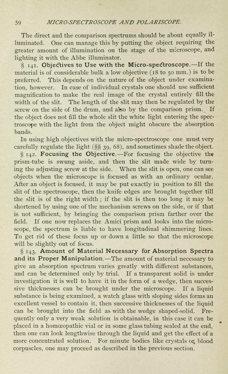 The direct and the comparison spectrums should be about equally il- luminated. One can manage this by putting the object requiring the greater amount of illumination on the stage of the microscope, and lighting it with the Abbe illuminator. § 141. Objectives to Use with the Micro-spectroscope.—If the material is of considerable bulk a low objective (18 to 50 mm.) is to be preferred. This depends on the nature of the object under examina- tion, however. In case of individual crystals one should use sufficient magnification to make the real image of the crystal entirely fill the width of the slit. The length of the slit may then be regulated by the screw on the side of the drum, and also by the comparison prism. If the object does not fill the whole slit the white light entering the spec- troscope with the light from the object might obscure the absorption bands. In using high objectives with the micro-spectroscope one must very carefully regulate the light (§§ 39, 68), and sometimes shade the object. § 142. Focusing the Objective.—For focusing the objective the prism-tube is swung aside, and then the slit made wide by turn- ing the adjusting screw at the side. When the slit is open, one can see objects when the microscope is focused as with an ordinary ocular. After an object is focused, it may be put exactly in position to fill the slit of the spectroscope, then the knife edges are brought together till the slit is of the right width ; if the slit is then too long it may be shortened by using one of the mechanism screws on the side, or if that is not sufficient, by bringing the comparison prism farther over the field. If one now replaces the Amici prism and looks into the micro- scope, the spectrum is liable to have longitudinal shimmering lines. To get rid of these focus up or down a little so that the microscope will be slightly out of focus. § 143. Amount of Material Necessary for Absorption Spectra and its Proper Manipulation.—The amount of material necessary to give an absorption spectrum varies greatly with different substances, and can be determined only by trial. If a transparent solid is under investigation it is well to have it in the form of a wedge, then succes- sive thicknesses can be brought under the microscope. If a liquid substance is being examined, a watch glass with sloping sides forms an excellent vessel to contain it, then successive thicknesses of the liquid can be brought into the field as with the wedge shaped-solid. Fre- quently only a very weak solution is obtainable, in this case it can be placed in a homoeopathic vial or in some glass tubing sealed at the end, then one can look lengthwise through the liquid and get the effect of a more concentrated solution. For minute bodies like crystals or. blood corpuscles, one may proceed as described in the previous section.