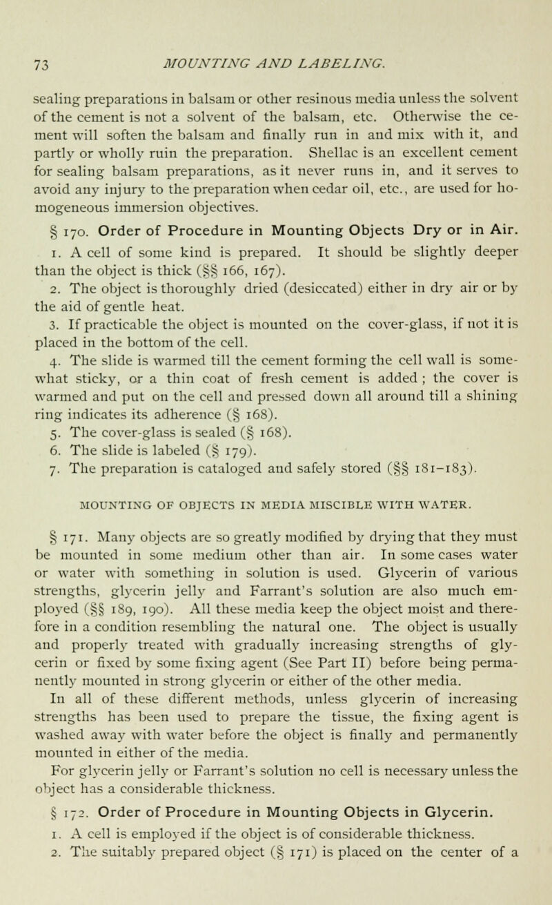 sealing preparations in balsam or other resinous media unless the solvent of the cement is not a solvent of the balsam, etc. Otherwise the ce- ment will soften the balsam and finally run in and mix with it, and partlj' or wholly ruin the preparation. Shellac is an excellent cement for sealing balsam preparations, as it never runs in, and it serves to avoid any injury to the preparation when cedar oil, etc., are used for ho- mogeneous immersion objectives. § 170. Order of Procedure in Mounting Objects Dry or in Air. 1. A cell of some kind is prepared. It should be slightly deeper than the object is thick (§§ 166, 167). 2. The object is thoroughly dried (desiccated) either in dry air or by the aid of gentle heat. 3. If practicable the object is mounted on the cover-glass, if not it is placed in the bottom of the cell. 4. The slide is warmed till the cement forming the cell wall is some- what sticky, or a thin coat of fresh cement is added ; the cover is warmed and put on the cell and pressed down all around till a shining ring indicates its adherence (§ 168). 5. The cover-glass is sealed (§ 168). 6. The slide is labeled (§ 179). 7. The preparation is cataloged and safely stored (§§ 181-183). MOUNTING OF OBJECTS IN MEDIA MISCIBLE WITH WATER. § 171. Many objects are so greatly modified by drying that they must be mounted in some medium other than air. In some cases water or water with something in solution is used. Glycerin of various strengths, glycerin jelly and Farrant's solution are also much em- ployed (§§ 189, 190). All these media keep the object moist and there- fore in a condition resembling the natural one. The object is usually and properly treated with gradually increasing strengths of gly- cerin or fixed by some fixing agent (See Part II) before being perma- nently mounted in strong glycerin or either of the other media. In all of these different methods, unless glycerin of increasing strengths has been used to prepare the tissue, the fixing agent is washed away with water before the object is finally and permanently mounted in either of the media. For glycerin jelly or Farrant's solution no cell is necessary unless the object has a considerable thickness. § 172. Order of Procedure in Mounting Objects in Glycerin. 1. A cell is employed if the object is of considerable thickness. 2. The suitabty prepared object (§ 171) is placed on the center of a