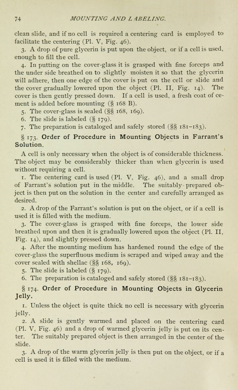 clean slide, and if no cell is required a centering card is employed to facilitate the centering (PI. V, Fig. 46). 3. A drop of pure glycerin is put upon the object, or if a cell is used, enough to fill the cell. 4. In putting on the cover-glass it is grasped with fine forceps and the under side breathed on to slightly moisten it so that the glycerin will adhere, then one edge of the cover is put on the cell or slide and the cover gradually lowered upon the object (PI. II, Fig. 14). The cover is then gently pressed down. If a cell is used, a fresh coat of ce- ment is added before mounting (§ 168 B). 5. The cover-glass is sealed (§§ 168, 169). 6. The slide is labeled (§ 179). 7. The preparation is cataloged and safely stored (§§ 181-183). § 173. Order of Procedure in Mounting Objects in Farrant's Solution. A cell is only necessary when the object is of considerable thickness. The object may be considerably thicker than when glycerin is used without requiring a cell. 1. The centering card is used (PI. V, Fig. 46), and a small drop of Farrant's solution put in the middle. The suitably prepared ob- ject is then put on the solution in the center and carefully arranged as desired. 2. A drop of the Farrant's solution is put on the object, or if a cell is used it is filled with the medium. 3. The cover-glass is grasped with fine forceps, the lower side breathed upon and then it is gradually lowered upon the object (PL II, Fig. 14), and slightly pressed down. 4. After the mounting medium has hardened round the edge of the cover-glass the superfluous medium is scraped and wiped away and the cover sealed with shellac (§§ 168, 169). 5. The slide is labeled (§ 179). 6. The preparation is cataloged and safely stored (§§ 181-183). § 174. Order of Procedure in Mounting Objects in Glycerin Jelly. 1. Unless the object is quite thick no cell is necessary with glycerin jelly. 2. A slide is gently warmed and placed on the centering card (PI. V, Fig. 46) and a drop of warmed glycerin jelly is put on its cen- ter. The suitably prepared object is then arranged in the center of the slide. 3. A drop of the warm glycerin jelly is then put on the object, or if a cell is used it is filled with the medium.