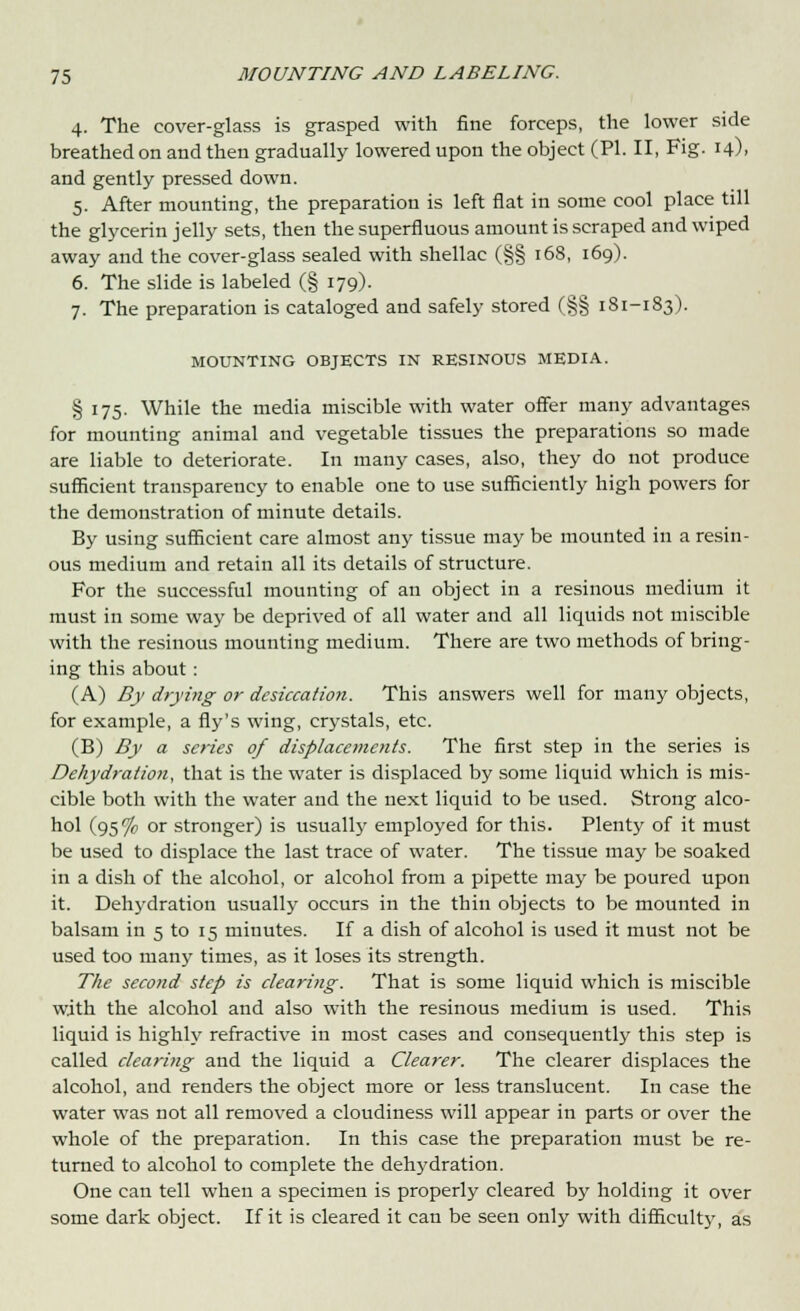 4. The cover-glass is grasped with fine forceps, the lower side breathed on and then gradually lowered upon the object (PI. II, Fig. 14), and gently pressed down. 5. After mounting, the preparation is left flat in some cool place till the glycerin jelly sets, then the superfluous amount is scraped and wiped away and the cover-glass sealed with shellac (§§ 168, 169). 6. The slide is labeled (§ 179). 7. The preparation is cataloged and safely stored (§§ 181-183). MOUNTING OBJECTS IN RESINOUS MEDIA. § 175. While the media miscible with water offer many advantages for mounting animal and vegetable tissues the preparations so made are liable to deteriorate. In many cases, also, they do not produce sufficient transparency to enable one to use sufficiently high powers for the demonstration of minute details. By using sufficient care almost any tissue may be mounted in a resin- ous medium and retain all its details of structure. For the successful mounting of an object in a resinous medium it must in some way be deprived of all water and all liquids not miscible with the resinous mounting medium. There are two methods of bring- ing this about: (A) By drying or desiccation. This answers well for many objects, for example, a fly's wing, crystals, etc. (B) By a scries of displacements. The first step in the series is Dehydration, that is the water is displaced by some liquid which is mis- cible both with the water and the next liquid to be used. Strong alco- hol (95% or stronger) is usually employed for this. Plenty of it must be used to displace the last trace of water. The tissue may be soaked in a dish of the alcohol, or alcohol from a pipette may be poured upon it. Dehydration usually occurs in the thin objects to be mounted in balsam in 5 to 15 minutes. If a dish of alcohol is used it must not be used too many times, as it loses its strength. The second step is clearing. That is some liquid which is miscible with the alcohol and also with the resinous medium is used. This liquid is highly refractive in most cases and consequently this step is called clearing and the liquid a Clearer. The clearer displaces the alcohol, and renders the object more or less translucent. In case the water was not all removed a cloudiness will appear in parts or over the whole of the preparation. In this case the preparation must be re- turned to alcohol to complete the dehydration. One can tell when a specimen is properly cleared by holding it over some dark object. If it is cleared it can be seen only with difficulty, as