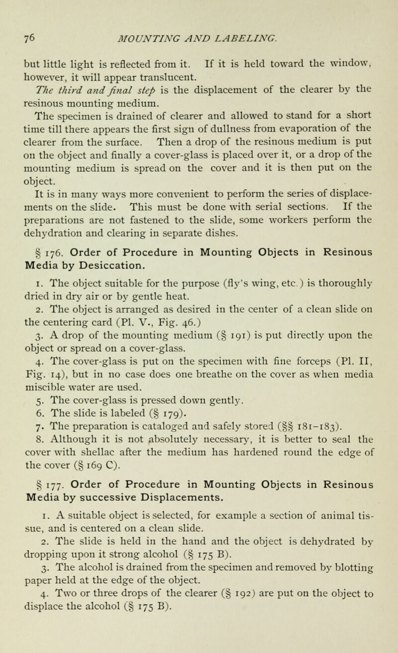 but little light is reflected from it. If it is held toward the window, however, it will appear translucent. The third and final step is the displacement of the clearer by the resinous mounting medium. The specimen is drained of clearer and allowed to stand for a short time till there appears the first sign of dullness from evaporation of the clearer from the surface. Then a drop of the resinous medium is put on the object and finally a cover-glass is placed over it, or a drop of the mounting medium is spread on the cover and it is then put on the object. It is in many ways more convenient to perform the series of displace- ments on the slide. This must be done with serial sections. If the preparations are not fastened to the slide, some workers perform the dehydration and clearing in separate dishes. § 176. Order of Procedure in Mounting Objects in Resinous Media by Desiccation. 1. The object suitable for the purpose (fly's wing, etc.) is thoroughly dried in dry air or by gentle heat. 2. The object is arranged as desired in the center of a clean slide on the centering card (PL V., Fig. 46.) 3. A drop of the mounting medium (§ 191) is put directly upon the object or spread on a cover-glass. 4. The cover-glass is put on the specimen with fine forceps (PL II, Fig. 14), but in no case does one breathe on the cover as when media miscible water are used. 5. The cover-glass is pressed down gently. 6. The slide is labeled (§ 179). 7. The preparation is cataloged and safely stored (§§ 181-183). 8. Although it is not absolutely necessary, it is better to seal the cover with shellac after the medium has hardened round the edge of the cover (§ 169 C). § 177. Order of Procedure in Mounting Objects in Resinous Media by successive Displacements. 1. A suitable object is selected, for example a section of animal tis- sue, and is centered on a clean slide. 2. The slide is held in the hand and the object is dehydrated by dropping upon it strong alcohol (§ 175 B). 3. The alcohol is drained from the specimen and removed by blotting paper held at the edge of the object. 4. Two or three drops of the clearer (§ 192) are put on the object to displace the alcohol (§ 175 B).