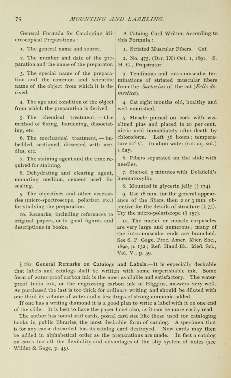 A Catalog Card Written According to this Formula : 1. Striated Muscular Fibers. Cat. 2. No. 475, (Drr. IX) Oct. I, 1891. S. H. G., Preparator. 3. Tendinous and iutra-muscular ter- minations of striated muscular fibers from the Sartorius of the cat {Felis do- mes tica). 4. Cat eight months old, healthy and well nourished. 5. Muscle pinned on cork with vas- elined pins and placed in 20 per cent, nitric acid immediately after death by chloroform. Left 36 hours ; tempera- ture 200 C. In alum water (sat. aq. sol.) 1 day. 6. Fibers separated on the slide with needles. 7. Stained 5 minutes with Delafield's haematoxylin. 8. Mounted in glycerin jelly (? 174). 9. Use 18 mm. for the general appear- ance of the fibers, then 2 or 3 mm. ob- jective for the details of structure ($ 75). Try the micro-polariscope ({< 157). 10. The nuclei or muscle corpuscles are very large and numerous ; many of the iutra-muscular ends are branched. See S. P. Gage, Proc. Amer. Micr. Soc, 1890, p. 132 ; Ref. Hand-Bk. Med. Sci., Vol. V., p. 59- \ 182. General Remarks on Catalogs and Labels.—It is especially desirable that labels and catalogs shall be written with some imperishable ink. Some form of water-proof carbon ink is the most available and satisfactory. The water- proof India ink, or the engrossing carbon ink of Higgins, answers very well. As purchased the last is too thick for ordinary writing and should be diluted with one third its volume of water and a few drops of strong ammonia added. If one has a writing diamond it is a good plan to write a label with it on one end of the slide. It is best to have the paper label also, as it can be more easily read. The author has found stiff cards, postal card size like those used for cataloging books iu public libraries, the most desirable form of catalog. A specimen that is for any cause discarded has its catalog card destroyed. New cards may then be added in alphabetical order as the preparations are made. In fact a catalog on cards has all the flexibility and advantages of the slip system of notes (see Wilder & Gage, p. 45). General Formula for Cataloging Mi- croscopical Preparations : 1. The general name and source. 2. The number and date of the pre- paration and the name of the preparator. 3. The special name of the prepara- tion and the common and scientific name of the object from which it is de- rived. 4. The age and condition of the object from which the preparation is derived. 5. The chemical treatment,—the method of fixing, hardening, dissociat- ing, etc. 6. The mechanical treatment,—im- bedded, sectioned, dissected with nee- dles, etc. 7. The staining agent and the time re- quired for staining. 8. Dehydrating and clearing agent, mounting medium, cement used for sealing. 9. The objectives and other accesso- ries (micro-spectroscope, polarizer, etc.) for studying the preparation. 10. Remarks, including references to original papers, or to good figures and descriptions iu books.