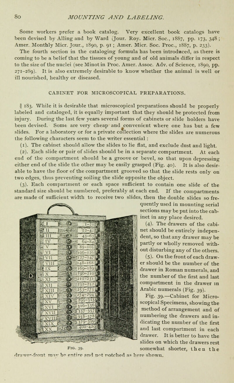 Some workers prefer a book catalog. Very excellent book catalogs have been devised by Ailing and by Ward (Jour. Roy. Micr. Soc, 1887, pp. 173, 348 ; Amer. Monthly Micr. Jour., 1S90, p. 91 ; Amer. Micr. Soc. Proc, iSS7, p. 233). The fourth section in the cataloging formula has been introduced, as there is coming to be a belief that the tissues of young and of old animals differ in respect to the size of the nuclei (see Minot in Proc. Amer. Assoc. Adv. of Science, 1890, pp. 271-2S9). It is also extremely desirable to know whether the animal is well or ill nourished, healthy or diseased. CABINET FOR MICROSCOPICAL PREPARATIONS. \ 1S3. While it is desirable that microscopical preparations should be properly labeled and cataloged, it is equally important that they should be protected from injur)'. During the last few years several forms of cabinets or slide holders have been devised. Some are very cheap and convenient where one has but a few slides. For a laboratory or for a private collection where the slides are numerous the following characters seem to the writer essential : (1). The cabinet should allow the slides to lie flat, and exclude dust and light. (2). Each slide or pair of slides should be in a separate compartment. At each end of the compartment should be a groove or bevel, so that upon depressing either end of the slide the other may be easily grasped (Fig. 40). It is also desir- able to have the floor of the compartment grooved so that the slide rests only on two edges, thus preventing soiling the slide opposite the object. (3). Each compartment or each space sufficient to contain one slide of the standard size should be numbered, preferably at each end. If the compartments are made of sufficient width to receive two slides, then the double slides so fre- quently used in mounting serial sections may be put into the cab- inet in any place desired. (4). The drawers of the cabi- net should be entirely indepen- dent, so that any drawer may be partly or wholly removed with- out disturbing any of the others. (5). On the front of each draw- er should be the number of the drawer in Roman numerals, and the number of the first and last compartment in the drawer in Arabic numerals (Fig. 39). Fig- 39-—Cabinet for Micro- scopical Specimens, showing the method of arrangement and of numbering the drawers and in- dicating the number of the first and last compartment in each drawer. It is better to have the slides on which the drawers rest FlG- 39- somewhat shorter, then the dm-ve'-front m-n- b° entire and not notched ass here shown.