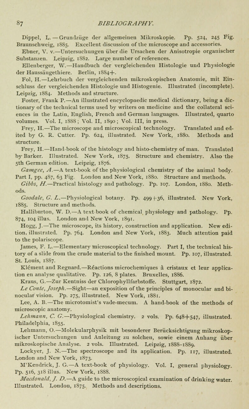 Dippel, L. — Grundziige der allgemeinen Mikroskopie. Pp. 524, 245 Fig. Braunschweig, 1SS5. Excellent discussion of the microscope and accessories. Ebner, V. v.—Untersuchungen iiber die Ursachen der Anisotropie orgauischer Substanzeu. Leipzig, 1S82. Large number of references. Ellenberger, W.—Haudbuch der vergleichenden Histologic und Physiologie der Haussaugethiere. Berlin, 1SS4+. Fol, H.—Lehrbuch der vergleichenden mikroskopischen Anatomie, mit Ein- schluss der vergleichenden Histologic und Histogeuie. Illustrated (incomplete). Leipzig, 1884. Methods and structure. Foster, Frank P.—An illustrated encyclopaedic medical dictionary, being a dic- tionary of the technical terms used by writers on medicine and the collateral sci- ences in the Latin, English, French and German languages. Illustrated, quarto volumes. Vol. I, 18S8 ; Vol. II, 1890 ; Vol. Ill, in press. Frey, H.—The microscope and microscopical technology. Translated and ed- ited by G. R. Cutter. Pp. 624, illustrated. New York, 1880. Methods and structure. Frey, H.—Hand-book of the histology and histo-chemistry of man. Translated by Barker. Illustrated. New York, 1875. Structure and chemistry. Also the 5th German edition. Leipzig, 1S76. Gamgee, A.—A text-book of the physiological chemistry of the animal body. Part I, pp. 487, 63 Fig. London and New York, 1880. Structure and methods. Gibbs, H.—Practical histology and pathology. Pp. 107. London, 1880. Meth- ods. Goodale, G. L.—Physiological botany. Pp. 4991-36, illustrated. New York, 1S85. Structure and methods. Halliburton, W. D.—A text book of chemical physiology and pathology. Pp. 874, 104 illus. London and New York, 1891. Hogg, J.—The microscope, its history, construction and application. New edi- tion, illustrated. Pp. 764. London and New York, 1883. Much attention paid to the polariscope. James, F. L.—Elementary microscopical technology. Part I, the technical his- tory of a slide from the crude material to the finished mount. Pp. 107, illustrated. St. Louis, 1SS7. Kl£ment and Regnard.—Reactions microchemiques a. cristaux et leur applica- tion en analyse qualitative. Pp. 126, 8 plates. Bruxelles, 1886. Kraus, G.—Zur Kentniss der Chlorophyll farbstoffe. Stuttgart, 1872. Le Conte, Joseph.—Sight—an exposition of the principles of monocular and bi- nocular vision. Pp. 275, illustrated. New York, 1881. Lee, A. B.—The microtomist's vade-mecum. A hand-book of the methods of microscopic anatomy. Lehmann, C. G.—Physiological chemistry. 2 vols. Pp. 648+547, illustrated. Philadelphia, 1855. Lehmann, O.—Molekularphysik mit besouderer Beriicksichtigung mikroskop- ischer Untersuchungen und Anleitung zu solchen, sowie einem Anhang iiber mikroskopische Analyse. 2 vols. Illustrated. Leipzig, 1888-1889. Lockyer, J. N.—The spectroscope and its application. Pp. 117, illustrated. London and New York, 1873. M'Kendrick, J. G.—A text-book of physiology. Vol. I, general physiology. Pp. 516, 318 illus. New York, 1S88. Rlacdonald, J. D.—A guide to the microscopical examination of drinking water. Illustrated. London, 1875. Methods and descriptions.