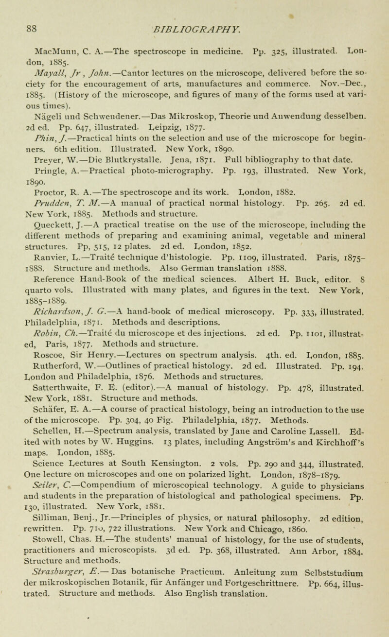 MacMunn, C. A.—The spectroscope in medicine. Pp. 325, illustrated. Lon- don, 1885. Mayall, Jr, John.—Cantor lectures on the microscope, delivered before the so- ciety for the encouragement of arts, manufactures and commerce. Nov.-Dec, 1885. (History of the microscope, and figures of many of the forms used at vari- ous times). Nageli und Schwendener.—Das Mikroskop, Theorie und Auwendung desselben. 2d ed. Pp. 647, illustrated. Leipzig, 1877. Phin,J.—Practical hints on the selection and use of the microscope for begin- ners. 6th edition. Illustrated. New York, 1S90. Preyer, W.—Die Blutkrystalle. Jena, 1871. Full bibliography to that date. Pringle, A.—Practical photo-micrography. Pp. 193, illustrated. New York, 1890. Proctor, R. A.—The spectroscope and its work. London, 1S82. Prudden, T. 31.—A manual of practical normal histology. Pp. 265. 2d ed. New York, 1SS5. Methods and structure. Queckett, J.—A practical treatise on the use of the microscope, including the different methods of preparing and examining animal, vegetable and mineral structures. Pp, 515, 12 plates. 2d ed. London, 1S52. Ranvier, L.—Trait£ technique d'histologie. Pp. 1109, illustrated. Paris, 1875- 1S88. Structure and methods. Also German translation 1S88. Reference Hand-Book of the medical sciences. Albert H. Buck, editor. S quarto vols. Illustrated with many plates, and figures in the text. New York, 1885-1889. Richardson, J. G.—A hand-book of medical microscopy. Pp. 333, illustrated. Philadelphia, 1871. Methods and descriptions. Robin, Ch.—Traite du microscope et des injections. 2d ed. Pp. 1101, illustrat- ed, Paris, 1877. Methods and structure. Roscoe, Sir Henry.—Lectures on spectrum analysis. 4th. ed. London, 1885. Rutherford, W.—Outlines of practical histology. 2d ed. Illustrated. Pp.194. London and Philadelphia, 1S76. Methods and structures. Satterthwaite, F. E. (editor).—A manual of histology. Pp. 478, illustrated. New York, 1881. Structure and methods. Schafer, E. A.—A course of practical histology, being an introduction to the use of the microscope. Pp. 304, 40 Fig. Philadelphia, 1877. Methods. Schellen, H.—Spectrum analysis, translated by Jane and Caroline Lassell. Ed- ited with notes by W. Huggins. 13 plates, including Angstrom's and Kirchhoff's maps. London, 1885. Science Lectures at South Kensington. 2 vols. Pp. 290 and 344, illustrated. One lecture on microscopes and one on polarized light. London, 1878-1879. Sciler, C.—Compendium of microscopical technology. A guide to physicians and students in the preparation of histological and pathological specimens. Pp. 130, illustrated. New York, 1881. Silliman, Benj., Jr.—Principles of physics, or natural philosophy. 2d edition, rewritten. Pp. 710, 722 illustrations. New York and Chicago, i860. Stowell, Chas. H.—The students' manual of histology, for the use of students, practitioners and microscopists. 3d ed. Pp. 368, illustrated. Ann Arbor, 1884. Structure and methods. Slrasburger, E.— Das botanische Practicum. Anleitung zum Selbststudium der mikroskopischen Botanik, fur Anfanger und Fortgeschrittnere. Pp. 664, illus- trated. Structure and methods. Also English translation.