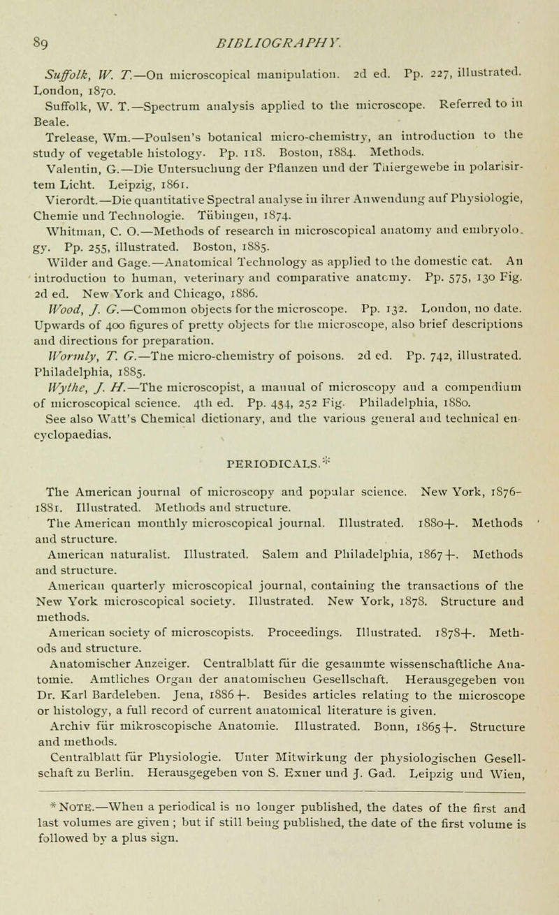 Suffolk, W. T.—On microscopical manipulation. 2d e<l. Pp. 227, illustrated. London, 1870. Suffolk, W. T.— Spectrum analysis applied to the microscope. Referred to in Beale. Trelease, \Vm.—Poulsen's botanical micro-chemistry, an introduction to the study of vegetable histology. Pp. 11S. Boston, 1884. Methods. Valentin, G.—Die Untersuchung der Pflauzen uud der Tniergewebe in polarisir- tem Licht. Leipzig, 1861. Vierordt.— Die quantitative Spectral analyse in ihrer Anwendung auf Physiologie, Chemie und Technologie. Tubingen, 1S74. Whitman, C. O.—Methods of research in microscopical anatomy and embryolo. gy. Pp. 255, illustrated. Boston, 1SS5. Wilder and Gage.—Anatomical Technology as applied to the domestic cat. An introduction to human, veterinary and comparative anatomy. Pp. 575, 130 Fig. 2d ed. New York and Chicago, 1886. Wood, J. G.—Common objects for the microscope. Pp. 132. London, no date. Upwards of 400 figures of pretty objects for the microscope, also brief descriptions and directions for preparation. Wortnly, T. G.—Tne micro-chemistry of poisons. 2d cd. Pp. 742, illustrated. Philadelphia, 1S85. Wythe, J. H.—The microscopist, a manual of microscopy and a compendium of microscopical science. 4U1 ed. Pp. 434, 252 Fig. Philadelphia, 18S0. See also Watt's Chemical dictionary, and the various general and technical en cyclopaedias. PERIODICALS.* The American journal of microscopy and popular science. New York, 1S76- 188r. Illustrated. Methods and structure. The American monthly microscopical journal. Illustrated. i88o-|-. Methods and structure. American naturalist. Illustrated. Salem and Philadelphia, 1S67-(-- Methods and structure. American quarterly microscopical journal, containing the transactions of the New York microscopical society. Illustrated. New York, 1S7S. Structure and methods. American society of microscopists. Proceedings. Illustrated. 187S+. Meth- ods and structure. Auatomischer Anzeiger. Centralblatt fur die gesammte wissenschaftliche Ana- tomie. Amtliches Organ der anatomischeu Gesellschaft. Herausgegeben von Dr. Karl Bardeleben. Jena, i8S6 -(-. Besides articles relating to the microscope or histology, a full record of current anatomical literature is given. Archiv fur mikroscopische Auatomie. Illustrated. Bonn, 1S65-I-. Structure and methods. Centralblatt fur Physiologie. Unter Mitwirkung der physiologischen Gesell- schaft zu Berlin. Herausgegeben von S. Exner uud J. Gad. Leipzig uud Wieu, * NOTE.—When a periodical is no longer published, the dates of the first and last volumes are given ; but if still being published, the date of the first volume is followed by a plus sign.