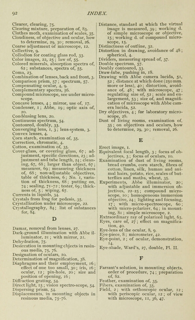 Clearer, clearing, 75. Clearing mixture, preparation of, 83. Clothes moth, examination of scales, 35. Cloudiness, of objective and ocular, how to determine, 29, 30 ; removal, 26. Coarse adjustment of microscope, 12. Collective, 9. Collodion for coating glass rod, 33. Color images, 22, 25 ; law of, 55. Colored minerals, absorption spectra of, 62 ; substances, spectra of, 55. Coma, 23. Combination of lenses, back and front, 3. Comparison prism, 57 ; spectrum, 57. Compensating ocular, 4, 9. Complementary spectra, 56. Compound microscope, see under micro- scope. Concave lenses, 4 ; mirror, use of, 17. Condenser, 1 ; Abbe, 19; optic axis of, 20. Condensing lens, 20. Continuous spectrum, 54. Contoured, doubly, 33. Converging lens, 1, 3; leus-svstem, 3. Convex lenses, 4. Corn starch, examination of, 35. Correction, chromatic, 4. Cotton, examination of, 35. Cover-glass, or covering glass, 67 ; ad- justment, specific directions, 23 ; ad- ] justment and tube length, 24 ; clean- ing, 67, 68; larger than object, 67 ; measurer, 69; measuring thickness of, 68; non-adjustable objectives, table of thickness, 6; No. 1, varia- tion of thickness, 68 ; putting on, 74 ; sealing, 71-72 ; tester, 69 ; thick- ness of, 5 ; wiping, 67. Currents in liquids, 34. Crystals from frog for pedesis, 35. Crystallization under microscope, 22. Crystallography, 84; list of substances for, 84. Damar, removal from lenses, 27. Dark-ground illumination with Abbe il- luminator, 21 ; with mirror, 21. Dehydration, 75. Desiccation in mounting cbjects in resin- ous media, 75, 76. Designation of oculars, 10. Determination of magnification, 38. Diaphragms and their employment, 16; effect of one too small, 30; iris, 16; ocular, 12; pin-hole, 20; size and position of opening, 16 ; Diffraction grating, 54. Direct light, 15 ; vision spectro-scope, 54. Dispersing prism, 54. Displacements, in mounting objects in Distance, standard at which the virtual image is measured, 39; working d. of simple microscope or objective, 15; working d. of compound micro- scope, 15. Distinctness of outline, 32. Distortion in drawing, avoidance of 4S ; spherical, 4. Dividers, measuring spread of, 37. Double spectrum, 57. Doubly contoured, 33. Draw-tube, pushing in, 18. Drawing with Abbe camera lucida, 51, 52 ; distance at which done (250 mm. more or less), 40 ; distortion, avoid- ance of, 48; with microscope, 47 ; regulating size of, 52 ; scale and en- largement, 53 ; size of, and magnifi- cation of microscope with Abbe cam- era lucida, 52. Dry objectives, 4; for laboratory micro- scope, 2S. Dust of living rooms, examination of, 35 ; on objectives and oculars, how to determine, 29, 30; removal, 26. Erect image, 1. Equivalent focal length, 3 ; focus of ob- jectives, 3; focus of oculars, 10. Examination of dust of living rooms, bread crumbs, corn starch, fibres of cotton, linen, silk, human and ani- mal hairs, potato, rice, scales of but- terflies and moths, wheat, 35. Experiments, Abbe illuminator, 20; with adjustable and immersion ob- jectives, 22-25 ; compound micro- scope, 10; homogeneous immersion objective, 24 ; lighting and focusing, 17; with micro-spectroscope, 60; with micro-polarizer, 64; in mount- ing, 81 ; simple microscope, 2. Extraordinary ray of polarized light, 63. Eyes, care of, 27 ; effect on magnifica- tion, 40. Eye-lens of the ocular, 8, 9. Eye-piece, 8 ; micrometer, 42. Eye-point, 2 ; of ocular, demonstration, H- Eye-shade, Ward's, 27, double, PI. II. Farrant's solution, in mounting objects, order of procedure, 74 ; preparation of, 82. Feather, examination of, 35. Fibers, examination of, 35. Field, 2; with orthoscopic ocular, 12; with periscopic ocular, 12 ; of view