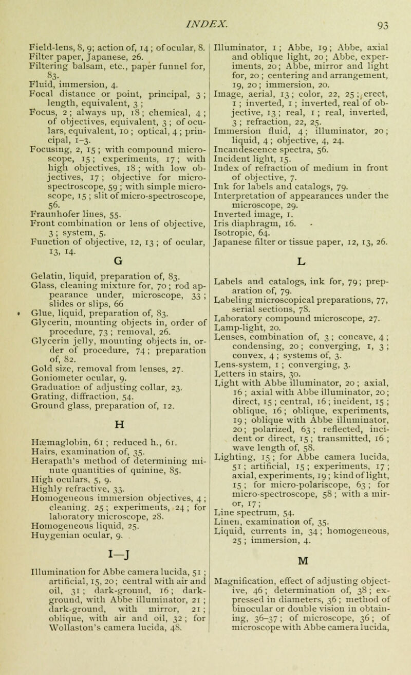 Field-lens, 8, 9; action of, 14 ; of ocular, 8. Filter paper, Japanese, 26. Filtering balsam, etc., paper funnel for, .83-. Fluid, immersion, 4. Focal distance or point, principal, 3 ; length, equivalent, 3 ; Focus, 2; always up, 18; chemical, 4; of objectives, equivalent, 3 ; of ocu- lars, equivalent, 10 ; optical, 4 ; prin- cipal, 1-3. Focusing, 2, 15 ; with compound micro- scope, 15; experiments, 17; with high objectives, 18 ; with low ob- jectives, 17 ; objective for micro- spectroscope, 59 ; with simple micro- scope, 15 ; slit of micro-spectroscope, 56. Fraunhofer lines, 55. Front combination or lens of objective, 3 ; system, 5. Function of objective, 12, 13 ; of ocular, 13. 14- G Gelatin, liquid, preparation of, 83. Glass, cleaning mixture for, 70; rod ap- pearance under, microscope, 33 ; slides or slips, 66 • Glue, liquid, preparation of, 83. Glycerin, mounting objects in, order of procedure, 73 ; removal, 26. Glycerin jelly, mounting objects in, or- der of procedure, 74; preparation of, 82. Gold size, removal from lenses, 27. Goniometer ocular, 9. Graduation of adjusting collar, 23. Grating, diffraction, 54. Ground glass, preparation of, 12. H Hoemaglobin, 61 ; reduced h., 61. Hairs, examination of, 35. Herapath's method of determining mi- nute quantities of quinine, S5. High oculars, 5, 9. Highly refractive, 33. Homogeneous immersion objectives, 4 ; cleaning, 25; experiments, 24; for laboratory microscope, 2S. Homogeneous liquid, 25. Huygenian ocular, 9. I-J Illumination for Abbe camera lucida, 51 ; artificial, 15, 20; central with air and oil, 31; dark-ground, 16; dark- ground, with Abbe illuminator, 21 ; dark-ground, with mirror, 21 ; oblique, with air and oil, 32; for Wollaslon's camera lucida, 4S. Illuminator, 1 ; Abbe, 19; Abbe, axial and oblique light, 20; Abbe, exper- iments, 20; Abbe, mirror and light for, 20 ; centering and arrangement, 19, 20; immersion, 20. Image, aerial, 13; color, 22, 25 ; erect, I ; inverted, 1 ; inverted, real of ob- jective, 13 ; real, 1 ; real, inverted, 3 ; refraction, 22, 25. Immersion fluid, 4; illuminator, 20; liquid, 4 ; objective, 4, 24. Incandescence spectra, 56. Incident light, 15. Index of refraction of medium in front of objective, 7. Ink for labels and catalogs, 79. Interpretation of appearances under the microscope, 29. Inverted image, 1. Iris diaphragm, 16. Isotropic, 64. Japanese filter or tissue paper, 12, 13, 26. Labels and catalogs, ink for, 79; prep- aration of, 79. Labeling microscopical preparations, 77, serial sections, 78. Laboratory compound microscope, 27. Lamp-light, 20. Lenses, combination of, 3 ; concave, 4 ; condensing, 20; converging, 1, 3; convex, 4 ; systems of, 3. Lens-system, 1 ; converging, 3. Letters in stairs, 30. Light with Abbe illuminator, 20 ; axial, 16 ; axial with Abbe illuminator, 20; direct, 15 ; central, 16 ; incident, 15 ; oblique, 16; oblique, experiments, 19 ; oblique with Abbe illuminator, 20; polarized, 63; reflected, inci- dent or direct, 15 ; transmitted, 16 ; wave length of, 58. Lighting, 15 ; for Abbe camera lucida, 51; artificial, 15; experiments, 17; axial, experiments, 19; kind of light, 15 ; for micro-polariscope, 63 ; for micro-spectroscope, 58 ; with a mir- or, 17; Line spectrum, 54. Linen, examination of, 35. Liquid, currents in, 34; homogeneous, 25 ; immersion, 4. M Magnification, effect of adjusting object- ive, 46 ; determination of, 38 ; ex- pressed in diameters, 36 ; method of binocular or double vision in obtain- ing, 36-37 ; of microscope, 36; of microscope with Abbe camera lucida,
