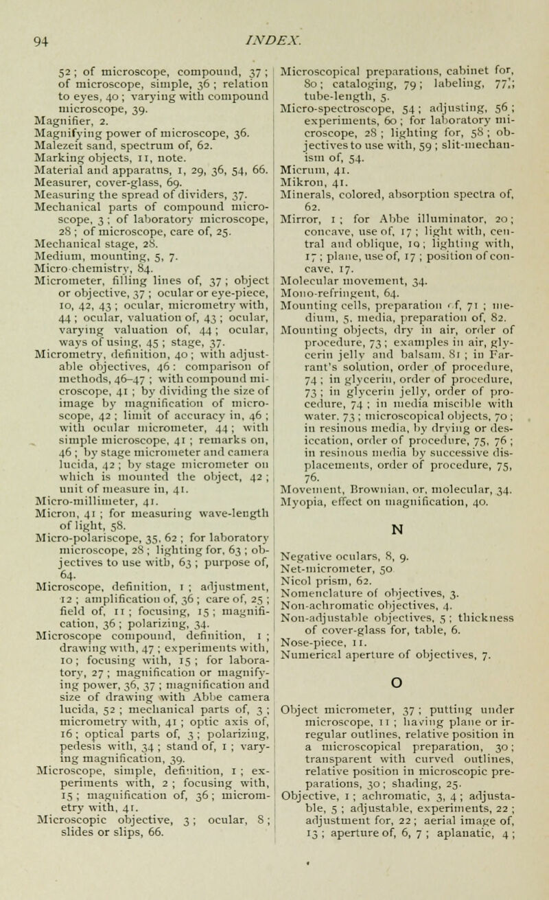52 ; of microscope, compound, 37 ; of microscope, simple, 36 ; relation to eyes, 40 ; varying with compound microscope, 39. Magnifier, 2. Magnifying power of microscope, 36. Malezeit sand, spectrum of, 62. Marking objects, 11, note. Material and apparatus, 1, 29, 36, 54, 66. Measurer, cover-glass, 69. Measuring the spread of dividers, 37. Mechanical parts of compound micro- scope, 3 ; of laboratory microscope, 28 ; of microscope, care of, 25. Mechanical stage, 28. Medium, mounting, 5, 7. Micro chemistry, 84. Micrometer, filling lines of, 37 ; object or objective, 37 ; ocular or eye-piece, 10, 42, 43 ; ocular, micrometry with, 44 ; ocular, valuation of, 43 ; ocular, varying valuation of, 44; ocular, ways of using, 45 ; stage, 37. Micrometry, definition, 40; with adjust- able objectives, 46: comparison of methods, 46-47 ; with compound mi- croscope, 41 ; by dividing the size of image by magnification of micro- scope, 42 ; limit of accuracy in, 46 ; with ocular micrometer, 44; with simple microscope, 41 ; remarks on, 46 ; by stage micrometer and camera lucida, 42 ; by stage micrometer on which is mounted the object, 42 ; unit of measure in, 41. Micro-millimeter, 41. Micron, 41 ; for measuring wave-length of light, 58. Micro-polariscope, 35, 62 ; for laboratory microscope, 28 ; lighting for, 63 ; ob- jectives to use with, 63 ; purpose of, 64- Microscope, definition, 1 ; adjustment, 12 ; amplification of, 36 ; care of, 25 ; field of, 11; focusing, 15; magnifi- cation, 36 ; polarizing, 34. Microscope compound, definition, 1 ; drawing with, 47 ; experiments with, 10; focusing with, 15; for labora- tory, 27 ; magnification or magnify- ing power, 36, 37 ; magnification and size of drawing with Abbe camera lucida, 52 ; mechanical parts of, 3 ; micrometry with, 41 ; optic axis of, 16 ; optical parts of, 3 ; polarizing, pedesis with, 34 ; stand of, I ; vary- ing magnification, 39. Microscope, simple, definition, 1 ; ex- periments with, 2 ; focusing with, 15 ; magnification of, 36; microm- etry with, 41. Microscopic objective, 3 ; ocular, 8; Microscopical preparations, cabinet for, 80; cataloging, 79; labeling, 77^; tube-length, 5. Micro-spectroscope, 54 ; adjusting, 56 ; experiments, 60 ; for laboratory mi- croscope, 2S ; lighting for, 58 ; ob- jectives to use with, 59; slit-mechan- ism of, 54. Micrum, 41. Mikron, 41. Minerals, colored, absorption spectra of, 62. Mirror, 1; for Abbe illuminator, 20; concave, use of, 17 ; light with, cen- tral and oblique, iq; lighting with, 17 ; plane, use of, 17 ; position of con- cave, 17. Molecular movement, 34. Mono-refringent, 64. Mounting cells, preparation r.f, 71 ; me- dium, 5. media, preparation of, 82. Mounting objects, dry in air, order of procedure, 73 ; examples in air, gly- cerin jelly and balsam. 81 ; in Far- rant's solution, order of procedure, 74 ; in glycerin, order of procedure, 73 ; in glycerin jelly, order of pro- cedure, 74 ; in media miscible with water. 73 ; microscopical objects, 70 in resinous media, by drying or des iccation, order of procedure, 75, 76 in resinous media by successive dis placements, order of procedure, 75 76. Movement, Brownian, or, molecular, 34 Myopia, effect on magnification, 40. N Negative oculars, 8, 9. Net-micrometer, 50 Nicol prism, 62. Nomenclature of objectives, 3. Non-achromatic objectives, 4. Non-adjustable objectives, 5; thickness of cover-glass for, table, 6. Nose-piece, 11. Numerical aperture of objectives, 7. Object micrometer, 37 ; putting under microscope, 11 ; having plane or ir- regular outlines, relative position in a microscopical preparation, 30; transparent with curved outlines, relative position in microscopic pre- parations, 30; shading, 25. Objective, 1 ; achromatic, 3, 4; adjusta- ble, 5 ; adjustable, experiments, 22 ; adjustment for, 22 ; aerial image of,