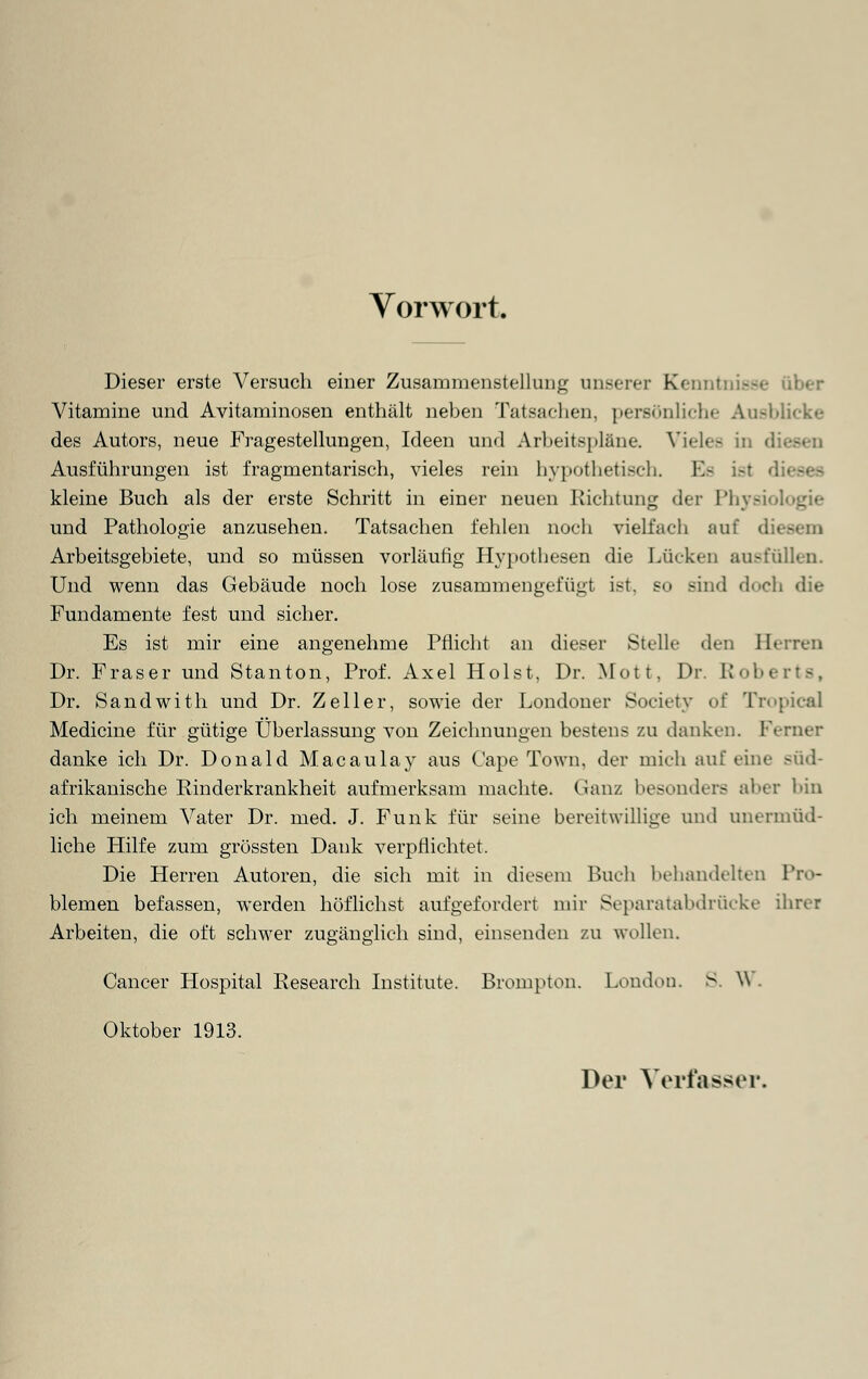 Vorwort. Dieser erste Versuch einer Zusammenstellung unserer Kern I --• über Vitamine und Avitaminosen enthält neben Tatsachen, persönliche Ausblicke des Autors, neue Fragestellungen, Ideen und Arbeitspläne. Vieles in d Ausführungen ist fragmentarisch, vieles rein hypothetisch. I kleine Buch als der erste Schritt in einer neuen Richtung der Physi und Pathologie anzusehen. Tatsachen fehlen noch vielfach auf di< Arbeitsgebiete, und so müssen vorläufig Hypothesen die Lücken ausfällen. Und wenn das Gebäude noch lose zusammengefügt ist, so sind doch die Fundamente fest und sicher. Es ist mir eine angenehme Pflicht an dieser Stelle den Herren Dr. Fräser und Stanton, Prof. Axel Holst, Dr. Mott, Dr. Roberts, Dr. Sandwith und Dr. Zeller, sowie der Londoner Society of Tropica! Medicine für gütige Überlassung von Zeichnungen bestens zu danken. Ferner danke ich Dr. Donald Macaulay aus Cape Town, der mich auf eine .süd- afrikanische Rinderkrankheit aufmerksam machte. Ganz besonders aber bin ich meinem Vater Dr. med. J. Funk für seine bereitwillige und unermüd- liche Hilfe zum grössten Dank verpflichtet. Die Herren Autoren, die sich mit in diesem Buch behandelten Pro- blemen befassen, werden höflichst aufgefordert mir Separatabdrücke ihrer Arbeiten, die oft schwer zugänglich sind, einsenden zu wollen. Cancer Hospital Research Institute. Brompton. London. S. W . Oktober 1913. Der Verfasser.