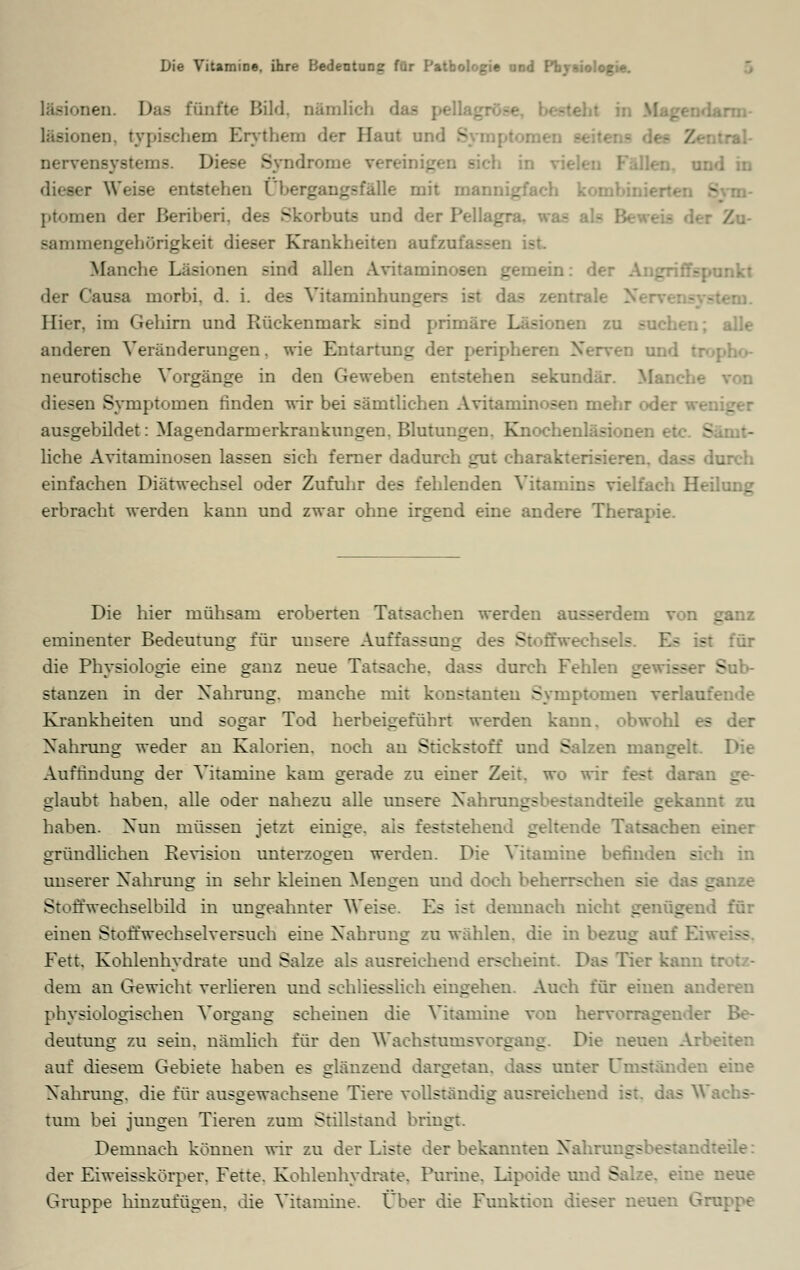 Läsionen. Daa fünfte Bild, nämlich :.en. typischem Erythem der Haut und S nervensystems. Diese .Syndrome vereinigen sich u r Weise entstehen Ubergangsfälle mit mar: _ ptomen der Beriberi, des Skorbuts und der Pellagra, sammengehörigkeit dieser Krankheiten auf/ : Manche Läsionen -ind allen Avitaminosen gemein: d< unkt der Causa morbi. d. i. des Vitaminhungers ist das zentrale N Hier, im Gehirn und Rückenmark sind primäre Läsionen zu - alle anderen Veränderungen, wie Entartung der peripheren Nerven und neurotische Vorgänge in den Geweben entstehen sekundär. Blanche diesen Symptomen finden wir bei sämtlichen Avitaminosen mehr oder weniger ausgebildet: Magendarmerkrankungen. Blutungen. Knochenläsionen »_■- liehe Avitaminosen lassen sich ferner dadurch gut charakterisieren, dass durch einfachen Diätwechsel oder Zufuhr des fehlenden Vitamins vielfach Heilung erbracht werden kann und zwar ohne irgend eine andere Therapie. Die hier mühsam eroberten Tatsachen werden ausserdem von _ eminenter Bedeutung für unsere Auffassung des Stoffwechsels. Es ist für die Physiologie eine ganz neue Tatsache, dass durch Fehlen _ stanzen in der Nahrung, manche mit konstanten Symptomen verlau: Krankheiten und sogar Tod herbeigeführt werden kann, obwohl es der Nahrung weder an Kalorien, noch an Stickstoff und Salzen mangelt. Die Auffindung der Vitamine kam gerade zu einer Zeit, wo wir fest daran ge- glaubt haben, alle oder nahezu alle unsere Xahrungsbestandteile gekannt zu haben. Xun müssen jetzt einige, als feststehend geltende Tatsachen einer gründlichen Revision unterzogen werden. Die Vitamine befinden sich in unserer Nahrung in sehr kleinen Mengen und doch beherrschen - - ganze Stoffwechselbild in ungeahnter Weise. Es ist demnach nicht genügend für einen Stoffwechselversuch eine Nahrung zu wählen, die in bezog au: Fett, Kohlenhydrate und Salze als ausreichend erscheint. Das Tier kann I dem an Gewicht verlieren und schliesslich eingehen. Auch für einen anderen physiologischen Vorgang scheinen die Vitamine von hervorragender Be- deutung zu sein, nämlich für den Wachstumsvorgang. Die neuen Arl auf diesem Gebiete haben es glänzend dargetan, lass anter Ums eine Nahrang, die für ausgewachsene Tiere vollständig ausreichend ist. das Wi tum bei jungen Tieren zum Stillstand bringt. Demnach können wir zu der Liste der bekannten Nahrangsbestandteile: der Eiweisskörper. Fette. Kohlenhydrate. Purine. Lipoide und S - :ne neue Gruppe hinzufügen, die Vitamine. Über die Funktion dieser n< iruppe