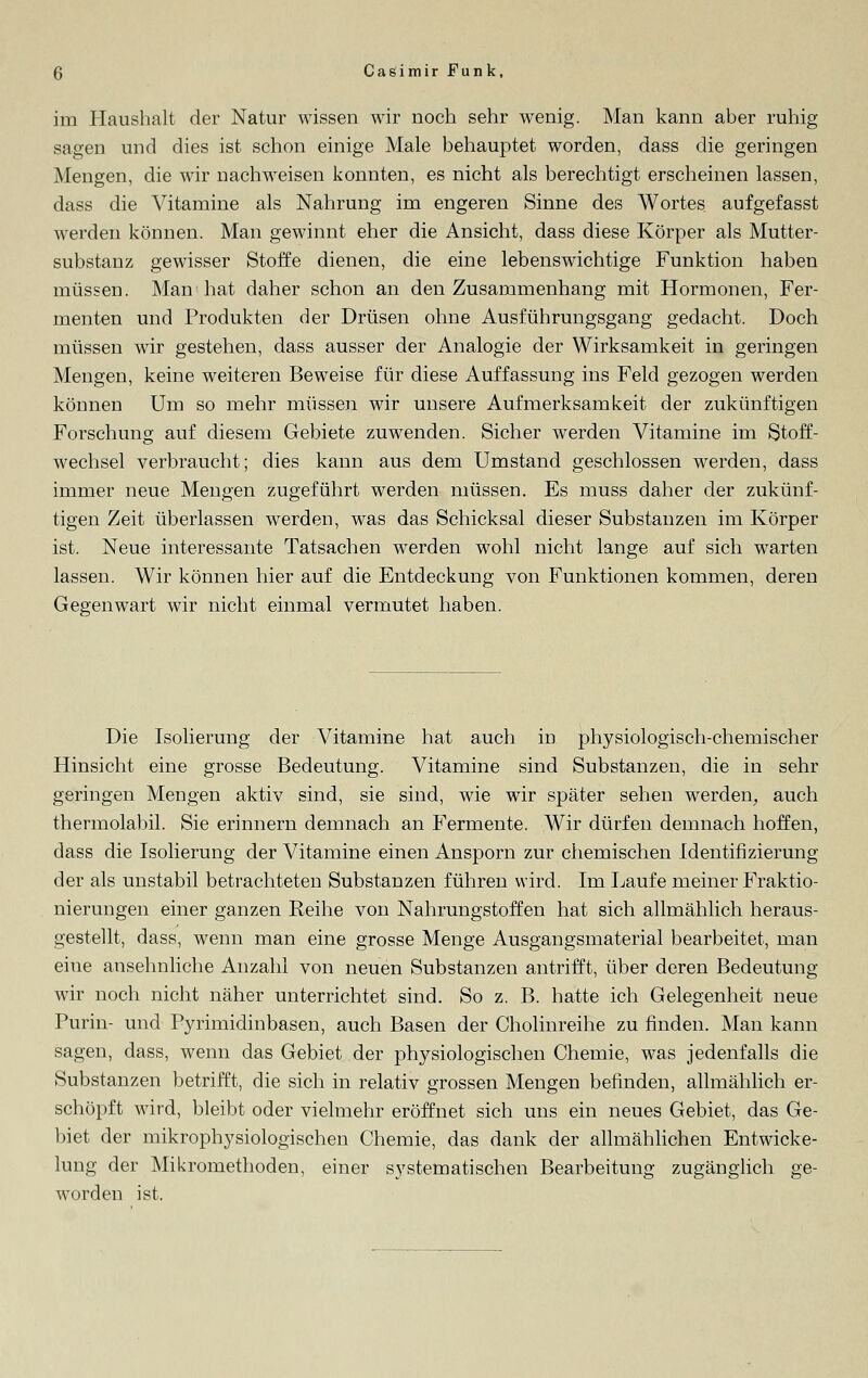 im Haushalt der Natur wissen wir noch sehr wenig. Man kann aber ruhig sagen und dies ist schon einige Male behauptet worden, dass die geringen Mengen, die wir nachweisen konnten, es nicht als berechtigt erscheinen lassen, dass die Vitamine als Nahrung im engeren Sinne des Wortes aufgefasst werden können. Man gewinnt eher die Ansicht, dass diese Körper als Mutter- substanz gewisser Stoffe dienen, die eine lebenswichtige Funktion haben müssen. Man hat daher schon an den Zusammenhang mit Hormonen, Fer- menten und Produkten der Drüsen ohne Ausführungsgang gedacht. Doch müssen wir gestehen, dass ausser der Analogie der Wirksamkeit in geringen Mengen, keine weiteren Beweise für diese Auffassung ins Feld gezogen werden können Um so mehr müssen wir unsere Aufmerksamkeit der zukünftigen Forschung auf diesem Gebiete zuwenden. Sicher werden Vitamine im Stoff- wechsel verbraucht; dies kann aus dem Umstand geschlossen werden, dass immer neue Mengen zugeführt werden müssen. Es muss daher der zukünf- tigen Zeit überlassen werden, was das Schicksal dieser Substanzen im Körper ist. Neue interessante Tatsachen werden wohl nicht lange auf sich warten lassen. Wir können hier auf die Entdeckung von Funktionen kommen, deren Gegenwart wir nicht einmal vermutet haben. Die Isolierung der Vitamine hat auch in physiologisch-chemischer Hinsicht eine grosse Bedeutung. Vitamine sind Substanzen, die in sehr geringen Mengen aktiv sind, sie sind, wie wir später sehen werden, auch thermolabil. Sie erinnern demnach an Fermente. Wir dürfen demnach hoffen, dass die Isolierung der Vitamine einen Ansporn zur chemischen Identifizierung der als unstabil betrachteten Substanzen führen wird. Im Laufe meiner Fraktio- nierungen einer ganzen Reihe von Nahrungstoffen hat sich allmählich heraus- gestellt, dass, wenn man eine grosse Menge Ausgangsmaterial bearbeitet, man eine ansehnliche Anzahl von neuen Substanzen antrifft, über deren Bedeutung wir noch nicht näher unterrichtet sind. So z. B. hatte ich Gelegenheit neue Purin- und Pyrimidinbasen, auch Basen der Cholinreihe zu finden. Man kann sagen, dass, wenn das Gebiet der physiologischen Chemie, was jedenfalls die Substanzen betrifft, die sich in relativ grossen Mengen befinden, allmählich er- schöpft wird, bleibt oder vielmehr eröffnet sich uns ein neues Gebiet, das Ge- biet der mikrophysiologischen Chemie, das dank der allmählichen Entwicke- lung der Mikromethoden, einer systematischen Bearbeitung zugänglich ge- worden ist.