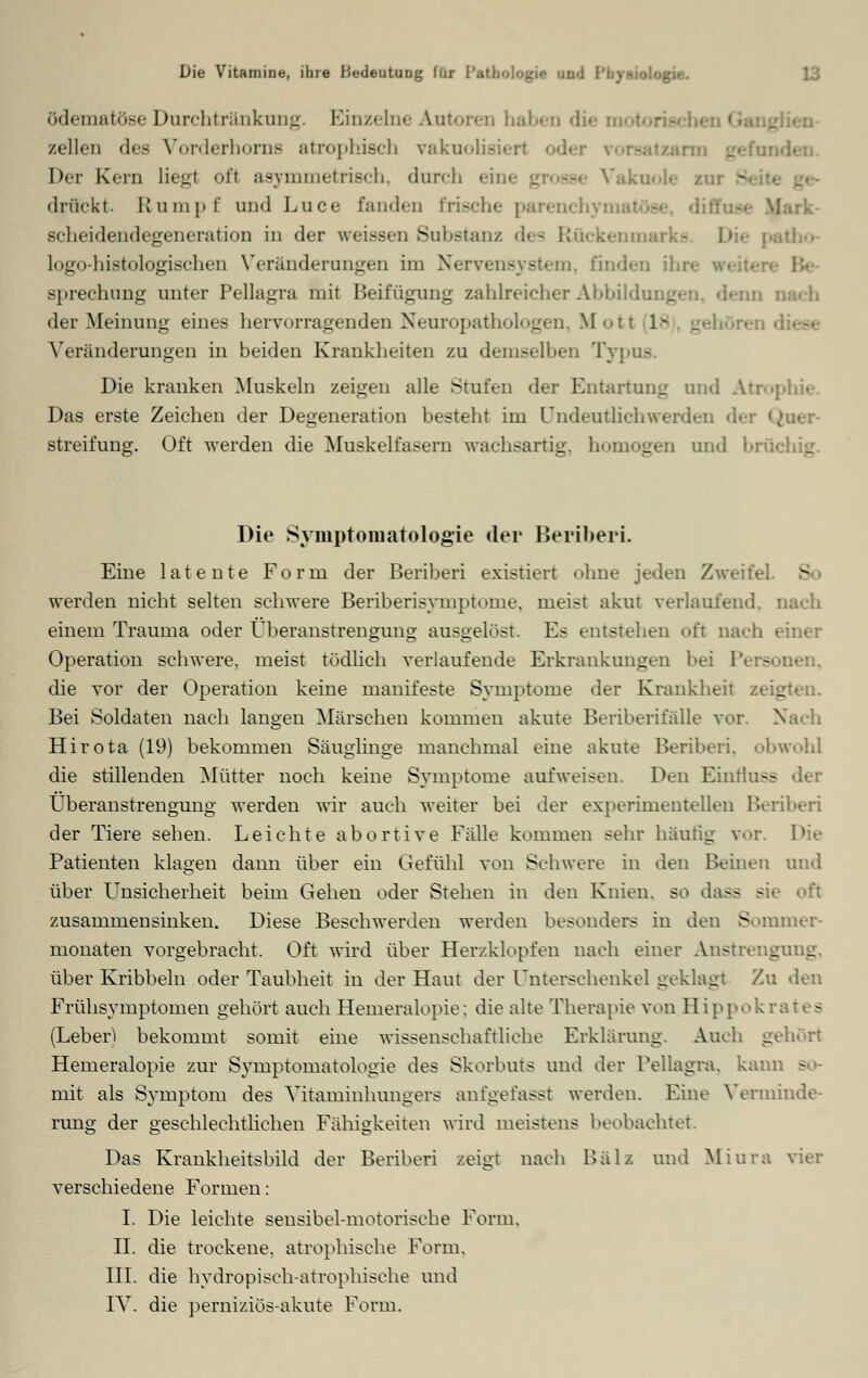 ö^ematöse Durchtränkung. Einzelne Autoren haben di< zellen des Vorderhonifl atrophisch vakuolie Der Kern liegt oft asymmetrisch, dnrcl -•• Vakuole zur ~ drückt. Rumpf und Luce fanden bische parenchyi Scheidendegeneration in der weissen Substanz dea Rückenmarks D logo-histologisehen Veränderungen im Nervensystem, finden ihn Bprechung unter Pellagra mit Beifügung zahlreicher Abbildui _ der Meinung eines hervorragenden Neuropathologen, M < -11 1- _ Veränderungen in beiden Krankheiten zu demselben Typus. Die kranken Muskeln zeigen alle Stuten der Entartung and Atrophie. Das erste Zeichen der Degeneration besteht im Undeutlichwerden der <^uer- streifung. Oft werden die Muskelfasern wachsartig, homogen und brüi Die Symptomatologie der Beriberi. Eine latente Form der Beriberi existiert ohne jeden Zweifel werden nicht selten schwere Beriberisymptome, meist akut verlaufend, nach einem Trauma oder Überanstrengung ausgelöst. Es entstehen oft nach einer Operation schwere, meist tödlich verlaufende Erkrankungen bei Personen, die vor der Operation keine manifeste Symptome der Krankheit zeigten. Bei Soldaten nach langen Märschen kommen akute Beriberi fälle vor. N Hirota (19) bekommen Säuglinge manchmal eine akute Beriberi. obwohl die stillenden Mütter noch keine Symptome aufweisen. Den Eintlus- Überanstrengung werden wir auch weiter bei der experimentellen Beriberi der Tiere sehen. Leichte abortive Fälle kommen sehr häutig vor. Die Patienten klagen dann über ein Gefühl von Schwere in den Beinen und über Unsicherheit beim Gehen oder Stehen in den Knien, so dass - zusammensinken. Diese Beschwerden werden besonders in den Sommer- monaten vorgebracht. Oft wird über Herzklopfen nach einer Anstrengung, über Kribbeln oder Taubheit in der Haut der Unterschenkel geklagt Zu den Frühsymptomen gehört auch Hemeralopie: die alte Therapie von Hippokrates (Leber! bekommt somit eine wissenschaftliehe Erklärung. Auch gehört Hemeralopie zur Symptomatologie des Skorbuts und der Pellagra, kann so- mit als Symptom des Vitaminhungers anfgefasst werden. Eine Verminde- rung der geschlechtlichen Fähigkeiten wird meistens beobachtet. Das Krankheitsbild der Beriberi zeigt nach Balz und Miura vier verschiedene Formen: I. Die leichte sensibel-motorische Form. II. die trockene, atrophische Form. III. die hydropisch-atrophisehe und