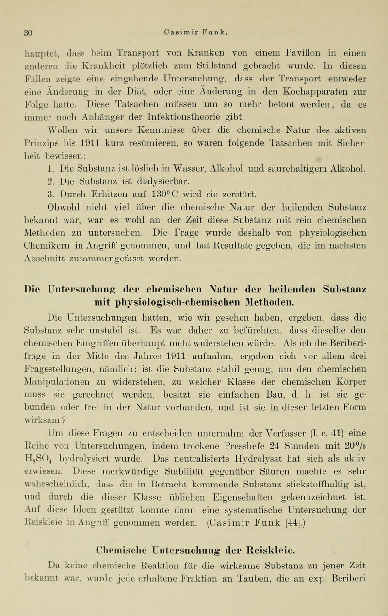hauptet, dass beim Transport von Kranken von einem Pavillon in einen anderen die Krankheit plötzlich zum Stillstand gebracht wurde. In diesen Fällen zeigte eine eingehende Untersuchung, dass der Transport entweder eine Änderung in der Diät, oder eine Änderung in den Kochapparaten zur Folge hatte. Diese Tatsachen müssen um so mehr betont werden, da es immer noch Anhänger der Infektionstheorie gibt. Wollen wir unsere Kenntnisse über die chemische Natur des aktiven Prinzips bis 1911 kurz resümieren, so waren folgende Tatsachen mit Sicher- heit bewiesen: 1. Die Substanz ist löslich in Wasser, Alkohol und säurehaltigem Alkohol. 2. Die Substanz ist dialysierbar. 3. Durch Erhitzen auf 130° C wird sie zerstört. Obwohl nicht viel über die chemische Natur der heilenden Substanz bekannt war, war es wohl an der Zeit diese Substanz mit rein chemischen Methoden zu untersuchen. Die Frage wurde deshalb von physiologischen Chemikern in Angriff genommen, und hat Resultate gegeben, die im nächsten Abschnitt zusammengefasst werden. Die Untersuchung der chemischen Natur der heilenden Substanz mit physiologisch-chemischen Methoden. Die Untersuchungen hatten, wie wir gesehen haben, ergeben, dass die Substanz sehr unstabil ist. Es war daher zu befürchten, dass dieselbe den chemischen Eingriffen überhaupt nicht widerstehen würde. Als ich die Beriberi- frage in der Mitte des Jahres 1911 aufnahm, ergaben sich vor allem drei Fragestellungen, nämlich: ist die Substanz stabil genug, um den chemischen Manipulationen zu widerstehen, zu welcher Klasse der chemischen Körper muss sie gerechnet werden, besitzt sie einfachen Bau, d. h. ist sie ge- bunden oder frei in der Natur vorhanden, und ist sie in dieser letzten Form wirksam ? Um diese Fragen zu entscheiden unternahm der Verfasser (1. c. 41) eine Reihe von Untersuchungen, indem trockene Presshefe 24 Stunden mit 20% H2S04 hydrolysiert wurde. Das neutralisierte Hydrolysat hat sich als aktiv erwiesen. Diese merkwürdige Stabilität gegenüber Säuren machte es sehr wahrscheinlich, dass die in Betracht kommende Substanz stickstoffhaltig ist, und durch die dieser Klasse üblichen Eigenschaften gekennzeichnet ist, Auf diese Ideen gestützt konnte dann eine systematische Untersuchung der Reiskleie in Angriff genommen werden. (Casimir Funk [44].) Chemische Untersuchung der Reiskleie. Da keine chemische Reaktion für die wirksame Substanz zu jener Zeit bekannt war, wurde jede erhaltene Fraktion an Tauben, die an exp. Beriberi