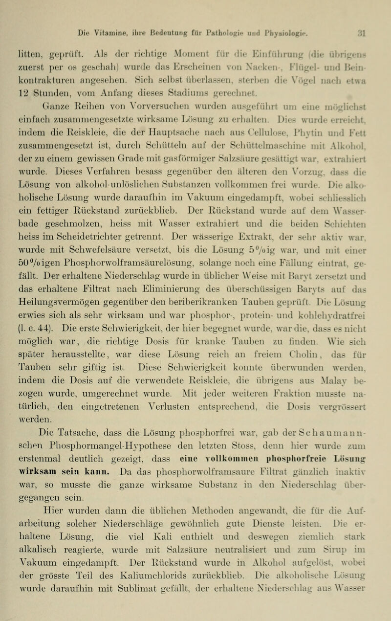 litten, geprüft. Ale der richtige Moment für die Einführung zuerst per os geschah) wurde das Erscheinen von Nacken Flügel- and I kontrakturen angesehen. Sich selbsl überlassen, sterben die Vögel nach 12 Stunden, vom Anfang dieses Stadiums gerechnet. Ganze Reihen von Vorversuchen wurden ausgeführt um eine i einfach zusammengesetzte wirksame Lösung zu erhalten. Dies wurde erreicht, indem die Reiskleie, die de? Hauptsache Dach aus Cellulose, Phytin and Fett zusammengesetzt ist, durcli Schütteln auf der Schüttelmaschine mit Alkohol, der zu einem gewissen Grade mit gasförmiger Salzsäure gesättigt war, extrahiert wurde. Dieses Verfahren besass gegenüber den älteren den Vorzug, dasc Lösung von alkohol-unlöslichen Substanzen vollkommen frei wurde. Die ;dk<>. holische Lösung wurde daraufhin im Vakuum eingedampft, wobei schliesslich ein fettiger Rückstand zurückblieb. Der Rückstand wurde auf dem W bade geschmolzen, heiss mit Wasser extrahiert und die beiden Schichten heiss im Scheidetrichter getrennt, Der wässerige Extrakt, der Behr aktiv war. wurde mit Schwefelsäure versetzt, bis die Lösung 5°/oig war. und mit einer 50%igen Phosphorwolframsäurelösung, solange noch eine Fällung eintrat fällt. Der erhaltene Niederschlag wurde in üblicher Weise mit Baryt zersetzt und das erhaltene Filtrat nach Ehminierung des überschüssigen Baryts auf das Heilungsvermögen gegenüber den beriberikranken Tauben geprüft. Die Lös erwies sich als sehr wirksam und war phosphor-, protein-und kohlehydratfrei (1. c. 44). Die erste Schwierigkeit, der hier begegnet wurde, war die, dass es nicht möglich war, die richtige Dosis für kranke Tauben zu linden. Wie sieh später herausstellte, war diese Lösung reich an freiem Cholin, das für Tauben sehr giftig ist. Diese Schwierigkeit konnte überwunden werden, indem die Dosis auf die verwendete Reiskleie, die übrigens aus Malay be- zogen wurde, umgerechnet wurde. Mit jeder weiteren Fraktion musste na- türlich, den eingetretenen Verlusten entsprechend, die Dosis vergr« -- werden. Die Tatsache, dass die Lösung phosphorfrei war. gab der Sc ha uma n ti- schen Phosphormangel-Hypothese den letzten Stoss, denn hier wurde zum erstenmal deutlich gezeigt, dass eine vollkommen phosphorfreie Losuog wirksam sein kann. Da das phosphorwolframsaure Filtrat gänzlich inaktiv war, so musste die ganze wirksame Substanz in den Niederschlag über- gegangen sein. Hier wurden dann die üblichen Methoden angewandt, die für die Auf- arbeitung solcher Niederschläge gewöhnlieh gute Dienste leisten. Die er- haltene Lösung, die viel Kali enthielt und deswegen ziemlieh stark alkalisch reagierte, wurde mit Salzsäure neutralisiert und zum Sirup im Vakuum eingedampft. Der Rückstand wurde in Alkohol aufgelöst, wobei der grösste Teil des Kaliumchlorids zurückblieb. Die alkoholische Lösung wurde daraufhin mit Sublimat gefällt, der erhaltene Niederschlag aus Wasser