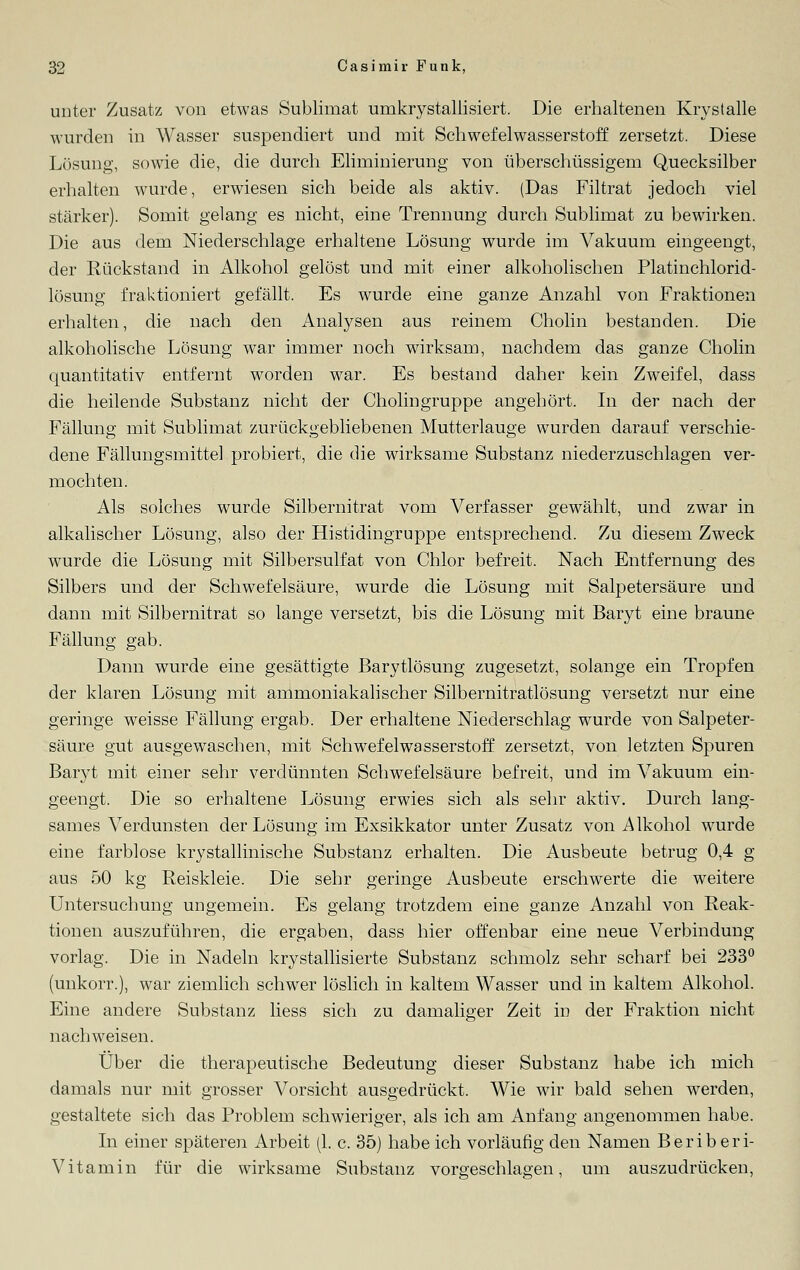 unter Zusatz von etwas Sublimat umkrystallisiert. Die erhaltenen Krystalle wurden in Wasser suspendiert und mit Schwefelwasserstoff zersetzt. Diese Lösung, sowie die, die durch Eliminierung von überschüssigem Quecksilber erhalten wurde, erwiesen sich beide als aktiv. (Das Filtrat jedoch viel stärker). Somit gelang es nicht, eine Trennung durch Sublimat zu bewirken. Die aus dem Niederschlage erhaltene Lösung wurde im Vakuum eingeengt, der Rückstand in Alkohol gelöst und mit einer alkoholischen Platinchlorid- lösung fraktioniert gefällt. Es wurde eine ganze Anzahl von Fraktionen erhalten, die nach den Analysen aus reinem Cholin bestanden. Die alkoholische Lösung war immer noch wirksam, nachdem das ganze Cholin quantitativ entfernt worden war. Es bestand daher kein Zweifel, dass die heilende Substanz nicht der Cholingruppe angehört. In der nach der Fällung mit Sublimat zurückgebliebenen Mutterlauge wurden darauf verschie- dene Fällungsmittel probiert, die die wirksame Substanz niederzuschlagen ver- mochten. Als solches wurde Silbernitrat vom Verfasser gewählt, und zwar in alkalischer Lösung, also der Histidingruppe entsprechend. Zu diesem Zweck wurde die Lösung mit Silbersulfat von Chlor befreit. Nach Entfernung des Silbers und der Schwefelsäure, wurde die Lösung mit Salpetersäure und dann mit Silbernitrat so lange versetzt, bis die Lösung mit Baryt eine braune Fällung gab. Dann wurde eine gesättigte Barytlösung zugesetzt, solange ein Tropfen der klaren Lösung mit ammoniakalischer Silbernitratlösung versetzt nur eine geringe weisse Fällung ergab. Der erhaltene Niederschlag wurde von Salpeter- säure gut ausgewaschen, mit Schwefelwasserstoff zersetzt, von letzten Spuren Baryt mit einer sehr verdünnten Schwefelsäure befreit, und im Vakuum ein- geengt. Die so erhaltene Lösung erwies sich als sehr aktiv. Durch lang- sames Verdunsten der Lösung im Exsikkator unter Zusatz von Alkohol wurde eine farblose krystallinische Substanz erhalten. Die Ausbeute betrug 0,4 g aus 50 kg Reiskleie. Die sehr geringe Ausbeute erschwerte die weitere Untersuchung ungemein. Es gelang trotzdem eine ganze Anzahl von Reak- tionen auszuführen, die ergaben, dass hier offenbar eine neue Verbindung vorlag. Die in Nadeln krystallisierte Substanz schmolz sehr scharf bei 233° (unkorr.), war ziemlich schwer löslich in kaltem Wasser und in kaltem Alkohol. Eine andere Substanz Hess sich zu damaliger Zeit in der Fraktion nicht nachweisen. Über die therapeutische Bedeutung dieser Substanz habe ich mich damals nur mit grosser A^orsicht ausgedrückt. Wie wir bald sehen werden, gestaltete sich das Problem schwieriger, als ich am Anfang angenommen habe. In einer späteren Arbeit (1. c. 35) habe ich vorläufig den Namen Berib eri- Vitamin für die wirksame Substanz vorgeschlagen, um auszudrücken,