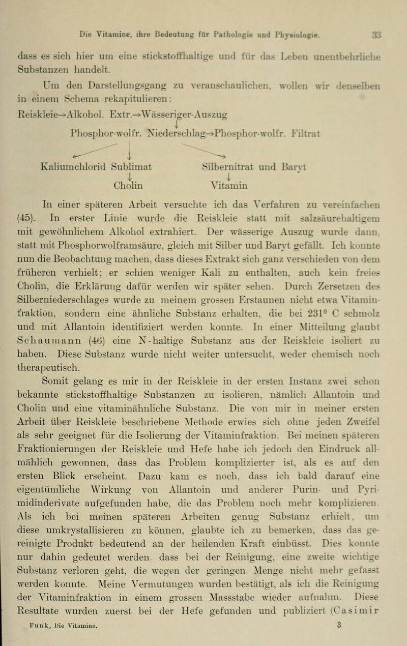 dasfi es rieh hier um eine stickstoffhaltige and für das Leben tu Substanzen bandelt. (in den Darstellungsgang zu veranschaulichen «rollen wir • in einem Schema rekapitulieren: Reiskleie->Alkohol. Extr.-^Wässeriger-Auszug Phosphor-wolfr. Niederschlag-»Phosphor-wolfr. Filtrat i Kaliumchlorid Sublimat Silbernitrat und Baryt i i Cholin \ itamin In einer späteren Arbeit versuchte ich das Verfahren zu vereinfachen (45). In erster Linie wurde die Reiskleie statt mit Balzsäurehall b mit gewöhnlichem Alkohol extrahiert. Der wässerige Auszug wurde dann, statt mit Phosphorwolframsäure, gleich mit Silber und Baryt gefällt. Ich konnte nun die Beobachtung machen, dass dieses Extrakt sich ganz verschieden von dem früheren verhielt; er schien weniger Kali zu enthalten, auch kein freies Cholin, die Erklärung dafür werden wir später sehen. Durch Zersetzen des Silberniederschlages wurde zu meinem grossen Erstaunen nicht etwa Vitamin- fraktion, sondern eine ähnliche Substanz erhalten, die bei 231° C schmolz und mit Allantom identifiziert werden konnte. In einer Mitteilung glaubt Seh au mann (46) eine X-haltige Substanz aus der Reiskleie isoliert zu haben. Diese Substanz wurde nicht weiter untersucht, weder chemisch noch therapeutisch. Somit gelang es mir in der Reiskleie in der ersten Instanz zwei schon bekannte stickstoffhaltige Substanzen zu isolieren, nämlich Allantoin und Cholin und eine vitaminähnliche Substanz. Die von mir in meiner ersten Arbeit über Reiskleie beschriebene Methode erwies sich ohne jeden Zweifel als sehr geeignet für die Isolierung der Vitaminfraktion. Bei meinen späteren Fraktionierungen der Reiskleie und Hefe habe ich jedoch den Kindruck all- mählich gewonnen, dass das Problem komplizierter ist. als es auf den ersten Blick erscheint, Dazu kam es noch, dass ich bald darauf eine eigentümliche Wirkung von Allantoin und anderer Purin- und Pyri- midinderivate aufgefunden habe, die das Problem noch mehr komplizieren. Als ich bei meinen späteren Arbeiten genug Substanz erhielt. um diese umkrystallisieren zu können, glaubte ich zu bemerken, dass das ge- reinigte Produkt bedeutend an der heilenden Kraft einbüsst. Dies konnte nur dahin gedeutet werden, dass bei der Reinigung, eine zweite wichtige Substanz verloren geht, die wegen der geringen Menge nicht mehr gefasst werden konnte. Meine Vermutungen wurden bestätigt, als ich die Reinigung der Vitaminfraktion in einem grossen Massstabe wieder aufnahm. Diese Resultate wurden zuerst bei der Hefe gefunden und publiziert (Casimir Funk, Die Vitaruine. 3